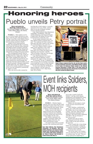 20 MOUNTAINEER — May 24, 2013
Honoring heroes
Story and photo by
Staff Sgt. Andrew Porch
2nd Armored Brigade Combat Team
Public Affairs Office, 4th Infantry
Division
PUEBLO — “This medal is not for
me, it is for the Soldiers that did not come
back,” reads the quote under the portrait of
Staff Sgt. Leroy Petry, recent Medal of Honor
recipient, and the latest servicemember to
have his portrait unveiled in Pueblo.
Soldiers of Fort Carson and local
residents who attended the May 9 ceremony
at the Center for American Values interacted
with Medal of Honor recipients, toured the
facility that features more than 140 portraits
of servicemembers awarded the MOH and
witnessed the unveiling of the newest portrait.
Petry distinguished himself when he
engaged an armed enemy in the vicinity of
the Paktia Province, Afghanistan, May 26,
2008. While wounded from enemy fire,
Petry, with complete disregard for his own
safety, picked up an enemy grenade that
landed feet from him and his Soldiers. As he
released the grenade it detonated, amputating
his right hand at the wrist. Despite the
severity of his wounds, he placed a tourniquet
on his wrist and continued to communicate
for support via radio.
Petry, who was not able to attend the
unveiling due to back surgery, is currently
stationed in Fort Lewis, Wash., and has
taken on the task of helping wounded
warriors and their Families.
Capt. Adam Fullerton, Rear Detachment
commander, 3rd Battalion, 16th Field
Artillery Regiment, 2nd Armored Brigade
Combat Team, 4th Infantry Division, said
he felt honored to attend the event.
“It was a pretty emotional event with
three Medal of Honor recipients there,” he
said. “You could just tell what it meant to
those guys and what it meant to the commu-
nity. I was fortunate to be a part of it.”
Drew Dix, Medal of Honor recipient,
spoke of the importance of the center.
“When (children) leave here, we
know that a few of them are going to take
something away from this,” said Dix.
“They are going to help carry the message
that we’re trying to create here.”
Capt. Matt Anderson, Fort Carson
Warrior Transition Battalion, said he
appreciates the support of the community.
“It’s awesome,” he said. “It depends (on)
where you live, but it’s not always as prevalent
as you would like it to be. It’s always awesome
to have the local community on your side.”
To learn more about the 140 Medal of
Honor recipients, visit the Center for
American Values at 101 S. Main Street,
Suite 100 in Pueblo.
Pueblo unveils Petry portrait
Medal of Honor recipients Drew Dix, left, and Jim Taylor unveil a
portrait of Staff Sgt. Leroy Petry, recent Medal of Honor recipient,
at the Center for American Values located at the Historic
Arkansas Riverwalk of Pueblo, May 9. The walls inside the
building are lined with more than 140 portraits of servicemembers
who have received the Medal of Honor.
EventlinksSoldiers,
MOHrecipientsStory and photo by
Staff Sgt. Andrew Porch
2nd Armored Brigade Combat
Team Public Affairs Office,
4th Infantry Division
PUEBLO — Patriotic banners
and the colors red, white and blue lined
the Pueblo Country Club as the city of
Pueblo hosted the third annual “Home
of Heroes” Golf Scramble May 10.
Pueblo, known as the Home of
Heroes because four living Medal
of Honor recipients have called the
city home, hosted more than 60 Fort
Carson Soldiers for the event.
The Soldiers interacted with
residents, community leaders and
MOH recipients Drew Dix, Jim
Taylor and Salvatore Giunta.
“It’s good to know there are people
out there who would pay good money
just to play a round of golf with
Soldiers,” said Sgt. Justin Banner,
Headquarters and Headquarters Troop,
2nd Special Troops Battalion, 2nd
Armored Brigade Combat Team, 4th
Infantry Division.
Soldiers not only played a round
of golf, but also received tips from
a golf pro.
“Dave Stockton, a professional
golfer, gave a little clinic here for all
the Soldiers, free of cost which makes
it better,” said Capt. Adam Fullerton,
Rear Detachment commander, 3rd
Battalion, 16th Field Artillery Regiment,
2nd ABCT. “We are fortunate to
have him out here.”
Stockton gave tips on stance,
grip, lining up on the ball, what to
look at while on the green and how
the green lies.
“I don’t usually like to learn things
before I go out and play a round, but
it was good information,” said Banner.
Fullerton said he appreciated the
warm welcome they received.
“We do have quite a few Soldiers
who live down here, but you can tell it
is a military town,” he said. “They are
doing a great job of supporting us.”
Capt. Adam Fullerton, Rear Detachment
commander, 3rd Battalion, 16th Field
Artillery Regiment, 2nd Armored Brigade
Combat Team, 4th Infantry Division, works
on his putting skills before competing in
the “Home of Heroes” Golf Scramble at
Pueblo Country Club, May 10.
 