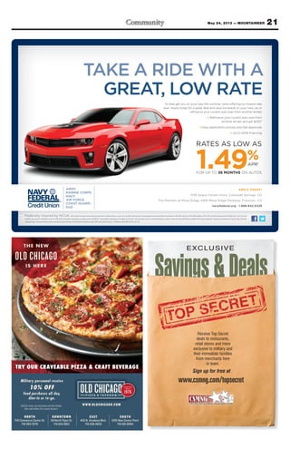 21May 24, 2013 — MOUNTAINEER
Military personnel receive
10% OFF
food purchases all day,
dine-in or to-go.
NORTH
7115 Commerce Center Dr.
719.593.7678
DOWNTOWN
118 North Tejon St.
719.634.8812
EAST
4110 N. Academy Blvd.
719.536.0633
SOUTH
3190 New Center Point
719.591.8994
WWW.OLDCHICAGO.COM(Valid for service men and women and their families.
Show valid military ID to receive discount.)
THE NEW
OLD CHICAGO
IS HERE
TRY OUR CRAVEABLE PIZZA & CRAFT BEVERAGE
APPLY TODAY!
1139 Space Center Drive, Colorado Springs, CO
The Markets at Mesa Ridge, 6916 Mesa Ridge Parkway, Fountain, CO
navyfederal.org 1.888.842.6328
Federally insured by NCUA.1
Ratessubjecttochangeatanytimeandarebasedoncreditworthiness,soyourratemaydiffer.Ratediscountscanbeapplied,butcannotbringtheratebelowthe1.49%APRminimum.1.49%APRavailableon2012,2013,and2014modelyearswith30,000milesorless.Payment
example: Loan amount of $20,000 at a rate of 1.49% APR for 36 months would have a monthly payment of $569.00. 2
Existing Navy Federal loans not eligible for this offer. You must make your ﬁrst scheduled payment in order to receive the offer. $250 will be credited to the primary applicant’s savings account between 61 and 65 days of the loan
originationdate.Iftheautoreﬁnanceloaniscanceledintheﬁrst60days,the$250offerwillbecomeinvalid.Offermayendatanytime.©2013NavyFederalNFCU12562-Col(5-13)
To help get you on your way this summer, we’re offering our lowest rate
ever. Apply today for a great deal and save hundreds on your next car or
reﬁnance your current auto loan from another lender.
> Reﬁnance your current auto loan from
another lender and get $2502
> Easy application process and fast approvals
> Up to 100% ﬁnancing
RATES AS LOW AS
1.49%APR1
FOR UP TO 36 MONTHS ON AUTOS
Savings&Deals
EXCLUSIVE
www.csmng.com/topsecret
Receive Top Secret
deals to restaurants,
retail stores and more
exclusive to military and
their immediate families
from merchants here
in town.
Sign up for free at
 