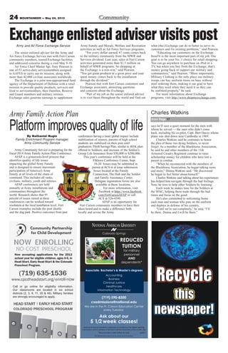 24 MOUNTAINEER — May 24, 2013
(719) 635-1536
www.cpcdheadstart.org/enroll-now
NO-COST PRESCHOOL
HEAD START EARLY HEAD START
COLORADO PRESCHOOL PROGRAM
|
Call or go online for eligibility information.
Our classrooms are located in six school
districts (2, 3, 8, 11, 20 & 49). Military families
are strongly encouraged to apply.
NOW ENROLLING
Now accepting applications for the 2013
school year for eligible children, ages 0-5, in
Head Start, Early Head Start & the Colorado
Preschool Program.
Colorado Springs
NATIONAL AMERICAN UNIVERSITY
Associate, Bachelor’s & Master’s degrees
(719) 590-8300
csadmissions@national.edu
We are in the Ft. Carson Education Center
every Tuesday
Ask about our
5 1/2 week classes!
National American University is regionally accredited by The Higher Learning
Commission and a member of the North Central Association|www.ncahlc.org
6/2012
Accounting
Business
Criminal Justice
Healthcare
Information Technology
REDUCED
TUITION
for military
personnel
AND
dependents*
*Must provide a valid military ID card.
The individual pictured is not an actual service member.
Army and Air Force Exchange Service
The senior enlisted adviser for the Army and
Air Force Exchange Service met with Fort Carson
community members, toured Exchange facilities
and addressed concerns during a visit May 9-10.
Air Force Chief Master Sgt. Tony Pearson is
one of 53 active-duty servicemembers assigned
to AAFES to carry out its mission, along with
more than 42,000 civilian associates worldwide.
The Exchange is a joint non-appropriated fund
agency of the Department of Defense with a retail
mission to provide quality products, services and
food to servicemembers, their Families, Reserve
and Guard members and military retirees.
Exchange sales generate earnings to supplement
Army Family and Morale, Welfare and Recreation
activities as well as Air Force Services programs.
“For every dollar earned, 67 cents comes back
to the military community from the MWR and
Services dividend. Last year, sales at Fort Carson
activities generated more than $1.5 million on
behalf of MWR programs. So shopping at
the Exchange is a win-win,” said Pearson.
“You get great products at a great price and your
spent money comes back to the installation
through the dividend.”
Pearson met with Fort Carson customers and
Exchange associates, answering questions
and concerns about the Exchange.
“Part of my job as the senior enlisted adviser
is to visit bases throughout the world and find out
what (the) Exchange can do to better to serve its
customers and fix existing problems,” said Pearson.
“Educating our customers on the Exchange
benefit is the most important part of my job. Our
goal is to be your No. 1 choice for retail shopping.
You can go anywhere to purchase an iPod or a
TV, but when you buy from the Exchange, that’s
money going back to support our military and
communities,” said Pearson. “More importantly,
Military Clothing is the only place our military
troops can buy uniform items on base without
mail ordering them, making it our goal to have
what they need when they need it so they can
be outfitted properly,” he said.
For more information about Exchange
programs, visit http://www.shopmyexchange.com.
Exchangeenlistedadviservisitspost
says he’ll save a quiet moment for the men with
whom he served — the ones who didn’t come
back, including his co-pilot, Capt. Bert Dacey whose
plane was shot down near Cambodia in 1969.
Charles Watkins said he continues to honor
the plea of those two dying Soldiers, to never
forget. As a member of the Blackhorse Association,
he said he and other members of the 11th
Armored Cavalry Regiment continue to raise
scholarship money for children who have lost a
parent in combat.
“When he reconnected with the members of
the Blackhorse Association, he began talking more
and more,” Donna Watkins said. “He discovered
he began to feel better about himself.”
Charles Watkins said talking about his experiences
has helped him navigate through the bad feelings.
Now, he tries to help other Soldiers by listening.
Each week he makes time for the Soldiers at
the SFAC, helping them wade through the bad
times and focus on the good.
He’s also committed to welcoming home
each man and woman who puts on the uniform
and deploys in defense of his country.
“Until we’re out completely,” he said, “I’ll
be there. Donna and I will be there.”
from Page 17
Charles WatkinsArmy Family Action Plan
Platform improves quality of lifeBy Nathaniel Nugin
Family Enrichment Program manager,
Army Community Service
Army Community Service is preparing for the
fiscal 2014 Army Family Action Plan Conference.
AFAP is a grassroots-level process that
identifies quality of life issues
impacting the global Army Family
and is designed to ensure maximum
participation of America’s Army
Family at all levels of the chain of
command. This includes all ranks,
civilians, military, youth and retirees.
AFAP conferences are held
annually at Army installations and
communities throughout the
world. Research shows that 95
percent of issues raised at these
conferences can be worked toward
resolution at the local installation level. Fort
Carson examples include the post shuttle
and the dog park. Positive outcomes from past
conferences having a more global impact include
stabilization of seniors, parents of high school
students are stabilized on their post until
graduation; Thrift Savings Plan, similar to 401K plan
offered to Soldiers; and increase of the Soldier’s
Group Life Insurance from $50,000 to $200,000.
This year’s conference will be held at the
Elkhorn Conference Center, Sept.
18-20. Issues may be submitted in
person at ACS or at issue submission
boxes located at the Family
Connection, The Hub and the Soldier
and Family Assistance Center.
Delegate registration forms are also
available at those locations.
For more information, visit
Facebook at https://www.facebook.
com/FortCarsonAFAP or call
ACS at 526-4590.
AFAP is an opportunity for
Fort Carson community members to have their
ideas heard and to make a difference both
locally and across the Army.
 