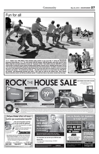 27May 24, 2013 — MOUNTAINEER
ROP1305_MIL_COL2
The advertised transaction is a rental-purchase agreement †Offer good while supplies last and cannot be combined with any other promotion. The “Total of All Payments” does not include applicable sales taxes or optional fees and other charges (such as late charges) that you may incur.
Advertised rental rates and terms are for new merchandise. Prices not valid outside U.S. Advertised rates valid 5/13/13-6/1/13.†† Must present valid military ID to receive offer. 15% discount may be applied on new agreements for new or pre-leased merchandise or “cash and carry”
sales. Product availability may vary by store. Free-rent offers will not reduce total rent or purchase-option amounts. You will not own the merchandise until the total amount necessary to acquire ownership is paid in full or you exercise your early purchase option. Ownership is optional.
See Store Manager for complete details. Consulta con el Gerente de la Tienda para los detalles completos. Acer, the Acer logo and Aspire are registered trademarks of Acer Inc. Other trademarks, registered trademarks and/or service marks, indicated or otherwise, are the properties of
their respective owners.
MILITARY DISCOUNT
15OFF
††
%
renta
center.com 800.877.
7758
YOUR CHOICE
$
1999
With Fixed
Payment Terms
Per Week†
32"
OWN IT IN 15 MONTHS OR LESS
90 DAYS SAME AS CASH PRICE: $779.61
65 Worry-Free Payments
Total Price: $1,299.35
#32ME303VF7
15.6"
OWN IT IN 15 MONTHS OR LESS
90 DAYS SAME AS CASH PRICE: $870.56
65 Worry-Free Payments
Total Price: $1,299.35
OWN IT IN 18 MONTHS OR LESS
90 DAYS SAME AS CASH PRICE: $997.90
78 Worry-Free Payments
Total Price: $1,559.22 #B229-5A
#AS5250-0810
350 South 8th St.
Ph: 719-520-0064
3795 Airport Blvd.
Ph: 719-570-6112
Mon.-Fri. 8-6 Sat. 8-5 Sun. 9-4
You’re Ready For Summer.
Is Your Car?
ONLY WHAT YOU NEED.
GUARANTEED.
$10.00 OFF
A FULL SERVICE
OIL CHANGE!
OFFER VALID ONLY AT THE BELOW
COLORADO SPRINGS LOCATIONS
You’re Ready FF S
Preventive Maintenance Review!
NGE!AL CHIO
EICVRA FULL SE
.00 OFF10$
very Full Service Is A 16-PointE
350 South 8th St.
Preventive Maintenance Review!
very Full Service Is A 16-Point
SNIOTLOCASNGPRISODORALOC
WOHE BELTTAYD ONLLYILAVVAREFFO
GUARANTEED.
No Appointment Needed!
EED.NUYOONLY WHAT
Offer expires 6/30/13. MTFS10
Not valid with any other offers.
3795 Airport Blvd., Colorado Springs, CO.
Valid only at 350 South 8th St. and
Sun. 9-4••Sat. 8-5••Mon.-Fri. 8-6
Ph: 719-570-6112
3795 Airport Blvd.
• • •
Ph: 719-520-0064
350 South 8th St.
No Appointment Needed!
My one reason?
To show I
care about
my community.
You only need one reason
to donate plasma.
Find out how becoming a plasma donor can make a
difference for patients and help you earn extra money.
Inadditiontomeetingthedonationcriteria,youmustprovideavalidphoto
I.D., proof of your current address and your Social Security or immigration
cardtodonate.Mustbe18yearsofageoroldertodonate.
As a new donor, you can earn up to $100 this week.
Biomat USA
3776 Airport Road Colorado Springs, CO 80910
(719) 380-6991
TriCare Prime offers off-base
routine eye examination beneﬁt!
No out-of-pocket cost for
an eye exam for glasses!
No Primary Care referral is
necessary. Simply call for
an appointment.
Southside Between Northside
598-1392 548-8717 598-5068
TriCare Standard, TriCare Reserve and TriCare for Life also accepted. Prescriptions may be ﬁlled
anywhere. Contact lens evaluation available for additional cost. Call for program details.
The doctors next to LensCrafters are contracted
Tricare Prime Providers. They offer three convenient
Colorado Springs Locations for eye examinations. Exam
includes digital retinal imaging at no additional cost.
Fun for all
Photos by Devin Fisher
Above: Soldiers from 759th Military Police Battalion battle students in tug of war May 17, during the Mountainside
Elementary School field day. Right: Pvt. Luke Panchot, 59th MP Company, 759th MP Battalion, works with, from left, Aaron
Walker, Angel Soto and Samara Buffardi to master the “Teamwork Trekker.” Thirty Soldiers from the 759th MP Bn. assisted
schoolfacultyinrunningthevariousstationsincludingvehicledisplays,obstaclecourse,volleyballandhulahoops.Thefirst
of the two-day event featured MP working dog and Special Reaction Team demonstrations. The Soldiers assisted in the field
day as part of the Adopt-A-School Program, which matches Fort Carson units with area schools to serve as classroom
volunteers and mentors. “The (students) love field day … they didn’t look forward to it as much before the 759th MP Bn.
got involved,” said Mountainside principal Lynn Zupas. “I don’t think we could do this without them.” Mary Thomas,
physical education teacher and field day coordinator agreed: “It would have taken us two weeks, instead of just two days.”
 