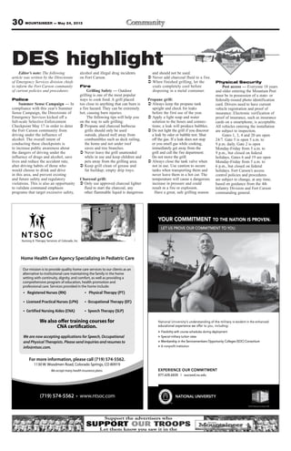 30 MOUNTAINEER — May 24, 2013
YOUR COMMITMENT TO THE NATION IS PROVEN.
LET US PROVE OUR COMMITMENT TO YOU.
EXPERIENCE OUR COMMITMENT
877.628.6828 | succeed.nu.edu
NATIONAL UNIVERSITY
National University‘s understanding of the military is evident in the enhanced
educational experience we offer to you, including:
Flexibility with course schedules during deployment
Special military tuition rates
Membership in the Servicemembers Opportunity Colleges (SOC) Consortium
A nonproﬁt institution
TM
© 2013 National University 12601
I
R C
MMOCUROY
UE OVORS PT UEL
T
.
MENT TAATE NO THT
UOO YT TNEMTIMMOR C
.NEVROS PN IOIT
s understanding of the military is e‘National University
educational experience we of
Flexibility with course schedules during deployment
Special military tuition rates
Membership in the Servicemembers Opportunity Colleges (SOC) Consortium
oﬁt institutionA nonpr
vs understanding of the military is e
:gnidulcni,uoyofer teducational experience we of
Flexibility with course schedules during deployment
Special military tuition rates
Membership in the Servicemembers Opportunity Colleges (SOC) Consortium
decnahneehtnitnediv
Membership in the Servicemembers Opportunity Colleges (SOC) Consortium
L
CUROCEIENREPXE
877.628.6828 | succeed.nu.edu
ANIOTAATN
TM
Y
NTEMTMIOMC
877.628.6828 | succeed.nu.edu
TIRSEVIUNL
© 2013 National University 12601
Nursing & Therapy Services of Colorado, Inc.
Home Health Care Agency Specializing in Pediatric Care
For more information, please call (719) 574-5562.
1130 W. Woodmen Road, Colorado Springs, CO 80919
We accept many health insurance plans.
(719) 574-5562
We are now accepting applications for Speech, Occupational
and Physical Therapists. Please send inquiries and resumes to
info@ntsoc.com.
We also offer training courses for
CNA certification.
Editor’s note: The following
article was written by the Directorate
of Emergency Services division chiefs
to inform the Fort Carson community
of current policies and procedures:
Police
Summer Sense Campaign — In
compliance with this year’s Summer
Sense Campaign, the Directorate of
Emergency Services kicked off a
full-scale Selective Enforcement
Checkpoint May 17 in order to deter
the Fort Carson community from
driving under the influence of
alcohol. The overall intent of
conducting these checkpoints is
to increase public awareness about
the dangers of driving under the
influence of drugs and alcohol, save
lives and reduce the accident rate,
alter driving habits of those who
would choose to drink and drive
in this area, and prevent existing
and future safety and regulatory
violations. This is also an opportunity
to validate command emphasis
programs that target excessive safety,
alcohol and illegal drug incidents
on Fort Carson.
Fire
Grilling Safety — Outdoor
grilling is one of the most popular
ways to cook food. A grill placed
too close to anything that can burn is
a fire hazard. They can be extremely
hot, causing burn injuries.
The following tips will help you
on the way to safe grilling:
Ü Propane and charcoal barbecue
grills should only be used
outside, placed well away from
combustibles such as deck railing,
the home and not under roof
eaves and tree branches.
Ü Never leave the grill unattended
while in use and keep children and
pets away from the grilling area.
Ü Keep grill clean of grease and
fat buildup; empty drip trays.
Charcoal grill:
Ü Only use approved charcoal lighter
fluid to start the charcoal, any
other flammable liquid is dangerous
and should not be used.
Ü Never add charcoal fluid to a fire.
Ü When finished grilling, let the
coals completely cool before
disposing in a metal container.
Propane grill:
Ü Always keep the propane tank
upright and check for leaks
before the first use of the year.
Ü Apply a light soap and water
solution to the hoses and connec-
tions; a leak will produce bubbles.
Ü Do not light the grill if you discover
a leak by odor or bubble test. Shut
off the gas. If a leak does not stop
or you smell gas while cooking,
immediately get away from the
grill and call the fire department.
Do not move the grill.
Ü Always close the tank valve when
not in use. Use caution to secure
tanks when transporting them and
never leave them in a hot car. The
temperature will cause a dangerous
increase in pressure and could
result in a fire or explosion.
Have a great, safe grilling season.
Physical Security
Post access — Everyone 18 years
and older entering the Mountain Post
must be in possession of a state- or
federally-issued photo identification
card. Drivers need to have current
vehicle registration and proof of
insurance. Electronic verification of
proof of insurance, such as insurance
cards on a smartphone, is acceptable.
All vehicles entering the installation
are subject to inspection.
Gates 1, 3, 4 and 20 are open
24/7. Gate 5 is open 5 a.m. to
9 p.m. daily. Gate 2 is open
Monday-Friday from 5 a.m. to
9 p.m., but closed on federal
holidays. Gates 6 and 19 are open
Monday-Friday from 5 a.m. to
6 p.m., but closed on federal
holidays. Fort Carson’s access
control policies and procedures
are subject to change, at any time,
based on guidance from the 4th
Infantry Division and Fort Carson
commanding general.
DES highlight
 