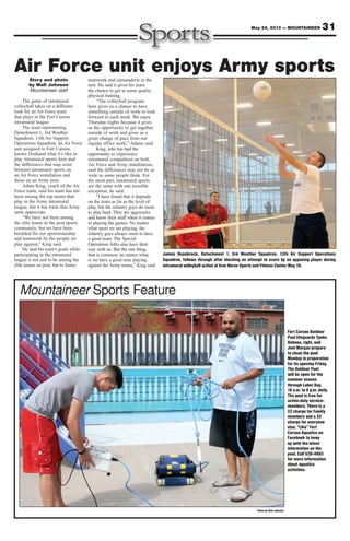 Story and photo
by Walt Johnson
Mountaineer staff
The game of intramural
volleyball takes on a different
look for an Air Force team
that plays in the Fort Carson
intramural league.
The team representing
Detachment 1, 3rd Weather
Squadron, 13th Air Support
Operations Squadron, an Air Force
unit assigned to Fort Carson,
knows firsthand what it’s like to
play intramural sports here and
the differences that may exist
between intramural sports on
an Air Force installation and
those on an Army post.
Adam King, coach of the Air
Force team, said his team has not
been among the top teams that
play in the Army intramural
league, but it has traits that Army
units appreciate.
“We have not been among
the elite teams in the post sports
community, but we have been
heralded for our sportsmanship
and teamwork by the people we
play against,” King said.
He said his team’s goals while
participating in the intramural
league is not just to be among the
elite teams on post, but to foster
teamwork and camaraderie in the
unit. He said it gives his team
the chance to get in some quality
physical training.
“The volleyball program
here gives us a chance to have
something outside of work to look
forward to each week. We enjoy
Thursday nights because it gives
us the opportunity to get together
outside of work and gives us a
great change of pace from our
regular office work,” Adams said.
King, who has had the
opportunity to experience
intramural competition on both
Air Force and Army installations,
said the differences may not be as
wide as some people think. For
the most part, intramural sports
are the same with one possible
exception, he said.
“I have found that it depends
on the team as far as the level of
play, but the infantry guys do seem
to play hard. They are aggressive
and know their stuff when it comes
to playing the games. No matter
what sport we are playing, the
infantry guys always seem to have
a good team. The Special
Operations folks also have their
way with us. But the one thing
that is common, no matter what,
is we have a good time playing
against the Army teams,” King said.
31May 24, 2013 — MOUNTAINEER
Photo by Walt Johnson
Mountaineer Sports Feature
Fort Carson Outdoor
Pool lifeguards Tyehe
Holmes, right, and
Joel Morgan prepare
to clean the pool
Monday in preparation
for its opening Friday.
The Outdoor Pool
will be open for the
summer season
through Labor Day,
10 a.m. to 6 p.m. daily.
The pool is free for
active-duty service-
members. There is a
$2 charge for Family
members and a $5
charge for everyone
else. “Like” Fort
Carson Aquatics on
Facebook to keep
up with the latest
information on the
pool. Call 526-4093
for more information
about aquatics
activities.
James Rosebrock, Detachment 1, 3rd Weather Squadron, 13th Air Support Operations
Squadron, follows through after blocking an attempt to score by an opposing player during
intramural volleyball action at Iron Horse Sports and Fitness Center May 16.
Air Force unit enjoys Army sports
 