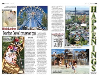 35May 24, 2013 — MOUNTAINEER34 MOUNTAINEER — May 24, 2013
Places to see in the
Pikes Peak area.
fudge, nachos, hot dogs, burgers, tacos,
popcorn, chicken, pizza, turkey legs and corn
on the cob are available.
Rustler’s Food Court, KiddieLand
Café and Water Park Dining have healthy
options available.
Outside food and beverages may not
be brought into the park, but guests may
bring clear sealed water bottles.
There’ll be fireworks at Elitch Gardens
Sunday evening and July 4.
Elitch Gardens opened in Denver in
1890 when John and Mary Elitch started a
zoological park and picnic area at their
orchard. Later a theater was added and a
popular ballroom that booked The Dorsey
brothers, Benny Goodman and Guy
Lombardo. Elitch Gardens got its hand-carved
carousel in 1928, which is still in the park.
More and more rides were added, including
the Ferris wheel and a wooden roller coaster.
In 1994, it was decided to relocate the
amusement park to its present site near
downtown Denver. The park has been
managed by several companies but still
retains the original name, Elitch Gardens.
Tickets are $45.99 at the gate for anyone
taller than 48 inches. Anyone under 48 inches
is charged $31.99. Parking is $15 at the park.
Information Tickets and Registration
sells Elitch Gardens tickets for $29 each.
To reach Elitch Gardens Amusement
Park, take Interstate 25 north to Denver, take
exit 212A, Speer Boulevard South.
Just the Facts
• TRAVEL TIME — about an hour
• FOR AGES — anyone
• TYPE — amusement, water park
• FUN FACTOR — ★★★★★
(Out of 5 stars)
• WALLET DAMAGE — $$$$ PLUS
$ = Less than $20
$$ = $21 to $40
$$$ = $41 to $60
$$$$ = $61 to $80
(BASED ON A FAMILY OF FOUR)
ElitchGardens
Island Kingdom Water Park is
open from Memorial Day weekend
through Labor Day. Elitch Gardens
admission includes the water park.
Elitch Gardens has a new
family roller coaster, the
Blazin’ Buckaroo, that has an
exciting first drop. It’s a good
starter coaster for children.
Riders get drenched on the slides in the
water park at Elitch Gardens in Denver.
Elitch Gardens’ Big Wheel is 100 feet high.
Riders under 42 inches tall must be
accompanied by someone at least 16 years old.
An overall view of Elitch Gardens shows the Big Wheel, rides, the Boomerang and Twister II.
Invesco Field, home of the Denver Broncos, in the background.
By Nel Lampe
Mountaineer staff
Denver has a first-class theme
park near downtown that is open
seasonally. With six roller coasters —
the Sidewinder, Mind Eraser,
Boomerang, Half Pipe, the wooden
coaster Twister II, and the newest
ride, a family coaster, the Blazin’
Buckaroo. Other rides include Tower
of Doom, a Sea Dragon, Tea Cups,
Dragon Wing, Turn of the Century,
Thunderbolt, Tilt-a-Whirl, a giant
Ferris wheel and an antique carousel.
Want more? OK, for an additional
fee there’s the XLR8R, when riders
are pulled up and dropped in a free
fall, and the Sling Shot that launches
riders into the air.
Generally, the rides are open 10
a.m. to 8 p.m. Fridays and Sundays.
Saturdays the park is open until 10 p.m.
through mid-August. To be sure of park
hours on weekdays, visit the website
at http://www.Elitchgardens.com and
click on park hours or call the park
at 303-595-4386.
Want still more? Add in a
20-acre Island Kingdom Water Park,
that is included with admission so
Elitch Garden is two parks in one.
Everything is open for the summer,
beginning Saturday. The water park
is open 10 a.m. to 6 p.m., Memorial
Day-Labor Day.
The water park includes the
Acapulco Cliff Dive, 65-feet tall, with
a high speed free fall slide.
Cannonball Falls, Commotion Ocean,
Castaway Creek, Hook’s Lagoon,
Paradise Pipeline, the Edge, RipQurl,
Splashdown, Sun Plunge and the Tube
Top are some of the rides. The water
park hours are 10 a.m. to 6 p.m.
from Memorial Day to Labor Day.
Elitch Gardens requires that
proper swimwear be worn at
all water park attractions. No
denim or swimwear with zippers,
rivets or buckles are permitted.
The park provides life jackets
on a first-come, first-served basis.
Cabanas near the water can be
rented, from $100-$200 per day.
Basic amenities include a table and
chairs, a locker and free Wi-Fi.
There are height, weight and
size restrictions. Riders must be
48 inches tall or taller to ride most
thrill rides. But children have their
own rides in KiddieLand, which
has 15 rides for youngsters.
KiddieLand includes the Balloon
Race, Big Rig Trucking Co., Crazy
Bus, Ding Dong Dock, EG Flight
School, Jumping Jack, Goofy
Gazebo, Elitch Express, KiddieLand
Games, KidSpin, Mouse House,
Rockin’ Tug, Sunflower Swings,
Tike Bikes and Tube Top.
In addition to the rides and
water park, Elitch Gardens also has
seven interactive shows suitable
for the family: Cirque Conjure
performs daily until Labor Day in
the Trocadero Theater; Mapapa
African Acrobats perform shows
from July 15 to Aug. 15 at Pub
Plaza; the Do Right Duo performs
daily in KiddieLand; and Raptor
Project is the largest world traveling
collection of birds of prey and runs
through July 14 in Elitch Arena.
Motorcycle Mania has daily
shows from July 15 to Labor Day,
with skilled motorcyclists performing
death defying stunts involving
motorcycles and a giant steel globe.
Sassy Sally freely gives advice
daily on the midway by the Ferris wheel
through Labor Day and Professor Story
performs an interactive show daily,
by the funnel cake stand.
Part of the fun at an amusement
park includes souvenir shopping and
food, and Elitch Gardens has both.
Shopping choices include
Fiesta Mercado, Ghost Blasters
Gift Shop, John’s Haberdashery, Kid’s
Corner, Big Kahuna Surf Shop, the
caricature shop, face painting and a
place to have old-time photos made.
Corn dogs, ice cream, funnel
cakes, fresh cut fries, homemade
DowntownDenver’samusementpark
Photos courtesy Elitch Gardens
 