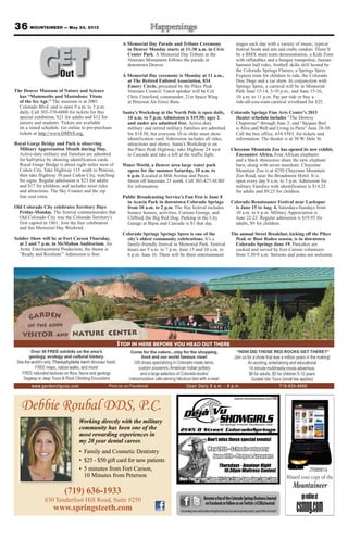 36 MOUNTAINEER — May 24, 2013
Debbie Roubal DDS, P.C.
(719) 636-1933
830 Tenderfoot Hill Road, Suite #250
www.springsteeth.com
Working directly with the military
community has been one of the
most rewarding experiences in
my 20 year dental career.
BecomeafanoftheColoradoSpringsBusinessJournal
onFacebookorfollowusonTwitter@CSBizJournal
Getbreakingnewsandheadlinesthroughouttheday,learnaboutupcomingevents,specialoffersandmore!
The Denver Museum of Nature and Science
has “Mammoths and Mastodons: Titans
of the Ice Age.” The museum is at 2001
Colorado Blvd. and is open 9 a.m. to 5 p.m.
daily. Call 303-370-6000 for tickets for this
special exhibition, $21 for adults and $12 for
juniors and students. Tickets are available
on a timed schedule. Go online to pre-purchase
tickets at http://www.DMNS.org.
Royal Gorge Bridge and Park is observing
Military Appreciation Month during May.
Active-duty military and Families are admitted
for half-price by showing identification cards.
Royal Gorge Bridge is about eight miles west of
Cañon City. Take Highway 115 south to Penrose,
then take Highway 50 past Cañon City, watching
for signs. Regular admission is $23 for adults
and $17 for children, and includes most rides
and attractions. The Sky Coaster and the zip
line cost extra.
Old Colorado City celebrates Territory Days
Friday-Monday. The festival commemorates that
Old Colorado City was the Colorado Territory’s
first capitol in 1861. Join the free celebration
and fun Memorial Day Weekend.
Soldier Show will be at Fort Carson Thursday,
at 2 and 7 p.m. in McMahon Auditorium. An
Army Entertainment Production, the theme is
“Ready and Resilient.” Admission is free.
A Memorial Day Parade and Tribute Ceremony
in Denver Monday starts at 11:30 a.m. in Civic
Center Park. A Memorial Day Tribute at the
Veterans Monument follows the parade in
downtown Denver.
A Memorial Day ceremony is Monday at 11 a.m.,
at The Retired Enlisted Association, 834
Emory Circle, presented by the Pikes Peak
Veterans Council. Guest speaker will be Col.
Chris Crawford, commander, 21st Space Wing
at Peterson Air Force Base.
Santa’s Workshop at the North Pole is open daily,
10 a.m. to 5 p.m. Admission is $19.50; ages 2
and under are admitted free. Active-duty
military and retired military Families are admitted
for $14.50, but everyone 10 or older must show
identification card. Admission includes all rides,
attractions and shows. Santa’s Workshop is on
the Pikes Peak Highway; take Highway 24 west
to Cascade and take a left at the traffic light.
Water World, a Denver area large water park
opens for the summer Saturday, 10 a.m. to
6 p.m. Located at 88th Avenue and Pecos
Street off Interstate 25 north. Call 303-427-SURF
for information.
Public Broadcasting Service’s Fun Fest is June 8
in Acacia Park in downtown Colorado Springs
from 10 a.m. to 2 p.m. The free festival includes
bouncy houses, activities, Curious George, and
Clifford, the Big Red Dog. Parking in the City
Garage at Bijou and Cascade is $1 that day.
Colorado Springs Springs Spree is one of the
city’s oldest community celebrations. It’s a
family-friendly festival in Memorial Park. Festival
hours are 9 a.m. to 7 p.m. June 15 and 10 a.m. to
6 p.m. June 16. There will be three entertainment
stages each day with a variety of music, typical
festival foods and arts and crafts vendors. There’ll
be a BMX stunt team demonstration, a Kids Zone
with inflatables and a bungee trampoline, human
hamster ball rides, football skills drill hosted by
the Colorado Springs Flames, a Springs Spree
Express train for children to ride, the Colorado
Disc Dogs and a car show. In conjunction with
Springs Spree, a carnival will be in Memorial
Park June 13-14, 5-10 p.m., and June 15-16,
10 a.m. to 11 p.m. Pay per ride or buy a
ride-all-you-want carnival wristband for $25.
Colorado Springs Fine Arts Center’s 2013
theater schedule includes “The Drowsy
Chaperone” through June 2; and “Jacques Brel
is Alive and Well and Living in Paris” June 20-30.
Call the box office, 634-5583, for tickets and
information. The theater is at 30 W. Dale St.
Cheyenne Mountain Zoo has opened its new exhibit,
Encounter Africa. Four African elephants
and a black rhinoceros share the new elephant
barn, along with seven meerkats. Cheyenne
Mountain Zoo is at 4250 Cheyenne Mountain
Zoo Road, near the Broadmoor Hotel. It is
open every day 9 a.m. to 5 p.m. Admission for
military Families with identification is $14.25
for adults and $9.25 for children.
Colorado Renaissance Festival near Larkspur
is June 15 to Aug. 4, Saturdays-Sundays from
10 a.m. to 6 p.m. Military Appreciation is
June 22-23. Regular admission is $19.95 for
adults, $9 for children.
The annual Street Breakfast, kicking off the Pikes
Peak or Bust Rodeo season, is in downtown
Colorado Springs June 19. Pancakes are
cooked and served by Fort Carson volunteers
from 5:30-9 a.m. Stetsons and jeans are welcome.
GETOutOut
 
