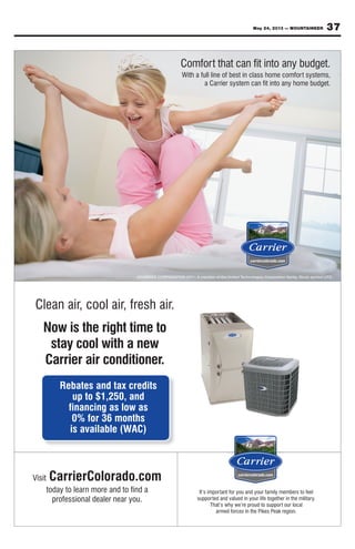 37May 24, 2013 — MOUNTAINEER
It’s important for you and your family members to feel
supported and valued in your life together in the military.
That’s why we’re proud to support our local
armed forces in the Pikes Peak region.
Visit CarrierColorado.com
today to learn more and to find a
professional dealer near you.
Clean air, cool air, fresh air.
Now is the right time to
stay cool with a new
Carrier air conditioner.
Rebates and tax credits
up to $1,250, and
financing as low as
0% for 36 months
is available (WAC)
©CARRIER CORPORATION 2011. A member of the United Technologies Corporation family. Stock symbol UTX.
Comfort that can fit into any budget.
With a full line of best in class home comfort systems,
a Carrier system can fit into any home budget.
 