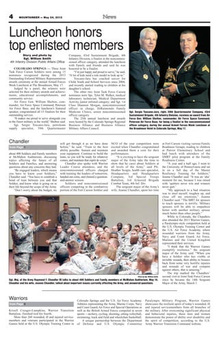 4 MOUNTAINEER — May 24, 2013
about 400 Soldiers and Family members
at McMahon Auditorium, discussing
topics affecting the future of all
Soldiers and Families, and answering
questions about any concerns they had.
“Be engaged leaders, which means
you have to know your Soldiers,”
Chandler said. “You have to establish a
bond of trust between you and that
Soldier, and know what is going on in
their life beyond the scope of the Army.
“Don’t worry about the budget; we
will get through it as we have done
before,” he said. “Train to the best
ability possible. Sustain and maintain
your equipment. Continue to build the
team, so you will be ready for whatever
comes, and maintain that esprit de corps.”
Chandler also spoke with Warrior
Leader Course attendees, and the
noncommissioned officers charged
with training the leaders of tomorrow,
handed out coins, and chaired a question-
and-answer session.
Soldiers and noncommissioned
officers competing in the combatives
portion of the Fort Carson Soldier and
NCO of the year competition were
excited when Chandler congratulated
and awarded them a coin for their
performances.
“It is exciting to have the sergeant
major of the Army take the time to
show that he cares about Soldiers at
all levels of the Army,” said Pfc.
Heather Scogin, health care specialist,
Headquarters and Headquarters
Company, 3rd Special Troops
Battalion, 3rd Armored Brigade
Combat Team, 4th Inf. Div.
The sergeant major of the Army’s
wife, Jeanne Chandler, spent her time
at Fort Carson visiting various Family
Readiness Groups, reading to children
at Patriot Elementary School and
had lunch with attendees of the
SMRT pilot program at the Family
Readiness Center.
“A year and a half ago, I went to
the University of Pennsylvania and sat
in on a full day of the Master
Resiliency Training for Soldiers,”
Jeanne Chandler said. “It was an ‘aha’
moment for me, because I was raised
with ‘quitters never win and winners
never quit.’
“My approach to a bad situation
was to steel myself, toughen up, and
close off my emotions,” Jeanne
Chandler said. “The MRT for spouses
to teach spouses is terrific. Military
spouses will be able to empathize
better with another military spouse
much better than other people.”
While in Colorado, the Chandlers
also attended the 2013 Warrior Games,
a Paralympic-style competition held at
the U.S. Olympic Training Center and
the U.S. Air Force Academy, where
wounded warriors from the Army,
Navy and Coast Guard, Air Force,
Marines and the United Kingdom
represented their services.
“I think that the Warrior Games
exemplify resilience,” the sergeant
major of the Army said. “When you
have a Soldier who has visible or
invisible wounds, their ability to bounce
back from some very horrific injuries
and wounds of war and compete
against others, that is amazing.”
The trip marked the Chandlers’
second visit to Joint Task Force Carson
since he became the 14th Sergeant
Major of the Army, March 1.
from Page 1
Chandler
Photo by Sgt. William Smith
Sgt. Maj. of the Army Raymond F. Chandler III talks to about 400 Soldiers and Family members at McMahon Auditorium, May 15.
Chandler and his wife, Jeanne Chandler, talked about important issues currently affecting the Army, and answered questions.
Luncheon honors
top enlisted membersStory and photo by
Sgt. William Smith
4th Infantry Division Public Affairs Office
COLORADO SPRINGS — Three Joint
Task Force Carson Soldiers were among 15
nominees recognized during the 2013
Outstanding Enlisted Military Representatives
awards ceremony at the annual Armed Forces
Week Luncheon at The Broadmoor, May 17.
Judged by a panel, the winners were
selected for their military awards and achieve-
ments, educational accomplishments, and
community service.
Air Force Gen. William Shelton, com-
mander, Air Force Space Command, Peterson
Air Force Base, and the luncheon’s featured
speaker, congratulated all 15 finalists for their
outstanding service.
“It makes me proud to serve alongside you
in the finest military in the world,” Shelton said.
Sgt. Sergio Toscano-Jara, petroleum
supply specialist, 59th Quartermaster
Company, 43rd Sustainment Brigade, 4th
Infantry Division, a finalist in the noncommis-
sioned officer category, attended the luncheon
with Family and friends and said he was
honored to be a finalist.
“I’m just happy and proud to serve,” he said.
“A lot of kids need a role model to look up to.”
Toscano-Jara has coached soccer for
Child, Youth and School Services since 2004,
and recently started reading to children at his
daughter’s school.
The other two Joint Task Force Carson
nominees were Spc. Tyler M. Walker, medical
laboratory technician, Medical Department
Activity, junior enlisted category; and Sgt. 1st
Class Shannon Morgan, noncommissioned
officer in charge, DiRaimondo Family
Medicine Clinics, senior noncommissioned
officer category.
The 25th annual luncheon and awards
were hosted by the Colorado Springs Regional
Business Alliance and Business Alliance
Military Affairs Council.
Sgt. Sergio Toscano-Jara, right, 59th Quartermaster Company, 43rd
Sustainment Brigade, 4th Infantry Division, receives an award from Air
Force Gen. William Shelton, commander, Air Force Space Command,
Peterson Air Force Base, for being a finalist in the noncommissioned
officer category, during the annual Armed Forces Week Luncheon at
the Broadmoor Hotel in Colorado Springs, May 17.
Krisell Creager-Lumpkins, Warrior Transition
Battalion, finished tied for fourth.
More than 260 wounded, ill and injured service-
members and veterans participated in the Warrior
Games held at the U.S. Olympic Training Center in
Colorado Springs and the U.S. Air Force Academy.
Athletes representing the Army, Marine Corps, Navy
and Coast Guard, Air Force and Special Operations as
well as the British Armed Forces competed in seven
sports —archery, cycling, shooting, sitting volleyball,
swimming, track and field and wheelchair basketball.
A unique partnership between the Department
of Defense and U.S. Olympic Committee
Paralympic Military Program, Warrior Games
showcases the resilient spirit of today’s wounded, ill
and injured servicemembers from all branches of
the military. After overcoming significant physical
and behavioral injuries, these men and women
demonstrate the power of ability over disability and
the spirit of competition, according to the U.S.
Army Warrior Transition Command website.
from Page 3
Warriors
 