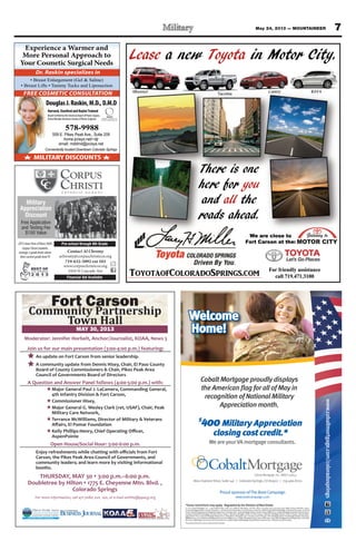 7May 24, 2013 — MOUNTAINEER
Experience a Warmer and
More Personal Approach to
Your Cosmetic Surgical Needs
MEMBER
AMERICAN SOCIETY OF
PLASTIC SURGEONS, INC.
MILITARY DISCOUNTS
Conveniently located Downtown Colorado Springs
FREE COSMETIC CONSULTATION
Dr. Raskin specializes in
DouglasJ.Raskin,M.D.,D.M.D
Harvard,StanfordandBaylorTrained
BoardCertifiedbytheAmericanBoardofPlasticSurgery
ActiveMemberAmericanSocietyofPlasticSurgeons
578-9988
559 E. Pikes Peak Ave., Suite 209
home.pcisys.net/~djr
email: mddmd@pcisys.net
Contact Al Chromy
achromy@corpuschristicos.org
719-632-5092 ext 103
www.corpuschristicos.org
2410 N Cascade Ave
Pre-school through 8th Grade
Financial Aid Available
Military
Appreciation
Discount
Free Application
and Testing Fee
$150 Value
2013 Iowa Tests of Basic Skills
Corpus Christi students
average 2 grade levels above
their current grade level !!!
THURSDAY, MAY 30 3:00 p.m.–6:00 p.m.
Doubletree by Hilton 1775 E. Cheyenne Mtn. Blvd. ,
Colorado Springs
For more information, call 471-7080, ext. 140, or e-mail swhite@ppacg.org
Join us for our main presentation (3:00-4:00 p.m.) featuring:
An update on Fort Carson from senior leadership.
A community update from Dennis Hisey, Chair, El Paso County
Board of County Commissioners & Chair, Pikes Peak Area
Council of Governments Board of Directors
A Question and Answer Panel follows (4:00-5:00 p.m.) with:
HMajor General Paul J. LaCamera, Commanding General,
4th Infantry Division & Fort Carson,
HCommissioner Hisey,
HMajor General G. Wesley Clark (ret, USAF), Chair, Peak
Military Care Network,
HTerrance McWilliams, Director of Military & Veterans
H
AspenPointe
Open House/Social Hour: 5:00-6:00 p.m.
Carson, the Pikes Peak Area Council of Governments, and
community leaders; and learn more by visiting informational
booths.
Moderator: Jennifer Horbelt, Anchor/Journalist, KOAA, News 5
*Somerestrictionsmayapply. RegulatedbytheDivisionofRealEstate.
© 2013 Cobalt Mortgage, Inc., 11255 Kirkland Way, Suite 100, Kirkland, WA 98033. Toll Free: (877) 220-4663; Fax: (425) 605-3199. NMLS Unique Identiﬁer: 35653.
Arizona Mortgage Banker License #0909801. Licensed by the Department of Corporations under the California Residential Mortgage Lending Act #4130455. Licensed
bytheColoradoDepartmentofRegulatoryAgenciesinColoradostate. IdahoMortgage Broker/LenderLicense#MBL-5220.IndianaMortgage Lending License #17900.
Louisiana Residential Mortgage Lending License #35653. Montana Mortgage Lender License #35653. Nebraska Mortgage Banker License #35653. Nevada Mort-
gage Banker #3723, Nevada Mortgage Broker #3725. New Mexico Mortgage Loan Company License #03587. Ohio Mortgage Broker Act Mortgage Banker Exemption
MBMB.850154.000.OklahomaMortgageBrokerLicense#MB002202.OregonMortgageLenderLicense#ML-2991.TexasSMLMortgageBankerRegistration.Utah-DRE
#8220471.Washington Consumer Loan License #520-CL-48866.Wyoming Mortgage Lender/Broker License #2315.Ticket#2013041610001875
The person pictured isnotan actualservice member.
www.cobaltmortgage.com/coloradosprings
Welcome
Home!
Proud sponsor ofThe BootCampaign
www.bootcampaign.com
WeareyourVAmortgageconsultants.
$
400Military Appreciation
closing cost credit.*
8610ExplorerDrive,Suite140 | ColoradoSprings,CO80920 | 719.466.8700
CobaltMortgage, Inc. NMLS-35653
CobaltMortgage proudlydisplays
the American ﬂag forall of May in
recognition of National Military
Appreciation month.
 