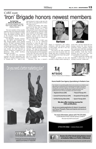 Doyouneedabettermarketingplan?
Contact your Account Executive to discuss
options for your business at 719.634.5905
Nursing & Therapy Services of Colorado, Inc.
Home Health Care Agency Specializing in Pediatric Care
For more information, please call (719) 574-5562.
1130 W. Woodmen Road, Colorado Springs, CO 80919
We accept many health insurance plans.
(719) 574-5562
We are now accepting applications for Speech, Occupational
and Physical Therapists. Please send inquiries and resumes to
info@ntsoc.com.
We also offer training courses for
CNA certification.
BecomeafanoftheColoradoSpringsBusinessJournal
onFacebookorfollowusonTwitter@CSBizJournal
Getbreakingnewsandheadlinesthroughouttheday,learnaboutupcomingevents,specialoffersandmore!
By Staff Sgt.
Henry W. Marris III
3rd Armored Brigade Combat
Team Public Affairs Office, 4th
Infantry Division,
Two new members of the casualty
response team were honored by leaders
from 3rd Armored Brigade Combat
Team, 4th Infantry Division, May 9,
at the brigade’s Family Readiness
Council meeting.
Col. Michael C. Kasales, comman-
der, 3rd ABCT, and Command Sgt.
Maj. Douglas Maddi, senior enlisted
adviser, 3rd ABCT, presented Rachael
Hartson and Courtney Jordan with
certificates and pins for their completion
of the CARE team training. Hartson
and Jordan are both married to
Soldiers assigned to Company G, 3rd
Battalion, 29th Field Artillery
Regiment, 3rd ABCT.
“We all realize how absolutely
essential, and more importantly, how
difficult, a casualty response position
is,” Kasales said. “It … takes a very
special person to want to sign up to do
this, and I’m very appreciative of those
who want to do it.”
Hartson and Jordan, who volun-
teered for the duty, had to complete
four training sessions over a four
week period to receive the certificates
and be recognized as official CARE
team members for the brigade. CARE
teams are some of the first people
Families interact with after being
notified of the death of a loved one
who is on active duty.
“The intent of the CARE team
training is to be an additional
instruction to what the post Army
Community Service CARE team
training is,” said Kimberly Mulig,
3rd ABCT Family Readiness Support
Advisor. “We want to build on that
and add more skill and understanding
of the situation that our first responders
will go into. We want to provide them
with tools to deal with the situation
and be a helpful and comforting
force in the home.”
Hartson, who has a master’s
degree in negotiation and conflict
resolution, said she always wanted
to help people, and this is one way
she can do that.
“You need to be fully committed
and be the kind of person who can
handle that type of situation because
you risk doing more harm than good,”
Hartson said.
Jordan, a mother of one and
currently a college student majoring in
social work, said she enjoyed the last
training session the most because
Gold-Star Family members shared
their experiences with them, providing
valuable insight into the role of CARE
team members. Gold Star Family
members are those who have lost
servicemembers on active duty.
“I really enjoyed the training, and
hopefully I never have to use the
training I received,” Jordan said.
13May 31, 2013 — MOUNTAINEER
CARE team
‘Iron’ Brigade honors newest members
Hartson Jordan
 