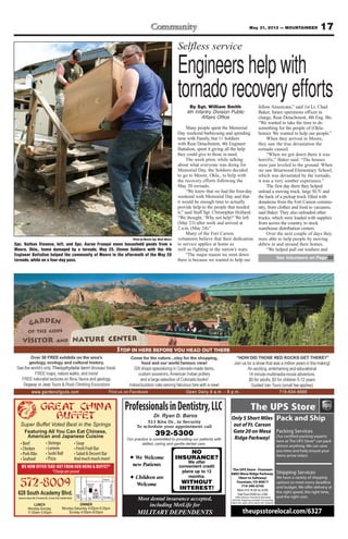 17May 31, 2013 — MOUNTAINEER
LUNCH
Monday-Sunday
11:00am-3:45pm
628 South Academy Blvd.
GREAT CHINA
BUFFET
Super Buffet Voted Best in the Springs
Featuring All You Can Eat Chinese,
American and Japanese Cuisine
572-8009 25
24
Exit
139
Great
China
Buffet
Satellite
Hotel
Airport
Fountain
CircleDr
PowersBlvd
S.AcademyBlvd
DINNER
Monday-Saturday 4:00pm-9:30pm
Sunday 4:00pm-9:00pm
WE NOW OFFER TAKE-OUT FROM OUR MENU & BUFFET*
*Chargeperpound
✦ We Welcome
new Patients
✦ Children are
Welcome
Dr. Raymond Baros & Dr. Ryan D. Baros
513 Kiva Dr., in Security
To schedule your appointment call
392-5300
Our practice commited to providing our patients with
skilled, caring and gentle dental care.
NO
INSURANCE?
We offer
convenient credit
plans up to 12
months.
WITHOUT
INTEREST!
ProfessionalsinDentistry,LLC
Dr. Ryan D. Baros
Our practice is committed to providing our patients with
skilled, caring and gentle dental care.
Most dental insurance accepted,
including MetLife for
MILITARY DEPENDENTS
The UPS Store - Fountain
6885 Mesa Ridge Parkway
(Next to Safeway)
Fountain, CO 80817
719-390-0745
Mon-Fri: 8:30 to 6:00
Sat/Sun:9:00 to 2:00
100% Veteran Owned & Operated
APO/AE Shipping and Mail Forwarding
FREE UPS AND USPS DROP OFF SERVICE
theupsstorelocal.com/6327
Pack and Ship
Packing Services
here at The UPS Store® can pack
almost anything. We can save
you time and help ensure your
items arrive intact.
Shipping Services
We have a variety of shipping
options to meet every deadline
the right speed, the right time,
and the right cost.
Only 5 Short Miles
out of Ft. Carson
Gate 20 on Mesa
Ridge Parkway!
Selfless service
Engineers help with
tornado recovery effortsBy Sgt. William Smith
4th Infantry Division Public
Affairs Office
Many people spent the Memorial
Day weekend barbecuing and spending
time with Family, but 11 Soldiers
with Rear Detachment, 4th Engineer
Battalion, spent it giving all the help
they could give to those in need.
The week prior, while talking
about what everyone was doing for
Memorial Day, the Soldiers decided
to go to Moore, Okla., to help with
the recovery efforts following the
May 20 tornado.
“We knew that we had the four-day
weekend with Memorial Day and that
it would be enough time to actually
provide help to the people that needed
it,” said Staff Sgt. Christopher Holland.
“We thought, ‘Why not help?’We left
(May 23) after work and arrived at
2 a.m. (May 24).”
Many of the Fort Carson
volunteers believe that their dedication
to service applies at home as
well as fighting in the nation’s wars.
“The major reason we went down
there is because we wanted to help our
fellow Americans,” said 1st Lt. Chad
Baker, future operations officer in
charge, Rear Detachment, 4th Eng. Bn.
“We wanted to take the time to do
something for the people of (Okla-
homa). We wanted to help our people.”
When they arrived in Moore,
they saw the true devastation the
tornado caused.
“When we got down there it was
horrific,” Baker said. “The houses
were just leveled to the ground. When
we saw Briarwood Elementary School,
which was devastated by the tornado,
it was a very somber experience.”
The first day there they helped
unload a moving truck, large SUV and
the back of a pickup truck filled with
donations from the Fort Carson commu-
nity, from clothes and food to vacuums,
said Baker. They also unloaded other
trucks, which were loaded with supplies
from across the country, to stock
warehouse distribution centers.
Over the next couple of days they
were able to help people by moving
debris in and around their homes.
“We helped pull out washers and
Photo by Master Sgt. Mark Moore
Spc. Nathan Stevens, left, and Spc. Aaron Franqui move household goods from a
Moore, Okla., home damaged by a tornado, May 25. Eleven Soldiers with the 4th
Engineer Battalion helped the community of Moore in the aftermath of the May 20
tornado, while on a four-day pass. See Volunteers on Page 23
 