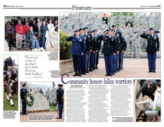 21May 31, 2013 — MOUNTAINEER20 MOUNTAINEER — May 31, 2013
Right: Servicemembers,
Families and friends
render honors in
memory of fallen
warriors, May 23 at
Kit Carson Park.
Staff Sgt. Shaun Kackert, right, infantryman, Company A, 2nd
Battalion, 12th Infantry Regiment, 4th Brigade Combat Team,
4thInfantryDivision,rendershonorstotheMemorialWreath
during the Roll Call of Fallen, at Kit Carson Park, May 23.
Above: Fort Carson
Family and friends
render honors in memory
of fallen warriors during
the playing of the
national anthem, at Kit
Carson Park May 23.
Community honors fallen warriorsStory and photos by
Spc. Nathan Thome
4th Infantry Division Public Affairs
Joint Task Force Carson’s Families,
friends and loved ones gathered May 23 at
the Mountain Post Warrior Memorial to
honor the memory of the servicemembers
who lost their lives fighting in support of
Overseas Contingency Operations.
The names of 10 Soldiers and two
Airmen were added to the memorial at
Kit Carson Park, to remember their
sacrifice and honor their lives.
Maj. Gen. Paul J. LaCamera, commanding
general, 4th Infantry Division and Fort Carson,
honored the servicemembers and their
Families for the sacrifices they made.
“This morning on Fort Carson’s
hallowed ground, we remember 12 of our
fallen heroes from post, each of whom
voluntarily raised their hand in a time of
armed conflict, putting the nation’s needs
before one’s self, defending our nation
against all enemies, foreign and domestic,
ultimately sacrificing all,” said LaCamera.
Twelve heroes joined the 368 fallen
military servicemembers whose names are
etched into eight memorial stones located just
outside of Fort Carson’s Gate 1. A complete
list of names was printed on Page 8 in last
week’s Mountaineer; available online at
http://www.csmng.com/Mountaineer.
“These names not only represent the men
and women who sacrificed all, but they repre-
sent the American spirit, which answered our
nation’s call that fateful September morning,
more than 11 years ago,” said LaCamera.
“Our hearts go out to each of the
loved ones left behind, the Families; we
are forever indebted to your sacrifices,”
LaCamera said. “Your resolve has been
tested, your strength has been tried, and you
are not on this journey alone.”
Upon completing his remarks,
LaCamera, and Command Sgt. Maj. Brian
Stall, senior enlisted leader, 4th Inf. Div.
and Fort Carson, laid the Memorial Wreath in
front of the head memorial stone.
Following the playing of “Amazing Grace”
by John Poss, pipe sergeant, Pikes Peak
Highlanders, another 10 Soldiers and two
Airmen, who served with the fallen warriors,
participated in the Roll Call of Fallen, rendering
honors as they marched to the memorial stone.
“I was here to memorialize two Soldiers,
Staff Sgt. Christopher Birdwell and Spc.
Mabry Anders,” said Sgt. Bonifacio Luna,
armored crewman, Company A, 4th Special
Troops Battalion, 4th Brigade Combat Team,
4th Inf. Div. “There’s not a time of day that I
don’t think about my battle buddies.”
Luna spoke of his time downrange
with Anders, and how, if at any time he had
problems with the vehicles, no matter the
time of day, Anders was always out there to
get the vehicles up and running again.
Birdwell and Luna went to sniper school
together, and Luna said they carried each other
through that school, so whenever either of them
had doubts about passing school, they lifted
each other up and said they could do it.
As the ceremony came to a close,
Families, friends and loved ones lined up at
the memorial to make a pencil rubbing of
their servicemember’s name on the stone.
Pam Birdwell, mother of Staff Sgt.
Christopher Birdwell, 4th BCT, 4th Inf.
Div., attended the ceremony and said, “It
was very well done and was very respectful.
These kinds of ceremonies are never easy
to get through. They did a great job.
They honored each Soldier, and I’m
glad they have the memorial on post where
people can go and honor their fallen.”
John Poss, pipe sergeant,
Pikes Peak Highlanders, plays
a rendition of “Amazing Grace,”
during the Mountain Post
Warrior Memorial Ceremony
at Kit Carson Park, May 23.
“There’s not
a time of
day that I
don’t think
about my
battle buddies.”
— Sgt. Bonifacio Luna
Shelley Griffin, sister-in-law of Command Sgt. Maj.
Kevin Griffin, 4th Brigade Combat Team,
4th Infantry Division, makes a pencil rubbing, with
the assistance of her son, Dustin Griffin, May 23.
 