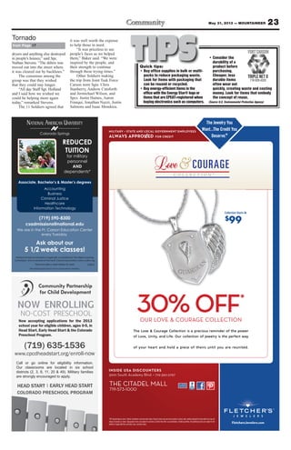 23May 31, 2013 — MOUNTAINEER
MILITARY – STATE AND LOCAL GOVERNMENT EMPLOYEES
ALWAYS APPRO ED FOR CREDIT
®
FletchersJewelers.com
*Off original/regular prices. Interim markdowns may have been taken. Original prices may not have resulted in actual sales. Jewelry enlarged to show detail and may not
always be exactly as shown. Typographic errors are subject to correction. Limited time offer; no substitutions, limited quantities. All advertised prices are subject to the
addition of applicable fees and state, local, and other taxes.
INSIDE USA DISCOUNTERS
3001 South Academy Blvd. • 719-392-2797
THE CITADEL MALL
- -
OFF*
OUR LOVE & COURAGE COLLECTION
Collection Starts At
$99
The Jewelry You
Want...The Credit You
Deserve.®®
.eversDe
uot Yidere ChT...tnaW
ouYyelrweJehT
t
of Love, Unity
The Love & Courage Collection is a precious reminder of the power
OU
, and Life. Our collection of jewelry is the perfect wayof Love, Unity
The Love & Courage Collection is a precious reminder of the power
AROUE & CVOR LOU
O
, and Life. Our collection of jewelry is the perfect way
The Love & Courage Collection is a precious reminder of the power
OITCELLOE CGA
FFO
, and Life. Our collection of jewelry is the perfect way
The Love & Courage Collection is a precious reminder of the power
N
*
F
of your heart and hold a piece of theirs until you are reunited.of your heart and hold a piece of theirs until you are reunited.of your heart and hold a piece of theirs until you are reunited.of your heart and hold a piece of theirs until you are reunited.
chertleF omcs.elerwesJcher
®
Colorado Springs
NATIONAL AMERICAN UNIVERSITY
Associate, Bachelor’s & Master’s degrees
(719) 590-8300
csadmissions@national.edu
We are in the Ft. Carson Education Center
every Tuesday
Ask about our
5 1/2 week classes!
National American University is regionally accredited by The Higher Learning
Commission and a member of the North Central Association|www.ncahlc.org
6/2012
Accounting
Business
Criminal Justice
Healthcare
Information Technology
REDUCED
TUITION
for military
personnel
AND
dependents*
*Must provide a valid military ID card.
The individual pictured is not an actual service member.
(719) 635-1536
www.cpcdheadstart.org/enroll-now
NO-COST PRESCHOOL
HEAD START EARLY HEAD START
COLORADO PRESCHOOL PROGRAM
|
Call or go online for eligibility information.
Our classrooms are located in six school
districts (2, 3, 8, 11, 20 & 49). Military families
are strongly encouraged to apply.
NOW ENROLLING
Now accepting applications for the 2013
school year for eligible children, ages 0-5, in
Head Start, Early Head Start & the Colorado
Preschool Program.
dryers and anything else destroyed
in people’s houses,” said Spc.
Nathan Stevens. “The debris was
moved out into the street where
it was cleared out by backhoes.”
The consensus among the
group was that they wished
that they could stay longer.
“All day Staff Sgt. Holland
and I said how we wished we
could be helping more again
today,” remarked Stevens.
The 11 Soldiers agreed that
it was well worth the expense
to help those in need.
“It was priceless to see
people’s faces as we helped
them,” Baker said. “We were
inspired by the people, and
their strength to continue
through these trying times.”
Other Soldiers making
the trip from Joint Task Force
Carson were Sgts. Chris
Stanberry, Andrew Cutsforth
and Jermichael Wilson, and
Spcs. Justin Haines, Aaron
Franqui, Jonathan Nuzzi, Justin
Salmons and Isaac Mendoza.
from Page 17
Tornado
TIPSQuick tips:
• Buy office supplies in bulk or multi-
packs to reduce packaging waste.
Look for items with packaging that
can be reused or recycled.
•Buy energy-efficient items in the
office with the Energy Star® logo or
items that are EPEAT-registered when
buying electronics such as computers.
• Consider the
durability of a
product before
purchasing.
Cheaper, less
durable items
often wear out
quickly, creating waste and costing
money. Look for items that embody
the concept of reuse.
(Source U.S. Environmental Protection Agency)
 