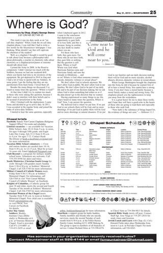 25May 31, 2013 — MOUNTAINEER
arthur. ford@myldsmail.net for more information.
Heartbeat, a support group for battle buddies,
Family members and friends who are suicide
survivors, meets the second Tuesday of each
month from 6:30-8 p.m. at the Fallen Heroes
Family Center, building 6215, 6990 Mekong St.
The group is open to members of all branches of
service. Contact Richard Stites at 719-598-6576
or Cheryl Sims at 719-304-9815 for details.
Spanish Bible Study meets off post. Contact
Staff Sgt. Jose Varga at 719-287-2016 for
study times and location.
Jewish Lunch and Learn with Chap. (Lt. Col.)
Howard Fields takes place Wednesday from
noon to 1 p.m. at Provider Chapel. For more
information, call 526-8263.
Chapel briefs
Facebook: Search “Fort Carson Chaplains (Religious
Support Office)” for events and schedules.
Limited vacancies — are available for Vacation
Bible School, June 10-14 from 9 a.m. to noon,
for ages 4 through fifth grade; and Eagle
Lake Day Camp, July 8-12 from 8:30 a.m.
to 4 p.m. for ages 7-12. Contact Heidi
McAllister at heidi.a.mcallister.civ@mail.mil
for more information.
Vacation Bible School volunteers — Crew
and station leaders are needed June 10-14,
from 8:30 a.m. to 12:15 p.m. Must be at least
16 years old. Email bduboisb78@gmail.com.
Club Beyond is a program for military middle
school teens. Volunteers are welcome. Call
719-355-9594 for dates and times.
Youth Ministries: Christian Youth Group for
sixth- through 12th-graders meets Sunday
from 2:30-4:30 p.m. at Soldiers’ Memorial
Chapel. Call 526-5744 for more information.
Military Council of Catholic Women meets
Friday from 9:30-11:30 a.m. at Soldiers’
Memorial Chapel. For information, call
526-5769 or visit “Fort Carson Military
Council of Catholic Women” on Facebook.
Knights of Columbus, a Catholic group for
men 18 and older, meets the second and fourth
Tuesday of the month at Soldiers’ Memorial
Chapel. Call 526-5769 for more information.
Protestant Women of the Chapel meets
Tuesday from 9:30 a.m. to noon at Soldiers’
Memorial Chapel. Free child care is available.
Email carson@pwoc.org
or visit PWOC Fort
Carson on Facebook
for details.
Latter Day Saints
Soldiers: Weekly
Institute Class (Bible
study) is Wednesday at 6
p.m. at Veterans Memorial
Chapel. Food is provided.
Call 971-219-0007 or
719-433-2659 or email
Chapel Schedule
ROMAN CATHOLIC
Day Time Service Chapel Location Contact Person
Saturday 4-45 p.m. Reconciliation Soldiers’ Nelson & Martinez Chap. Manuel/526-8583
Saturday 5 p.m. Mass Soldiers’ Nelson & Martinez Chap. Manuel/526-8583
Sunday 8:15-8:45 a.m. Reconciliation Soldiers’ Nelson & Martinez Chap. Manuel/526-8583
Sunday 9 a.m. Mass Soldiers’ Nelson & Martinez Chap. Manuel/526-8583
Sunday 10:30 a.m. Religious education Soldiers’ Nelson & Martinez Pat Treacy/524-2458
Sunday 10:30 a.m. RCIA Soldiers’ Nelson & Martinez Pat Treacy/524-2458
Mon-Fri 11:45 a.m. Mass Soldiers Nelson & Martinez Chap. Manuel/526-8583
Mon-Fri 11:45 a.m. Mass Healer Evans Army Hospital Fr. Nwatawali/526-7347
PROTESTANT
Friday 4:30 p.m. Intercessory prayer, Soldiers’ Nelson & Martinez Chap. Stuart/524-4316
Bible Study
Sunday 9 a.m. Protestant Healer Evans Army Hospital Chap. Gee/526-7386
Sunday 9:15 a.m. Sunday School Soldiers’ Nelson & Martinez Heidi McAllister/526-5744
Sunday 9:30 a.m. Sunday School Prussman Barkeley & Prussman Heidi McAllister/526-5744
Sunday 10 a.m. Orthodox Service Provider Barkeley & Ellis Chap. Oanca/503-4570
Sunday 11 a.m. Protestant Soldiers’ Nelson & Martinez Chap. Stuart/524-4316
Sunday 11 a.m. Gospel Prussman Barkeley & Prussman Ursula Pittman/503-1104
Sunday 10 a.m. Chapel NeXt Veterans Magrath & Titus Chap. Palmer/526-3888
Sunday 2:30-4:30p.m. Youth ministry Soldiers’ Nelson & Martinez Heidi McAllister/526-5744
Tuesday 9:30 a.m. PWOC Soldiers’ Nelson & Martinez Chap. Stuart/524-4316
JEWISH
Fort Carson does not offer Jewish services on post. Contact Chap. (Lt. Col.) Fields at 503-4090/4099 for Jewish service and study information
ISLAMIC SERVICES
Fort Carson does not offer Islamic services on post. Contact the Islamic Society at 2125 N. Chestnut, 632-3364 for information.
(FORT CARSON OPEN CIRCLE) WICCA
Sunday 1 p.m. Provider Chapel, Building 1350, Barkeley and Ellis ftcarsonopencircle@gmail.com
COLORADO WARRIORS SWEAT LODGE
Meets once or twice monthly and upon special request. Contact Michael Hackwith or Wendy Chunn-Hackwith at 285-5240 for information.
Has someone in your organization recently received kudos?
Contact Mountaineer staff at 526-4144 or email fcmountaineer@hotmail.com.
Commentary by Chap. (Capt.) George Oanca
3-61 CAV/4th BCT/4th ID.
This week it was my duty week as an “on
call duty chaplain.” When I took the on call duty
chaplain phone, I was told that I had to write a
few words for the Mountaineer newspaper. I was
thinking, What should I say that will captivate
the attention of the readers?
Well, as a chaplain I thought it would be good
to talk about God, because a philosopher talks
about philosophy, a teacher in chemistry talks about
chemistry so a chaplain/priest/pastor or minister
should talk about God.
I joined the Army in 2008, in the Reserve
component. I didn’t interact too much with the
Soldiers, because we had one weekend drill
where you barely had time to do inventory of the
equipment. We got deployed in 2010 in Iraq and
I had a lot of time to spend with my Soldiers. At
some point, I got the feeling that they are my
parishioners from back home. I loved them all.
Besides the many things we discussed, I’ve
heard so many times the question: “Where is God?”
At that time I didn’t try to explain too much
to those who were asking this question, because I
didn’t want to interfere with their beliefs and to
be accused of proselytism in the Army.
After I finished with the deployment, I came
home and decided to go to active duty. In 2011,
I was accepted in the regular Army and joined the
ranks of active-duty Soldiers.
I started to hear the same question, especially
when I deployed again in 2012.
I came to the conclusion
that deployment is a great
opportunity to gain faith
or to lose faith, and this is
because, being in combat,
you face death no matter
where you are.
For those who have
faith, they gain more. For
those who do not have faith,
they gain little or nothing.
But the question is still
there: Where is God?
Where was God when
Hurricane Katrina came and
Hurricane Sandy and now the
tornado in Oklahoma … and
so on? Where is God when someone commits
suicide, domestic violence or sexual abuse?
We don’t allow God in schools anymore. We
don’t allow God in public. We don’t allow God in our
families. We don’t allow God to be part of our daily
life and to be part of our decision making, but we ask
where God is when something bad strikes us or if
the plan doesn’t go in the direction that we wanted.
Having experienced so many things in my life,
I have heard so many times the question, Where is
God? Now, I can answer the question.
My beloved God is where we put him. If we put
God in our schools there will be God, and no more
shootings. If we put God in public there will be God
and no more shootings or natural disasters. If we put
God in our families and our daily decision making
there will be God and no more suicides, alcohol
abusers, divorces, domestic violence or sexual abuses.
When George Washington brought the chaplains
into the Army he did it because he wanted first of
all to have a moral Army. You cannot have a strong
Army if you don’t have a moral family because a
moral family makes a moral and strong Army. The
chaplains preach you the righteousness to keep
you away from the wickedness.
It is a great honor for me to share these words,
and I hope they will have a good echo in the hearts
of those who are going to read them and especially
to those who seek God.
“Now faith is the substance of things hoped for,
the evidence of things not seen.” — Hebrews 11:1
“Come near to
God and he
will come
near to you.”
— James 4:8
Where is God?
 