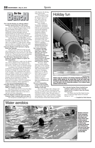 The Colorado Rockies are offering military
members special ticket buys this season.
The next opportunity is when the Rockies
take on the Los Angeles Dodgers Friday at 6:40
p.m. and Saturday and Sunday at 2:10 p.m.
Military personnel can purchase tickets in the
outfield box, pavilion and upper reserved
infield/outfield area for their Family and friends
for $14 each (with a $3.50 service charge per
order), a discount from the usual range of $21-$39.
Call the Rockies at 303-ROCKIES, ask for
the military discount and provide reference number
21231001 to take advantage of the offer. This
offer is not available on a walk-up basis. Seating
areas are subject to availability, limits may apply
and all areas are not available for each game.
Cheyenne Shadows Golf Club hosts a Spring
Demo Day Saturday.
The golf course staff hosts all the top golf
club vendors from 9 a.m. to 3 p.m. The first 100
people attending the event will receive a gift. There
will also be a 10-percent discount on any purchase
or order. For more information call 526-4102.
The 2013 Rocky Mountain State Games are
looking for amateur athletes to register for
July competitions.
Online registration is under way for athletes
who wish to compete in the 35 sports for this
year’s event. The games will be held July 19-21
and 26-28 at various venues in Colorado Springs.
According to the Colorado Springs Sports
Corporation, a participant must be a resident of
the state of Colorado for at least 30 days prior
to the first day of the competition they wish to
enter. In addition, students who are enrolled in a
Colorado college or university are eligible, as
are U.S. military personnel and their Family
members who are stationed in Colorado. The
Rocky Mountain State Games have been
organized in accordance with NCAA guidelines
with some exceptions. Online registration is
at http://www.coloradospringssports.org.
Cheyenne Shadows Golf Club hosts a major
golfing event June 8-9 that will test golfers’
ability to compete as a team.
The course holds the Fort Carson Two-Man
Best Ball Championship event June 8-9. Call
Cheyenne Shadows Golf Club at 526-4102 to
sign up or for more information.
Cheyenne Shadows Golf Club hosts the second
Sergeants Major Academy golf event June 13.
The four-person scramble begins at 11 a.m.
with check-in; the driving
range will be open.
Welcoming remarks
will be at 12:30 p.m. and
the shotgun start is at 1
p.m. There will be an
awards ceremony and
dinner at 5:30 p.m.
Entry deadline is
Wednesday; tournament
is limited to 144 golfers.
Officials said the proceeds
will provide backpacks
and school supplies for
installation students,
holiday food baskets,
scholarships for military
Families and support of
noncommissioned officer
and Soldier of the year
programs. Contact Timothy
Jackson at timothy.j.
jackson.mil@mail.mil or
SGMACO@yahoo.com
for more information.
The National Physique
Committee 2013 Mile
High Figure, Bikini
Physique and Natural
Bodybuilding and
International Federation
of Bodybuilding and
Fitness Women's Physique
championships will be
held in Denver Saturday.
The event, which
features military athletes,
takes place at the Colorado
Heights University Theater,
3001 South Federal Blvd.,
in Denver. Prejudging
begins at 8 a.m. and the
finals begin at 4:30 p.m.
The event will feature
professional women
athletes as well as
amateur competitors. Visit
http://www.jefftaylor.com
for tickets.
The next Commanding
General Golf Scramble
is July 3 at the Cheyenne
Shadows Golf Club.
The event will begin with a shotgun start
at 12:30 p.m. The event is a four-person team
concept, according to golf course officials. Call
526-4102 to reserve a spot. The golf course is
scheduled to hold a CG golf scramble in August
and September. There will not be a CG scramble
in June because of Iron Horse Week activities.
The Colorado Springs Flames football team
continues regular season play Saturday
whenit travels to Pueblo to meet the Pueblo
Steel at 6 p.m.
The Flames host the Mile High Grizzlies
June 8 at Harrison High School in Colorado
Springs at 7 p.m.
— Compiled by Walt Johnson
28 MOUNTAINEER — May 31, 2013
BENCHOn theOn the
Photo by Walt Johnson
Children enjoy the activities at the Outdoor Swimming Pool Monday. The
outdoor facility opened for the season May 24 and will remain open
through the Labor Day holiday. The pool is open daily 10 a.m. to 6 p.m. The
use of the pool is free for active-duty members, $2 for military Family
members and $5 for others.
Holiday fun
Photo by Walt Johnson
Water aerobics
Members of the Fort
Carson community
take part in the Iron
Horse Sports and
Fitness Center water
aerobics program
Tuesday. The program
is offered every
Tuesday and Thursday
from 5:45-6:30 p.m.
and costs $3 per class.
For more information
on pool programs,
call 526-4093.
 