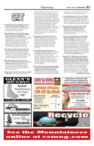 Experience a Warmer and
More Personal Approach to
Your Cosmetic Surgical Needs
MEMBER
AMERICAN SOCIETY OF
PLASTIC SURGEONS, INC.
MILITARY DISCOUNTS
Conveniently located Downtown Colorado Springs
FREE COSMETIC CONSULTATION
Dr. Raskin specializes in
DouglasJ.Raskin,M.D.,D.M.D
Harvard,StanfordandBaylorTrained
BoardCertifiedbytheAmericanBoardofPlasticSurgery
ActiveMemberAmericanSocietyofPlasticSurgeons
578-9988
559 E. Pikes Peak Ave., Suite 209
home.pcisys.net/~djr
email: mddmd@pcisys.net
SHINSADONG
KOREANRESTAURANT
3845 E. Pikes Peak Ave.
Colorado Springs, CO 80909
638-2695
2011 Best of
Korean Restaurants
SAcademyBlvdSAcademyBlvd
E Pikes Peak Ave
SPRING SPECIAL
10% OFF the Check
We make tasty
foods such as:
• Grilled Beef Ribs
• Beef Bulgogi
• Bibimbap in a
Hot Stove Pot
Reebok®
Rapid Response
ACU Boots
$
7995
31May 31, 2013 — MOUNTAINEER
Free fishing Saturday and Sunday is courtesy
of the Colorado Parks and Wildlife. The
agency designates the first weekend in June as
the only days anglers in Colorado are not
required to have a fishing license.
Santa’s Workshop at the North Pole is open
daily, 10 a.m. to 5 p.m. Admission is $19.50;
ages 2 and under are admitted free.
Active-duty military and retired military Families
are admitted for $14.50, but everyone 10 or
older must show an identification card.
Admission includes all rides, attractions and
shows. Santa’s Workshop is on the Pikes
Peak Highway; take Highway 24 west to
Cascade and take a left at the traffic light.
Water World, a Denver area large water park
is open for the summer, 10 a.m. to 6 p.m.
Located at 88th Avenue and Pecos Street off
Interstate 25 north., call 303-427-SURF for
information. A discounted pass for Water World
is available at the Fort Carson Information,
Tickets and Registration office for $31.
Public Broadcasting Service’s Fun Fest is
June 8 in Acacia Park in downtown Colorado
Springs from 10 a.m. to 2 p.m. The free
festival includes bouncy houses, activities,
Curious George, and Clifford, the Big Red
Dog. Parking in the City Garage at Bijou and
Cascade is $1 that day.
Springs Spree is one of the city’s oldest community
celebrations. It’s a family-friendly festival in
Memorial Park. Festival hours are 9 a.m. to 7
p.m. June 15 and 10 a.m. to 6 p.m. June 16.
There will be three entertainment stages each
day with a variety of music, typical festival
foods and arts and crafts vendors. There’ll be a
BMX stunt team demonstration, a Kids Zone
with inflatables and a bungee trampoline, human
hamster ball rides, football skills drill hosted
by the Colorado Springs Flames, a Springs
Spree Express train for children to ride,
the Colorado Disc Dogs and a car show. In
conjunction with Springs Spree, a carnival will
be in Memorial Park June 13-14, 5-10 p.m.,
and June 15-16, 10 a.m. to 11 p.m. Pay
per ride or buy a ride-all-you-want carnival
wristband for $25.
Elitch Gardens near downtown Denver is
open for the season. The amusement park
and water park are open daily. Tickets at the
park are $45.99 for anyone taller than
48 inches. Those under 48 inches tall are
charged $31.99. Parking is $15. ITR has
discounted tickets for $29 each. Take
Interstate 25 north to Denver and take
Exit 212A.
Cheyenne Mountain Zoo has opened its
new exhibit, Encounter Africa. Four African
elephants and a black rhinoceros share the
new elephant barn, along with seven
meerkats. Cheyenne Mountain Zoo is at 4250
Cheyenne Mountain Zoo Road, near the
Broadmoor Hotel. It is open every day 9 a.m.
to 5 p.m. Admission for military Families
with identification is $14.25 for adults and
$9.25 for children.
Blue Star Museum participants admit military
active-duty members and up to five Family
members free of admission during the
summer. The Fine Arts Center, the Peterson
Air and Space Museum and the World Figure
Skating Museum in Colorado Springs are Blue
Star Museums. The El Pueblo History Museum
in Pueblo is also a participating museum,
Colorado Renaissance Festival near Larkspur
is open June 15 to Aug. 4, Saturdays-Sundays
from 10 a.m. to 6 p.m. Military Appreciation is
June 22-23. Regular admission is $19.95 for
adults, $9 for children. Take Interstate 25 north
to Exit 172 and follow the signs. Parking is free.
The annual Street Breakfast, kicking off the
Pikes Peak or Bust Rodeo season, is in
downtown Colorado Springs June 19.
Pancakes are cooked and served by Fort
Carson volunteers from 5:30-9 a.m. Stetsons
and jeans are welcome.
A free weekend of outdoor fun at Chico Basin
Ranch June 28-30 is offered by Colorado
Parks and Wildlife. The weekend is geared
for youths and families to learn about the
outdoors, and includes skills classes. There is no
cost to attend. Families will be allowed to tent
camp, if they bring their own camping equipment.
Meals and other equipment are provided. Chico
Basin Ranch has 87,000 acres and is south of
Hanover between Colorado Springs and Pueblo.
Participants must preregister at 719-227-5282 or
email dan.skinner@state.co.us. For information
visit htttp://www.chicobasinranch.com.
“Passages” is a 40,000 square-foot interactive
living history attraction that takes visitors
through historically contextual settings and
activities that show how the biblical narrative
has passed through the ages. More than 450
items from the Green Collection of rare biblical
texts and artifacts are shown. The exhibit is at
3979 Palmer Park Blvd., Tuesday-Saturday,
10 a.m. to 6 p.m. It’s open 1-6 p.m. Sunday.
Adults are $15.95 and $11.95 for military and
students with identification. Ages 5 and under
are free. The exhibit will be in place until Feb. 1.
— Compiled by Nel Lampe
GETOutOut
 