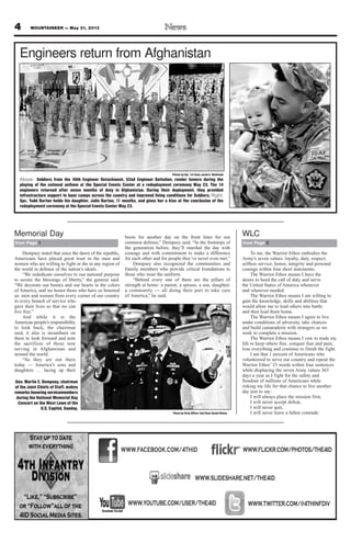 To me, the Warrior Ethos embodies the
Army’s seven values: loyalty, duty, respect,
selfless service, honor, integrity and personal
courage within four short statements.
The Warrior Ethos means I have the
desire to heed the call of duty and serve
the United States of America whenever
and wherever needed.
The Warrior Ethos means I am willing to
gain the knowledge, skills and abilities that
would allow me to lead others into battle
and then lead them home.
The Warrior Ethos means I agree to live
under conditions of adversity, take chances
and build camaraderie with strangers as we
work to complete a mission.
The Warrior Ethos means I vow to trade my
life to keep others free, conquer fear and pain,
lose everything and continue to finish the fight.
I am that 1 percent of Americans who
volunteered to serve our country and repeat the
Warrior Ethos’ 23 words within four sentences
while displaying the seven Army values 365
days a year as I fight for the safety and
freedom of millions of Americans while
risking my life for that chance to live another
day just to say:
I will always place the mission first,
I will never accept defeat,
I will never quit,
I will never leave a fallen comrade.
4 MOUNTAINEER — May 31, 2013
from Page 2
WLC
Photos by Sgt. 1st Class Jacob A. McDonald
Above: Soldiers from the 40th Engineer Detachment, 52nd Engineer Battalion, render honors during the
playing of the national anthem at the Special Events Center at a redeployment ceremony May 23. The 14
engineers returned after seven months of duty in Afghanistan. During their deployment, they provided
infrastructure support to base camps across the country and improved living conditions for Soldiers. Right:
Spc. Todd Burton holds his daughter, Julie Burton, 11 months, and gives her a kiss at the conclusion of the
redeployment ceremony at the Special Events Center May 23.
Engineers return from Afghanistan
Dempsey noted that since the dawn of the republic,
Americans have placed great trust in the men and
women who are willing to fight or die in any region of
the world in defense of the nation’s ideals.
“We rededicate ourselves to our national purpose
to secure the blessings of liberty,” the general said.
“We decorate our homes and our hearts in the colors
of America, and we honor those who have so honored
us: men and women from every corner of our country
in every branch of service who
gave their lives so that we can
live free.”
And while it is the
American people’s responsibility
to look back, the chairman
said, it also is incumbent on
them to look forward and note
the sacrifices of those now
serving in Afghanistan and
around the world.
“So they are out there
today — America’s sons and
daughters … lacing up their
boots for another day on the front lines for our
common defense,” Dempsey said. “In the footsteps of
the generation before, they’ll marshal the day with
courage and with commitment to make a difference
for each other and for people they’ve never even met.”
Dempsey also recognized the communities and
Family members who provide critical foundations to
those who wear the uniform.
“Behind every one of them are the pillars of
strength at home: a parent, a spouse, a son, daughter,
a community — all doing their part to take care
of America,” he said.
from Page 1
Memorial Day
Photo by Petty Officer 2nd Class Daniel Hinton
Gen. Martin E. Dempsey, chairman
of the Joint Chiefs of Staff, makes
remarks honoring servicemembers
during the National Memorial Day
Concert on the West Lawn of the
U.S. Capitol, Sunday.
WWW.TWITTER.COM/@4THINFDIVWWW.YOUTUBE.COM/USER/THE4ID
WWW.SLIDESHARE.NET/THE4ID
WWW.FLICKR.COM/PHOTOS/THE4IDWWW.FACEBOOK.COM/4THID
 