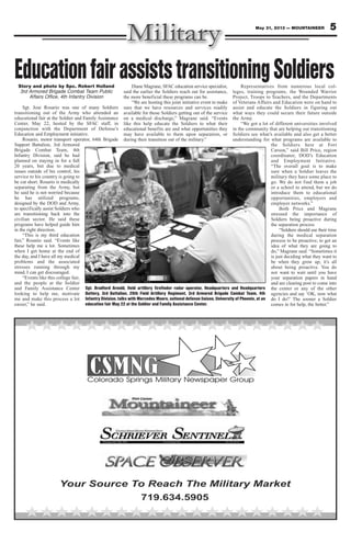 5May 31, 2013 — MOUNTAINEER
Your Source To Reach The Military Market
719.634.5905
EducationfairassiststransitioningSoldiersStory and photo by Spc. Robert Holland
3rd Armored Brigade Combat Team Public
Affairs Office, 4th Infantry Division
Sgt. Jose Rosario was one of many Soldiers
transitioning out of the Army who attended an
educational fair at the Soldier and Family Assistance
Center, May 22, hosted by the SFAC staff, in
conjunction with the Department of Defense’s
Education and Employment initiative.
Rosario, motor transport operator, 64th Brigade
Support Battalion, 3rd Armored
Brigade Combat Team, 4th
Infantry Division, said he had
planned on staying in for a full
20 years, but due to medical
issues outside of his control, his
service to his country is going to
be cut short. Rosario is medically
separating from the Army, but
he said he is not worried because
he has utilized programs,
designed by the DOD and Army,
to specifically assist Soldiers who
are transitioning back into the
civilian sector. He said these
programs have helped guide him
in the right direction.
“This is my third education
fair,” Rosario said. “Events like
these help me a lot. Sometimes
when I get home at the end of
the day, and I have all my medical
problems and the associated
stresses running through my
mind, I can get discouraged.
“Events like this college fair,
and the people at the Soldier
and Family Assistance Center
looking to help me, motivate
me and make this process a lot
easier,” he said.
Diane Magrane, SFAC education service specialist,
said the earlier the Soldiers reach out for assistance,
the more beneficial these programs can be.
“We are hosting this joint initiative event to make
sure that we have resources and services readily
available for those Soldiers getting out of the service
on a medical discharge,” Magrane said. “Events
like this help educate the Soldiers to what their
educational benefits are and what opportunities they
may have available to them upon separation, or
during their transition out of the military.”
Representatives from numerous local col-
leges, training programs, the Wounded Warrior
Project, Troops to Teachers, and the Departments
of Veterans Affairs and Education were on hand to
assist and educate the Soldiers in figuring out
what ways they could secure their future outside
the Army.
“We got a lot of different universities involved
in the community that are helping our transitioning
Soldiers see what’s available and also get a better
understanding for what programs are available to
the Soldiers here at Fort
Carson,” said Bill Price, region
coordinator, DOD’s Education
and Employment Initiative.
“The overall goal is to make
sure when a Soldier leaves the
military they have some place to
go. We do not find them a job
or a school to attend, but we do
introduce them to educational
opportunities, employers and
employer networks.”
Both Price and Magrane
stressed the importance of
Soldiers being proactive during
the separation process
“Soldiers should use their time
during the medical separation
process to be proactive; to get an
idea of what they are going to
do,” Magrane said. “Sometimes it
is just deciding what they want to
be when they grow up; it’s all
about being proactive. You do
not want to wait until you have
your separation papers in hand
and are clearing post to come into
the center or any of the other
agencies and say ‘OK, now what
do I do?’ The sooner a Soldier
comes in for help, the better.”
Sgt. Bradford Arnold, field artillery firefinder radar operator, Headquarters and Headquarters
Battery, 3rd Battalion, 29th Field Artillery Regiment, 3rd Armored Brigade Combat Team, 4th
Infantry Division, talks with Mercedes Moore, national defense liaison, University of Phoenix, at an
education fair May 22 at the Soldier and Family Assistance Center.
 