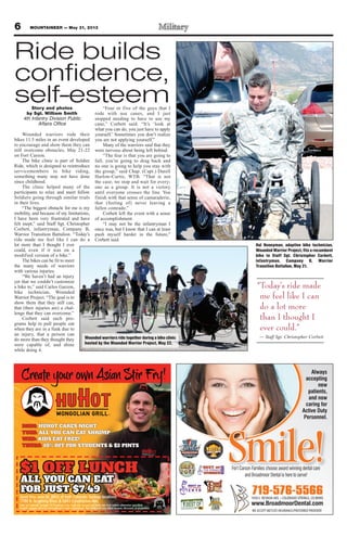 6 MOUNTAINEER — May 31, 2013
719-576-5566
Fort Carson Families choose award winning dental care
and Broadmoor Dental is here to serve!
Smile!
Always
accepting
new
patients,
and now
caring for
Active Duty
Personnel.
WE ACCEPT METLIFE INSURANCE/PREFERRED PROVIDER
www.BroadmoorDental.com
Story and photos
by Sgt. William Smith
4th Infantry Division Public
Affairs Office
Wounded warriors rode their
bikes 11.5 miles in an event developed
to encourage and show them they can
still overcome obstacles, May 21-22
on Fort Carson.
The bike clinic is part of Soldier
Ride, which is designed to reintroduce
servicemembers to bike riding,
something many may not have done
since childhood.
The clinic helped many of the
participants to relax and meet fellow
Soldiers going through similar trials
in their lives.
“The biggest obstacle for me is my
mobility, and because of my limitations,
I have been very frustrated and have
felt inept,” said Staff Sgt. Christopher
Corbett, infantryman, Company B,
Warrior Transition Battalion. “Today’s
ride made me feel like I can do a
lot more than I thought I ever
could, even if it was on a
modified version of a bike.”
The bikes can be fit to meet
the many needs of warriors
with various injuries.
“We haven’t had an injury
yet that we couldn’t customize
a bike to,” said Carlos Garzon,
bike technician, Wounded
Warrior Project. “The goal is to
show them that they still can,
that (their injuries are) a chal-
lenge that they can overcome.”
Corbett said such pro-
grams help to pull people out
when they are in a funk due to
an injury, that a person can
do more than they thought they
were capable of, and shine
while doing it.
“Four or five of the guys that I
rode with use canes, and I just
stopped needing to have to use my
cane,” Corbett said. “It’s ‘look at
what you can do, you just have to apply
yourself.’ Sometimes you don’t realize
you are not applying yourself.”
Many of the warriors said that they
were nervous about being left behind.
“The fear is that you are going to
fall; you’re going to drag back and
no one is going to help you stay with
the group,” said Chap. (Capt.) Darell
Harlow-Curtis, WTB. “That is not
the case; we stop and wait for every-
one as a group. It is not a victory
until everyone crosses the line. You
finish with that sense of camaraderie,
that (feeling of) never leaving a
fallen comrade.”
Corbett left the event with a sense
of accomplishment.
“I may not be the infantryman I
once was, but I know that I can at least
push myself harder in the future,”
Corbett said.
Wounded warriors ride together during a bike clinic
hosted by the Wounded Warrior Project, May 22.
Hal Honeyman, adaptive bike technician,
Wounded Warrior Project, fits a recumbent
bike to Staff Sgt. Christopher Corbett,
infantryman, Company B, Warrior
Transition Battalion, May 21.
“Today’s ride made
me feel like I can
do a lot more
than I thought I
ever could.”
— Staff Sgt. Christopher Corbett
Ride builds
confidence,
self-esteem
 