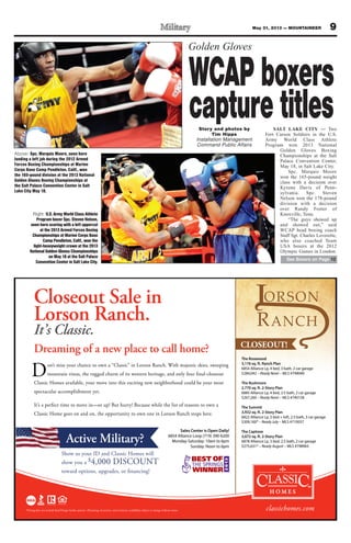 9May 31, 2013 — MOUNTAINEER
Closeout Sale in
Lorson Ranch.
It’s Classic.
classichomes.com
on’t miss your chance to own a “Classic” in Lorson Ranch. With majestic skies, sweeping
mountain vistas, the rugged charm of its western heritage, and only four final-closeout
Classic Homes available, your move into this exciting new neighborhood could be your most
spectacular accomplishment yet.
It’s a perfect time to move in—or up! But hurry! Because while the list of reasons to own a
Classic Home goes on and on, the opportunity to own one in Lorson Ranch stops here.
Dreaming of a new place to call home?
The Rosewood
3,176 sq. ft. Ranch Plan
6854 Alliance Lp, 4 bed, 3 bath, 2 car garage
$284,042 – Ready Now! – MLS #799040
The Rushmore
2,770 sq. ft. 2-Story Plan
6885 Alliance Lp, 4 bed, 2.5 bath, 2 car garage
$267,260 – Ready Now! – MLS #740158
The Summit
3,932 sq. ft. 2-Story Plan
6822 Alliance Lp, 3 bed + loft, 2.5 bath, 3 car garage
$309,160* – Ready July – MLS #710057
The Captone
3,072 sq. ft. 2-Story Plan
6878 Alliance Lp, 3 bed, 2.5 bath, 2 car garage
$275,631* – Ready August – MLS #798965
Sales Center is Open Daily!
6854 Alliance Loop (719) 390-6200
Monday-Saturday: 10am to 6pm
Sunday: Noon to 6pm
Active Military?
*Pricing does not include final Design Studio options. All pricing, incentives, and inventory availability subject to change without notice.
Show us your ID and Classic Homes will
show you a $4,000 DISCOUNT
toward options, upgrades, or financing!
Golden Gloves
Story and photos by
Tim Hipps
Installation Management
Command Public Affairs
SALT LAKE CITY — Two
Fort Carson Soldiers in the U.S.
Army World Class Athlete
Program won 2013 National
Golden Gloves Boxing
Championships at the Salt
Palace Convention Center,
May 18, in Salt Lake City.
Spc. Marquis Moore
won the 165-pound weight
class with a decision over
Kyrone Davis of Penn-
sylvania. Spc. Steven
Nelson won the 178-pound
division with a decision
over Randy Foster of
Knoxville, Tenn.
“The guys showed up
and showed out,” said
WCAP head boxing coach
Staff Sgt. Charles Leverette,
who also coached Team
USA boxers at the 2012
Olympic Games in London.
See Boxers on Page 12
Above: Spc. Marquis Moore, seen here
landing a left jab during the 2012 Armed
Forces Boxing Championships at Marine
Corps Base Camp Pendleton, Calif., won
the 165-pound division at the 2013 National
Golden Gloves Boxing Championships at
the Salt Palace Convention Center in Salt
Lake City May 18.
Right: U.S. Army World Class Athlete
Program boxer Spc. Steven Nelson,
seen here scoring with a left uppercut
at the 2013 Armed Forces Boxing
Championships at Marine Corps Base
Camp Pendleton, Calif., won the
light-heavyweight crown at the 2013
National Golden Gloves Championships
on May 18 at the Salt Palace
Convention Center in Salt Lake City.
WCAPboxers
capturetitles
 