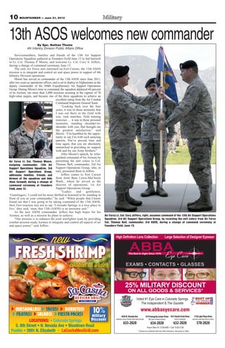 10 MOUNTAINEER — June 21, 2013
QUESADILLAS! TACOS! BURRITOS!
FAJITAS! FIESTA PACKS!SALADS!
LOCATIONS:
Military
Discount
10
y
DiDiscount
Military
10 www.abbaeyecare.com
CONTACTS GLASSES
4430N.NevadaAve.
SouthwestCornerofGardenoftheGods&Nevada
635-2020
4319IntegrityCenterPoint
NWCornerofPowers&Barnes
634-2020
1813NorthCircleDrive
Circle&Constitution
632-2020
1130LakePlazaDrive
LakeAve&LakePlaza(nexttoCulvers)
578-2020
Voted #1 Eye Care in Colorado Springs
The Independent & The Gazette
25% MILITARY DISCOUNT
ON ALL GOODS & SERVICES*
By Spc. Nathan Thome
4th Infantry Division Public Affairs Office
Servicemembers, families and friends of the 13th Air Support
Operations Squadron gathered at Founders Field June 13 to bid farewell
to Lt. Col. Thomas P. Moore, and welcome Lt. Col. Cory S. Jeffers,
during a change of command ceremony, June 13.
The only Air Force unit stationed on Fort Carson, the 13th ASOS
mission is to integrate and control air and space power in support of 4th
Infantry Division operations.
Moore has served as commander of the 13th ASOS since June 2011,
after two years as operations officer, and is set to deploy toAfghanistan as the
deputy commander of the 504th Expeditionary Air Support Operations
Group. During Moore’s time in command, the squadron deployed 60 percent
of its Airmen, ran more than 2,000 missions assisting in the capture of 70
high-value targets, and became one of the three squadrons to achieve an
excellent rating from the Air Combat
Command Inspector General Team.
“Looking back over the four
years, it was in those moments that
I was out there in the field with
you, ruck marches, field training
exercises … it was in those personal
moments, standing shoulder-to-
shoulder with you, that brought me
the greatest satisfaction,” said
Moore. “I’m humbled by the oppor-
tunity to say I’m with such amazing
patriots. You’ve proved, time and
time again, that you are absolutely
unmatched in providing air support
with and for our Army brothers.”
After Moore’s speech, he relin-
quished command of his Airmen by
presenting the unit colors to Col.
Thomas Bell, commander, 3rd Air
Support Operations Group, who, in
turn, presented them to Jeffers.
Jeffers comes to Fort Carson
from Joint Base Lewis-McChord,
Wash., where he served as the
director of operations, 1st Air
Support Operations Group.
“Ladies and gentlemen,
‘Gunslingers,’ I could not be more thrilled or honored to be standing in
front of you as your commander,” he said. “When people that I know
found out that I was going to be taking command of the 13th ASOS,
their first reaction was not to say ‘Colorado Springs is a nice place to
live;’ they said, ‘man, that 13th (ASOS) is an awesome unit.”
As the new ASOS commander, Jeffers has high hopes for his
Airmen, as well as a mission he plans to achieve.
“Our mission is to enhance the joint warfighter team by providing
combat mission ready Airmen to integrate and control all aspects of air
and space power,” said Jeffers.
Air Force Lt. Col. Cory Jeffers, right, assumes command of the 13th Air Support Operations
Squadron, 3rd Air Support Operations Group, by receiving the unit colors from Air Force
Col. Thomas Bell, commander, 3rd ASOG, during a change of command ceremony at
Founders Field, June 13.
Air Force Lt. Col. Thomas Moore,
outgoing commander, 13th Air
Support Operations Squadron, 3rd
Air Support Operations Group,
addresses families, friends and
Airmen of the squadron and bids
them farewell, during a change of
command ceremony at Founders
Field, June 13.
13th ASOS welcomes new commander
 