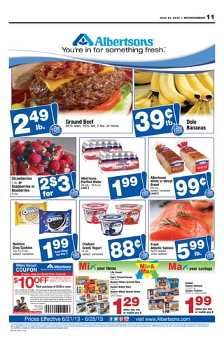 11June 21, 2013 — MOUNTAINEER
Rain Check: We strive to have on hand sufﬁcient stock of advertised merchandise. If for any reason we are out of stock, a Rain Check will be issued enabling you to buy the item at the advertised price as soon as it becomes available, Savings may vary. Check price tag for details. We reserve the right to limit quantities. Please, No Sales to
Dealers. Availability: Each of these advertised items is required to be readily available for sale at or below the advertised price in each Albertsons store except where speciﬁcally noted in this ad. We reserve the right to correct printed errors. ©2013 Albertson’s LLC. All rights reserved. All proprietary trademarks are owned by Albertson’s
LLC, its afﬁliates or subsidiaries. All third party trademarks are owned by their respective owners.
Prices Effective 6/21/13 - 6/25/13 visit www.Albertsons.com
COUPON GOOD
06/21/13-06/25/13
Military Discount
*SomeRestrictionsApply.MilitaryID Required.
All Active, Reserve or Retired Military Personnel*
$
10OFF
CACARD
FREEEE
SAVINGSS
CARD
FREE
SAVINGS39¢
CACARD
FREEEE
SAVINGSS
CARD
FREE
SAVINGS
199
CACARD
FREEEE
SAVINGS
CARD
FREE
SAVINGS
99¢
CACARD
FREEEE
SAVINGS
CARD
FREE
SAVINGS
249
lb. lb.
CACARD
FREEEE
SAVINGS
CARD
FREE
SAVINGS
$32for
CACARD
FREEEE
SAVINGSS
CARD
FREE
SAVINGS
599
lb.
199
129
CACARD
FREEEE
SAVINGSS
CARD
FREE
SAVINGS
199
CACARD
FREEEE
SAVINGS
CARD
FREE
SAVINGS
88¢Each When
You Buy 3
lb.
49
224 DD
ane% l58
unorG49 DD
r m. osb, 3 lta% f5, 1an
feBedun
eror m
3 DD
¢
DD
39lb.
asananB
elDo
lb.
2 AACC DDAAARRCC EEEEREEFF EEEEEEE
SSGSSINNVIAAAVV GGNNIIVV
RR
VAVAVAAVAVSS
EEE
RR
ane% l58
lb.
S
EF
RD
EEEER
V
EE
GSNGIN
SA
SGSGSG
EGNN
RNINIINIINIVVAAAVAAVS VAAVS
E
S
EG
E
D
EEEEEEEEEEEEEEEERI
D
EREEERERERRERREF ER
AA
F
RDRRDRRDARARAARAARCCAACCC
r m. osb, 3 lta% f5, 1an eror m
39 AACC DDAAARRCC EEEERRREEFF EEEE SSIIINNVVAAAVVSA GGNNVAVAVAAVAVSS
RR
39 S
EF
R
EEEEEEEEEE
GSNGSGSGGSGGS
EGNN
RNINIIINIVVAAAVAAVS VAAVS
E
S
EG
E
D
EEEEEEEEEEEERI
DRD
ERERERRRERERERREF ERRE
AA
F
RDRARARAARAARCCAACCC
SS
asananB
SSS
.
foroz6
rieserebulB
rorieserbspaR
or.b1 l
rieserbwartS
2 AACC DDRRRDDAAARRCC EERRREEFF EE
SSGGGSS
VV NNII
EEEE
for
$
S
EA
EEEEEEE
NGIN SGGGGS
E
NN
RIVV
E
V
EG
E
D
EEEEEEEERI
D
ERRREFRF
A
F
RDRDRRDRRDARARAAARCCACCC
2$3$2 SS
2timLi
.z9 o6., 1.kp-42
retaed WifriuP
nssotrbelA
1E
SS
RRRDDAAARR
EEEERRREEFF EEEEEEE
GGIIINNNN
DD
CCCC
99
G
EAACA
F
D
ECA
EEEEEE
NGVI G
E
NNIIINIIN
R
VVVV
EG
EEEEEEEEEEEEERI
DD
ERERRERREFRF
AA
F
RDRDRRDRRDARARAARAARCCAACCC
1 DD
EEEE
SSGG
2timLi
sietieravtclees
.,zo02
adeBr
taehr We otihW
nssotrbelA
S
E
D
GSS
E
SG
D
E
D
99 CC DDRDDAAARRCC EE
FF EEEEE
SSGGGSSIIINNVV NN
EEEE
RR
RR
¢
S
EAA
F
R
EEEEEEEREEEEE
NGSGSGGSGGS
E
NNIIINIIN
R
VV
E
V
EG
E
D
EEEERI
D
ERRERREFRF
AA
F
RDRDRRDRRDARARAARAARCAACCC
99for FF SSGGGSS
VVAAAVVSA NNIIVAVAVAAVAVSSfor NNGINI SGSGGSGV NIAAAVAAVS VAAVS
F
S
SS
1S FF GGIIINNAAAVV NNVVVAVAVAAVAVSS1 NNGVISA I GV NINIINIVAAAVAAVS VAAVS
F
S
F SSGGSGSSSG 99 FF SSGGIIVVAAAVVSS NNVAVAVAAVAV99 FF NGSSNGINNI SGSGGSGA NINIINIVAAVAAVS VAAVS
F
S
F
select varieties
10-15.5 oz.,
Oreo Cookies
Nabisco
1 AACC DDAACC EEEEFF EEEEEEE
GGIIINNVIAAAVV NNVVVAVAVAAVAVSS
RR
RR
99
EEEF
R
E
RDDARR
EEEE
FFR
V GN
E
NG
SA
GNNV
E
NINIIINIV
RE
AAAVAAV
F VAAVSS
E
S
E
D
EEEEEEEEEEE
DRD
ERRRFA
F
A
F
ARDRDRARARAARAARCAACCCC
1 y 3uu BoY
nehh WacE DD
EEEE
SSGSGG
select varieties
6 oz.,
ogurtGreek YYo
Chobani
S
E
D
E
SS
E
SGGSG
D
E
D
88 CC DDRRRDDAAARRCC EEEEFF EEEEEEE
SSNGGVVAAAVVSA GGNNIIVAVAVAVSS
RR
RDRD
¢
AA
EAA
SF EEEEREEE
GSNGIN SGSG
EGNGNNINIINIIN
RIVVAAAVAAVS VAS
E
S
EEG
EEEEEEEEEEEEE
D
RI
D
ERFRF
AA
F
RDRDRRRRDARRDAARAARCACACCC
88 EE
SS
ddeadroloc
,desiam rraf
nomlac SitnaltAAt
eshrF
5S
E
S
E
S
E CC DDRRRDDAACC EEEEFF EEEEEEE
SSGSNNIIINNAAAVV GGVVVAVAVAAVAVSS
RR
lb.
S
EAA
F
ARR
EEEER
V
EE
VISA
SSGSGGGSNGNININIINIIN
RIVVA
RE
AAVAAVS VAAVS
E
S
EEEEEEEEEEEEEEERI
DD
ERFRF
AA
F
RDRDRRRDARAARAARCCAACCC
99
5y DiscountMilitar
All Active, Reserve or Retir *
ed Military PersonnelAll Active, Reserve or Retir
select varieties
12.3 oz.,
Quaker Whole Hearts Cereal
7.4 oz.
Quaker Baked Bars
6.1-7.4 oz.
Quaker Chewy Granola Bars
10.3-14 oz.
Cap’n Crunch Cereal
13 o
29
select varieties
12.3 oz.,
Quaker Whole Hearts Cereal
7.4 oz.
Quaker Baked Bars
6.1-7.4 oz.
Quaker Chewy Granola Bars
10.3-14 oz.
Cap’n Crunch Cereal
oz.
99
select varieties8.8-9.3 oz.,
Quaker Cookies
11.5-15.1 oz.
Instant Oatmeal
Quaker
062113_ROP_FC_M
ademarks ard party trAll thirits afﬁliates or subsidiaries.,LLC
equirh of these advertised items is rEacailability:vADealers.
k of advertised merve on hand sufﬁcient stoce strive to haWk:Rain Chec
Prices Ef
ed.ID Requirre.MilitaryApply*SomeRestrictions
wners.espective oy their rwned be oademarks ar
w the advertised price in eacailable for sale at or beloveadily aed to be requir
e out of stoceason we ar. If for any rhandiseck of advertised mer
fective 6/21/13 - 6/25/13Prices Ef
e speciﬁcally noted in this ad.xcept where eAlbertsons storhw the advertised price in eac
k will be issued enabling you to buy the item at the advertised price as soon as it becomes aa Rain Check,e out of stoc
fective 6/21/13 - 6/25/13
ect printed errors. ©2013ve the right to corresere rWe speciﬁcally noted in this ad.
Sa,ailablevk will be issued enabling you to buy the item at the advertised price as soon as it becomes a
visit www
29
1 y 6or match an
when you mix
All proprietarved.eserAll rights r.s LLCAlbertson’ect printed errors. ©2013
ve the right to limit quantities. Pleaseesere rWk price tag for details.. Checyarvings may vSa
.Albertsons.comvisit www
sAlbertson’ywned be oademarks ary trAll proprietar
No Sales to,ve the right to limit quantities. Please
.Albertsons.com
99
1 y 6or match an
when you mix
 