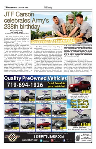 14 MOUNTAINEER — June 21, 2013
FamilyOwnedand Operatedfor Over43years. CommittedtotheCommunityweserve.
Heuberger
Motors is Proud
to be an
Facebook.com/
heubergermotors
Twitter.com/
heubergermotors
Pinterest.com/
heubergermotors1080MOTORCITYDRIVE
Quality PreOwned Vehicles
Over 120 Cars,
Vans, Trucks, &
SUVs in Stock!
$12,988
133259A
‘09 Pontiac G-6
Low Low Miles, Auto, A/C, Sporty!
$10,988
‘08 Saturn Astra XR
Manual, Great Gas Mileage, hatchback
133070A 133023A
‘08 Pontiac Grand Prix GXP
Auto, Leather, Moonrof, Fast and Fun!
$10,988
$8,988
132723A
‘05 Hyundai Santa Fe
Auto, 4 wheel drive, Great Condt.
$6,988
133071A
‘05 Chrysler PT Cruiser
Manual, A/C, AM/FM/CD Low Miles!
$6,988
‘04 Chryster 300
Auto, Alloys, Leather, Moonroof, Low Miles!!
140020A
130857B
‘03 Ford Explorer Sport XLT
Auto, Tint, Roof Rack, Low Miles!
$5,988 $6,988
131528A
‘07 Hyundai Sonata
Auto, Sun roof, Clean Gray Interior
$6,988
132000A
‘06 Ford Focus ZX3
Auto, A/C, AM/FM/CD, Loaded pkg!
$4,988
‘04 Saturn Ion 2
5 spd, tinted windows, sun roof, spoiler
131528J
133305A
‘03 Honda Element
Auto, A/C, AM/FM/CD, Fully Loaded!
$6,988
$14,988
7618
‘12 Fiat 500 Sport
Auto, Alloys, A/C, Loaded, Fun!
719-694-1926
$8,988
140068B
‘02 Toyota Highlander
Auto, 4WD, Tan Interior, Lots of
Cargo Room! Toyota Quality!
BESTBUYSUBARU.COM
Call & Schedule
your test drive!
$11,988
133056B
‘07 Dodge Charger
Auto, RWD, Fast and Sporty!
Story and photo by
Sgt. William Smith
4th Infantry Division Public Affairs Office
The Army recognizes itself as being
formed June 14, 1775, as the need arose for
the militias to form one united army to face
Britain’s seasoned troops during the
Revolutionary War.
This year, Joint Task Force Carson honored
and remembered all of those Soldiers who have
come before them by having multiple cake cutting
ceremonies and special lunches across the post,
opened to the whole Fort Carson community.
The Army has fought in every major conflict the
U.S. has been involved in — the Revolutionary War,
Civil War, World War I, World War II, Korea,
Vietnam, Desert Storm, Operation Iraqi Freedom and
New Dawn and Operation Enduring Freedom.
In keeping with tradition, the most junior
Soldier at each event cut the cake alongside the
most senior Soldier.
“I was nervous and excited about being the one to
uphold that tradition,” said Pvt. Lorence Vigil, youngest
Soldier representative at the Iron Horse Week awards
and cake cutting ceremony June 13, from Company D,
1st Battalion, 68th Armored Regiment, 3rd Armored
Brigade Combat Team, 4th Infantry Division. “I am
honored and will remember it for the rest of my life.”
The Army birthday means many things to
many Soldiers.
“What I would like for people to celebrate most are
the Soldiers that are downrange keeping us safe, and
to remember all of those who have paid the ultimate
sacrifice to keep us free,” said Spc. Pedro Berroa,
computer detection systems repairer, Forward Support
Company E, 1st Bn., 22nd Inf. Reg., 1st ABCT. “(The
deployed and departed Soldiers) are not here to
celebrate this great day with their Family and friends.”
Another Soldier saw it as a time to reflect on those
of the past, and be proud of where they are now.
“(June 14) marks the birth of our proud Army,
and stands to remind us of our humble roots,” said
Capt. Antonio Salinas, commander, Headquarters
Support Company, Headquarters and Headquarters
Battalion, 4th Infantry Division. “Regular men gave
up their private lives, and created a conventional
force, to defeat tyranny and ensure freedom.
“As warriors, we may all rejoice in our hardships
of preparing for and executing military operations
around the world,” Salinas said. “Many of us have
the physical or mental scars to account for facing the
enemy in battle, from the scorching deserts of Iraq to
the unforgivable valleys of Afghanistan’s Hindu
Kush. We honor the sacrifices of America’s first
patriots by making sacrifices of our own today.”
Col. (P) John “J.T.” Thomson, left, deputy commander, 4th
Infantry Division and Fort Carson, and 4th Inf. Div. and Fort
Carson Command Sgt. Maj. Brian M. Stall, cut a cake in
celebration of the Army’s 238th birthday, with the most
junior Soldier, Pvt. Lorence Vigil, Company D, 1st Battalion,
68th Armor Regiment, 3rd Armored Brigade Combat Team,
4th Inf. Div., June 13, at Founders Field. “Cut the table in
half,” Thomson instructed Vigil.
JTF Carson
celebrates Army’s
238th birthday
 