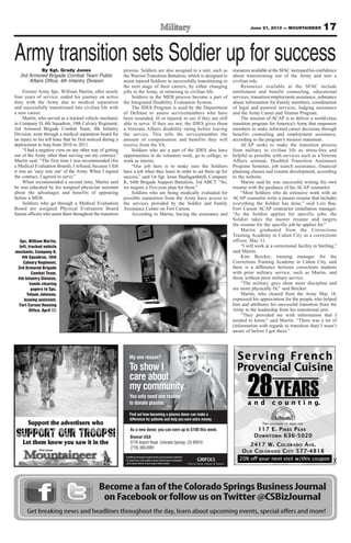 17June 21, 2013 — MOUNTAINEER
Become a fan of the Colorado Springs Business Journal
on Facebook or follow us onTwitter @CSBizJournal
Get breaking news and headlines throughout the day, learn about upcoming events, special offers and more!
My one reason?
To show I
care about
my community.
You only need one reason
to donate plasma.
Find out how becoming a plasma donor can make a
difference for patients and help you earn extra money.
Inadditiontomeetingthedonationcriteria,youmustprovideavalidphoto
I.D., proof of your current address and your Social Security or immigration
cardtodonate.Mustbe18yearsofageoroldertodonate.
As a new donor, you can earn up to $100 this week.
Biomat USA
3776 Airport Road Colorado Springs, CO 80910
(719) 380-6991
Army transition sets Soldier up for successBy Sgt. Grady Jones
3rd Armored Brigade Combat Team Public
Affairs Office, 4th Infantry Division
Former Army Spc. William Martin, after nearly
four years of service, ended his journey on active
duty with the Army due to medical separation
and successfully transitioned into civilian life with
a new career.
Martin, who served as a tracked vehicle mechanic
in Company D, 4th Squadron, 10th Calvary Regiment,
3rd Armored Brigade Combat Team, 4th Infantry
Division, went through a medical separation board for
an injury to his left knee that he first noticed during a
deployment to Iraq from 2010 to 2011.
“I had a negative view on any other way of getting
out of the Army other than serving out my contract,”
Martin said. “The first time I was recommended (for
a Medical Evaluation Board), I refused, because I felt
it was an ‘easy way out’ of the Army. When I signed
the contract, I agreed to serve.”
When recommended a second time, Martin said
he was educated by his assigned physician assistant
about the advantages and benefits of appearing
before a MEB.
Soldiers who go through a Medical Evaluation
Board are assigned Physical Evaluation Board
liaison officers who assist them throughout the transition
process. Soldiers are also assigned to a unit, such as
the Warrior Transition Battalion, which is designed to
assist injured Soldiers in successfully transitioning to
the next stage of their careers, by either changing
jobs in the Army, or returning to civilian life.
Soldiers in the MEB process become a part of
the Integrated Disability Evaluation System.
The IDES Program is used by the Department
of Defense to assess servicemembers who have
been wounded, ill or injured, to see if they are still
able to serve. If they are not, the IDES gives them
a Veterans Affairs disability rating before leaving
the service. This tells the servicemember the
amount of compensation and benefits they will
receive from the VA.
Soldiers who are a part of the IDES also have
opportunities to do volunteer work, go to college, or
work as interns.
“Our job here is to make sure the Soldiers
have a job when they leave in order to set them up for
success,” said 1st Sgt. Jesus Sharkgambrell, Company
K, 64th Brigade Support Battalion, 3rd ABCT. “So,
we require a five-year plan for them.”
Soldiers who are being medically evaluated for
possible separation from the Army have access to
the services provided by the Soldier and Family
Assistance Center on Fort Carson.
According to Martin, having the assistance and
resources available at the SFAC increased his confidence
about transitioning out of the Army and into a
civilian role.
Resources available at the SFAC include
entitlement and benefit counseling, educational
services, transition/employment assistance, substance
abuse information for Family members, coordination
of legal and pastoral services, lodging assistance
and the Army Career and Alumni Program.
The mission of ACAP is to deliver a world-class
transition program for America’s Army that empowers
members to make informed career decisions through
benefits counseling and employment assistance,
according to the program’s mission statement.
ACAP seeks to make the transition process
from military to civilian life as stress-free and
helpful as possible with services such as a Veteran
Affairs seminar, Disabled Transition Assistance
Program Seminar, job search assistance, financial
planning classes and resume development, according
to the website.
Martin said he was successful writing his own
resume with the guidance of his ACAP counselor.
“Most Soldiers who do extensive work with an
ACAP counselor write a master resume that includes
everything the Soldier has done,” said Lois Bay,
Fort Carson ACAP contractor installation manager.
“As the Soldier applies for specific jobs, the
Soldier takes the master resume and targets
the resume for the specific job he applies for.”
Martin graduated from the Corrections
Training Academy in Cañon City as a corrections
officer, May 31.
“I will work at a correctional facility in Sterling,”
said Martin.
Kim Beicker, training manager for the
Corrections Training Academy in Cañon City, said
there is a difference between corrections students
with prior military service, such as Martin, and
those without prior military service.
“The military guys show more discipline and
are more physically fit,” said Beicker.
Martin, who cleared from the Army May 18,
expressed his appreciation for the people who helped
him and attributes his successful transition from the
Army to the leadership from his transitional unit.
“They provided me with information that I
needed to know,” said Martin. “There was a lot of
(information with regards to transition that) I wasn’t
aware of before I got there.”
Spc. William Martin,
left, tracked vehicle
mechanic, Company D,
4th Squadron, 10th
Calvary Regiment,
3rd Armored Brigade
Combat Team,
4th Infantry Division,
hands clearing
papers to Spc.
Yolane Johnson,
leasing assistant,
Fort Carson Housing
Office, April 17.
 