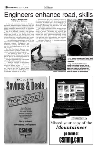 18 MOUNTAINEER — June 21, 2013
By 2nd Lt. Michelle Cody
615th Engineer Company
A five-week construction mission on Butts Road
provided an opportunity for new engineers to hone their
skills on various pieces of heavy equipment and build a
sense of camaraderie, while also saving the government
$80,000 by utilizing troop construction capabilities.
The 615th Engineer Company, 52nd Engineer
Battalion, road improvement project enables the
Soldiers and civilians of 10th Special Forces Group
(Airborne) additional and adequate road access to work
facilities along Butts Road and a parking area that will
be used in conjunction with the future climbing wall.
“The 52nd Engineers did a fantastic job on the road
improvement,” said Staff Sgt. Tyson Rolland, construction
operations sergeant, Headquarters and
Headquarters Company, 10th SFG(A) “They
were very knowledgeable, and got the job done
with no issues.”
Pvt. 1st Class Patrick Ramirez, heavy
equipment operator, 615th Eng., said he gained
valuable experience throughout the project.
“I was enthused to spend a lot of time
operating (vehicles),” Ramirez said. “I noticed
that my skills on the equipment improved by
the time the project was complete.”
He said he learned new skills, to include how
to build a French drain and put in a culvert.
“I thank my leadership for the guidance
and knowledge I needed to improve my
skills as an operator,” he said.
Initial construction began with repairs to
half a mile of dirt road as Soldiers began
grading the road, using a 120M grader and
621B scraper, to smooth out the surface.
Simultaneously, they used a hydraulic excavator to
dig ditches and install a 36-inch culvert. Once the road
was leveled, the Soldiers used a 20-ton dump truck to
spread aggregate along the road, and solidify the
surface as a serviceable road. This phase took about
two weeks due to weather setbacks.
The Soldiers then began clearing the area for the
100-foot by 100-foot parking area using a 120M grader
and 621B scraper. Concurrently, they identified and
established an emergency access road leading into the
parking area, which required an additional 18-inch
culvert and a French drain — a small trench covered
with rocks that aids in directing water away from the
road. The second phase of this mission took 17 days.
The project consisted of 23 horizontal construction
engineers from the 615th Eng.
Photo by 2nd Lt. Michelle Cody
Above: Soldiers install a 36-inch culvert, which
will direct runoff away from the road and prevent
road damage.
Photo by Sgt. 1st Class Melvin Parsons
Engineers enhance road, skills
Left: Sgt. Jarrad Payton, 615th Engineer
Company, 52nd Engineer Battalion, uses the
hydraulic excavator, left, May 6 to form a ditch
leading from a culvert as Spc. Joseph Lyon,
615th Eng., back-blades the soil, using a dozer
to even the banks on the side of the ditch.
 