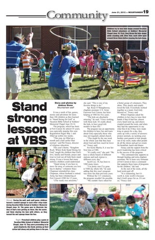 Story and photos by
Andrea Stone
Mountaineer staff
It was a week of fun, games,
stories and adventure for more
than 180 children as they learned
to “Stand Strong for God” at
Vacation Bible School at Soldiers’
Memorial Chapel June 10-14.
The program, which has been
at Fort Carson for almost 35 years,
was especially popular this year.
Registration began May 1 and
filled up within two weeks.
“This year, we filled up a
month and a half earlier than
normal,” said Pat Treacy, director
of religious education.
This year’s theme, “Kingdom
Rock: Where Kids Stand Strong for
God,” taught the children that God’s
love, family and friends, prayer and
trust in God can all help them stand
strong. It was a lesson that many
military children could understand.
“Stand strong if you have to
move far away or someone you love
has to deploy,” volunteer Stacy
Chapman reminded her class.
Chapman, whose husband is retired
Army, has been volunteering at
Fort Carson’s VBS for 13 years.
“(The week) was awesome,”
she said. “This is one of my
favorite things to do.”
Sgt. Ryan O’Shaughnessy,
chaplain assistant, U.S. Army
Garrison Fort Carson, has been
helping at VBS for five years.
“The kids are absolutely
amazing,” he said. “I love working
with these kids. It’s really about
the kids, to have good role
models in their life.”
The program was an opportunity
for children to have fun and learn
about God, especially those who
may not regularly attend church.
“This might be the one week
in the whole year that they hear
about God and how much he loves
us,” Treacy said.
For Kiela Martin, 8, it was her
first time at VBS.
“It’s really cool,” she said. “We
have a whole bunch of different
stations and each station is
different every day.”
Jacob Lee, 10, has been to
VBS many times.
“I’m pretty sure I’ve gone
to VBS my whole life,” he said,
adding that this year’s program
was more fun than previous years.
Without the 115 volunteers,
the program wouldn’t be possible.
“We couldn’t have asked for
a better group of volunteers. They
shine. They purely and simply
loved the kids. Everybody worked
together as a team. God truly
blessed us,” Treacy said.
When Chapman asked the
children in her class to raise their
hands if they’d had fun, almost
every hand went up, and cheers
erupted around the room, and when
they had the opportunity to say
what they’d do if they were made
king or queen for a day, they
came up with a variety of answers:
protect animals, no tackling your
brother, post guards to kick people
out of my room, make other people
do all the chores and get ice cream
for breakfast, lunch and dinner.
Treacy said the support from the
post’s leadership has been critical
to the success of the program.
“The command truly supports us
through funding and extra chaplain
assistants. We’ve been very fortunate
at Fort Carson to have a command
that supports these types of programs
for the children,” she said.
At the end of the week, all the
hard work paid off.
“It is exhausting, but it’s
worth it, truly worth it because
that’s God’s grace for us. It’s not
us,” Treacy said.
19June 21, 2013 — MOUNTAINEER
Above: During the well, well, well game, children
tossed a soaked sponge to each other relay-style
during Vacation Bible School at Soldiers’ Memorial
Chapel June 10. The game was to illustrate the
idea of God’s love getting on them, like the water,
and them sharing his love with others, as they
tossed the wet sponge down the line.
Right: Preschool children play a game at
Vacation Bible School at Soldiers’ Memorial
Chapel, June 10. They were pretending to be
good shepherds, like David, picking up their
cotton ball sheep and putting them in the pen.
Stand
strong
lesson
at VBS
Children try to toss hula hoops around Vacation
Bible School volunteers at Soldiers’ Memorial
Chapel June 10. First, they threw the hula hoops
while standing still. After that, each child spun
around three times before tossing the hula hoop.
 