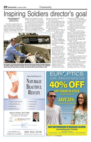 20 MOUNTAINEER — June 21, 2013
Matthew B. Baker, M.D., PH.D.
We are committed to providing the absolute
best quality of care to all our patients.
Specializing in
NATURALLY
BEAUTIFUL
RESULTS
• Breast Augmentation
• Breast Reduction
• Breast Lift
• Breast Revision
• Tummy Tuck
• Liposuction
• Body Lift
• Arm Lift
303-563-3318
BAKERPLASTICSURGERY.COM
CALL TODAY for Your
Complimentary Consultation!
Inspiring Soldiers director’s goalStory and photo by
Andrea Stone
Mountaineer staff
The photo is simple, black and
white from the 1940s. The photo is
artistic, showing a Soldier and his wife
from the waist down, a small child
clinging to the man’s legs. But the photo
hanging in the 4th Infantry Division
Museum is an inspiration for Scott
Daubert, the museum’s new director.
“Our role here is to inspire these
(Soldiers) to go out and do what they
do, to understand there’s generations
who’ve gone through the big suck —
digging a foxhole, eating meals,
ready to eat, missing their husbands
and wives, missing their kids,” he said.
“We want these (Soldiers) to know
that they’re not alone. Generations
have gone before them.”
It’s a mission that Daubert takes
seriously and understands personally.
He grew up in the military, the son
of an Air Force air traffic controller,
and at 18, went into the Air Force
as a bomb dog handler.
After six years on active duty, he
decided to get out and go to school.
“In 2001, my (now)
ex-wife and I literally
flipped a coin. Who’s
getting out and who’s
staying in,” he said.
While attending the
University of Washington,
he worked as an intern
at the Fort Lewis Military
Museum.
“I worked with the
greatest Army curator, in
my mind. He said, ‘Scott,
stay in the Army. It’s a
family.’ I’d never even
thought of working in an
Army museum ,” he said.
It was a message he
took to heart, and for 12
years he’s moved across the
country working in Army
museums and serving in
the Army National Guard
in Hawaii, at the U.S.
Military Academy and
Fort Stewart, Ga., before
coming to Fort Carson in March.
“I look at this as a family business,
I really do. All the Soldiers here are
my brothers and sisters,” he said.
“It’s a fun job. I love what I do.”
While he’s director of the
small space the museum calls home
now, Daubert’s plans for the future
are much larger.
“The goal is to make this the
finest U.S. Army Forces Command
museum. And with the Mountain
Post Historical Association planning
on building the new facility out
here in the next few years, we will
have one of the finest FORSCOM
museums,” he said.
With a 5,000-square-foot storage
facility housing 3,000 artifacts, the
museum is ready for a larger space.
“With the military presence (in
Colorado Springs) — with the Air
Force, the Army, the (U.S. Air Force)
Academy, and so many retirees here
— we should have a bigger museum
presence,” he said. “The Soldiers
deserve that.”
Until that time, Daubert will work
to remind Soldiers that they are not
alone and that generations of others
have served before them.
“Soldiers come in here, and they
walk out with a smile on their face
saying, ‘I didn’t know this was
here. This is awesome.’ That makes
everything worth it for us,” he said.
Scott Daubert, 4th Infantry Division Museum director, discusses the dangers of people climbing on
the display vehicles outside the museum. Not only can people be injured by the equipment,
workers have also found snakes and wasps’ nests inside tanks and other vehicles, he said.
 