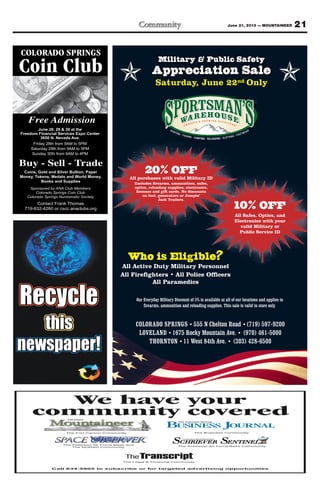 21June 21, 2013 — MOUNTAINEER
Military & Public Safety
Appreciation Sale
Saturday, June 22nd Only
20% OFFAll purchases with valid Military ID
Excludes firearms, ammunition, safes,
optics, reloading supplies, electronics,
licenses and gift cards. No discounts
on fuel, generators or Jumpin’
Jack Trailers.
Who is Eligible?
All Active Duty Military Personnel
All Firefighters • All Police Officers
All Paramedics
Our Everyday Military Discount of 5% is available at all of our locations and applies to
firearms, ammunition and reloading supplies. This sale is valid in store only.
10% OFF
All Safes, Optics, and
Electronics with your
valid Military or
Public Service ID
COLORADO SPRINGS • 555 N Chelton Road •(719) 597-9200
LOVELAND •1675 Rocky Mountain Ave. • (970) 461-5000
THORNTON •11 West 84th Ave. • (303) 428-6500
COLORADO SPRINGS
Coin Club
Free Admission
June 28, 29 & 30 at the
Freedom Financial Services Expo Center
3650 N. Nevada Ave.
Friday 28th from 9AM to 5PM
Saturday 29th from 9AM to 5PM
Sunday 30th from 9AM to 4PM
Coins, Gold and Silver Bullion, Paper
Money, Tokens, Medals and World Money,
Books and Supplies
Buy - Sell - Trade
Contact Frank Thomas
719-632-4260 or cscc.anaclubs.org
Sponsored by ANA Club Members
Colorado Springs Coin Club
Colorado Springs Numismatic Society
Call 634-5905 to subscribe or for targeted advertising opportunities
We have your
community covered
The Fort Carson Community
The Legal & Financial Community
The Peterson Air Force Base and
The NORAD Community
The Schriever Air Force Base Community
The Business Community
 