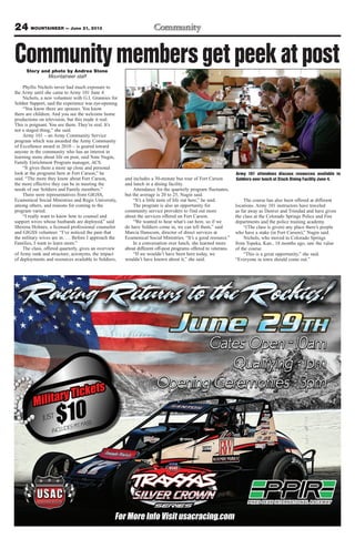 24 MOUNTAINEER — June 21, 2013
CommunitymembersgetpeekatpostStory and photo by Andrea Stone
Mountaineer staff
Phyllis Nichols never had much exposure to
the Army until she came to Army 101 June 4.
Nichols, a new volunteer with G.I. Grannies for
Soldier Support, said the experience was eye-opening.
“You know there are spouses. You know
there are children. And you see the welcome home
productions on television, but this made it real.
This is poignant. You see them. They’re real. It’s
not a staged thing,” she said.
Army 101 – an Army Community Service
program which was awarded the Army Community
of Excellence award in 2010 – is geared toward
anyone in the community who has an interest in
learning more about life on post, said Nate Nugin,
Family Enrichment Program manager, ACS.
“It gives them a more up close and personal
look at the programs here at Fort Carson,” he
said. “The more they know about Fort Carson,
the more effective they can be in meeting the
needs of our Soldiers and Family members.”
There were representatives from GIGSS,
Ecumenical Social Ministries and Regis University,
among others, and reasons for coming to the
program varied.
“I really want to know how to counsel and
support wives whose husbands are deployed,” said
Sherena Holmes, a licensed professional counselor
and GIGSS volunteer. “I’ve noticed the pain that
the military wives are in. … Before I approach the
Families, I want to learn more.”
The class, offered quarterly, gives an overview
of Army rank and structure, acronyms, the impact
of deployments and resources available to Soldiers,
and includes a 30-minute bus tour of Fort Carson
and lunch in a dining facility.
Attendance for the quarterly program fluctuates,
but the average is 20 to 25, Nugin said.
“It’s a little taste of life out here,” he said.
The program is also an opportunity for
community service providers to find out more
about the services offered on Fort Carson.
“We wanted to hear what’s out here, so if we
do have Soldiers come in, we can tell them,” said
Marcia Hanscom, director of direct services at
Ecumenical Social Ministries. “It’s a good resource.”
In a conversation over lunch, she learned more
about different off-post programs offered to veterans.
“If we wouldn’t have been here today, we
wouldn’t have known about it,” she said.
The course has also been offered at different
locations. Army 101 instructors have traveled
as far away as Denver and Trinidad and have given
the class at the Colorado Springs Police and Fire
departments and the police training academy.
“(The class is given) any place there’s people
who have a stake (in Fort Carson),” Nugin said.
Nichols, who moved to Colorado Springs
from Topeka, Kan., 18 months ago, saw the value
of the course.
“This is a great opportunity,” she said.
“Everyone in town should come out.”
Army 101 attendees discuss resources available to
Soldiers over lunch at Stack Dining Facility June 4.
 