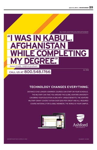 25June 21, 2013 — MOUNTAINEER
IWASINKABUL,
AFGHANISTAN
WHILECOMPLETING
MYDEGREE.
“
”
MILITARY.ASHFORD.EDU/MOUNTAINEER
AU 1918
CALL US AT 800.548.1766
- James Grady, Ashford graduate
IW“ SIAASWWASINKABUL
AR
SINKABUL
MILIT /MOUNT
SINKABUL,
.EDUORDSHF.AYY.AR AINEER/MOUNT
IW
AF
WHILEC
SI
GHA
WHILEC
AASWWA
FFG
SINKABUL
GHANIS
OMECCO
SINKABUL
AN
OMPLETING
TTASST
SINKABUL
AN
OMPLETING
,
OMPLETINGWHILEC
MYDEarmes Ga- JJa
WHILEC
MYDEduard gorffohhfy, Asddya
OM
GREE.
ECCO
MYDEteadu
OMPLETING
””EE.
OMPLETING
18
OMPLETING
U 19A
ALL US AC TALL US A .54800 66178..54 66
18U 19A
 