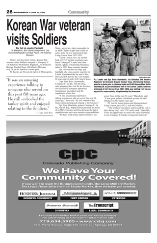 28 MOUNTAINEER — June 21, 2013
By 1st Lt. Justin Farinelli
1st Battalion, 8th Infantry Regiment, 3rd
Armored Brigade Combat Team, 4th Infantry
Division
History met the future when a Korean War
veteran visited Soldiers assigned to Company C,
1st Battalion, 8th Infantry Regiment, 3rd Armored
Brigade Combat Team, 4th Infantry Division,
May 28, in the battalion’s motor pool.
P.J. Lawler, an 84-year-old native of Minneapolis,
Minn., served as a tank commander in
an M24 Chaffee Light Tank while on
active duty. He was stationed at then
Camp Carson from 1951-1953.
“Camp Carson was a lot smaller
back in 1953, but the mountains sure
haven’t changed,” Lawler said, then
shared a photo of Cheyenne Mountain
taken in 1953 from a nearby location.
The visit was the last stop, and
highlight, of a cross-country road trip for
Lawler. Coordinated by his sons, Chris,
Dave and Jeff Lawler, the visit marked
60 years since Lawler left Camp Carson.
Capt. Juan Rizo, commander,
Company C, 1st Bn., 8th Inf. Reg.,
who sponsored the visit for the Lawlers,
discussed daily company operations,
maintenance procedures and the
capabilities of the fleet.
“It was an amazing experience
talking to someone who served on this post 60
years ago,” Rizo said. “He still embodied the
tanker spirit and enjoyed relating to the Soldiers.”
Sgt. Brian Blanchette, gunner, Company C, 1st
Bn., 8th Inf. Reg., helped Lawler get inside the turret
of an M1A2 Abrams, and then discussed the tank’s
capabilities and each crew member’s responsibilities.
“We have made many improvements to our
armor force in the past 60 years,” Blanchette said.
“It was great to hear a firsthand account of what
tanking was like many years ago.”
P.J. Lawler shared stories and photographs of
Camp Carson, circa 1953, with the Soldiers.
“The Soldiers went above and beyond the call of
duty during (my) visit,” P.J. Lawler said. “Hopefully
I have the opportunity to return the same hospitality
to any Company C Soldier visiting the Midwest.”
Photo by Chris Lawler
P.J. Lawler and Sgt. Brian Blanchette, 1st Battalion, 8th Infantry
Regiment, 3rd Armored Brigade Combat Team, 4th Infantry Division,
pose for a photo prior to climbing inside an M1A2 Abrams Main Battle
Tank May 28, as part of Lawler’s visit to Fort Carson. Lawler, who was
stationed at Fort Carson from 1951-1953, was visiting Fort Carson
as part of a cross-country trip planned by his three sons.
Korean War veteran
visits Soldiers
“It was an amazing
experience talking to
someone who served on
this post 60 years ago.
He still embodied the
tanker spirit and enjoyed
relating to the Soldiers.”
— Capt. Juan Rizo
 