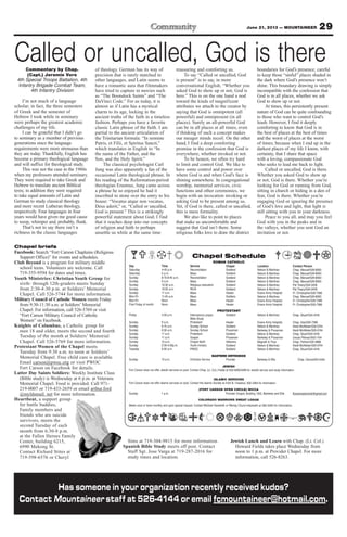 29June 21, 2013 — MOUNTAINEER
Sims at 719-304-9815 for more information.
Spanish Bible Study meets off post. Contact
Staff Sgt. Jose Varga at 719-287-2016 for
study times and location.
Jewish Lunch and Learn with Chap. (Lt. Col.)
Howard Fields takes place Wednesday from
noon to 1 p.m. at Provider Chapel. For more
information, call 526-8263.
Chapel briefs
Facebook: Search “Fort Carson Chaplains (Religious
Support Office)” for events and schedules.
Club Beyond is a program for military middle
school teens. Volunteers are welcome. Call
719-355-9594 for dates and times.
Youth Ministries: Christian Youth Group for
sixth- through 12th-graders meets Sunday
from 2:30-4:30 p.m. at Soldiers’ Memorial
Chapel. Call 526-5744 for more information.
Military Council of Catholic Women meets Friday
from 9:30-11:30 a.m. at Soldiers’ Memorial
Chapel. For information, call 526-5769 or visit
“Fort Carson Military Council of Catholic
Women” on Facebook.
Knights of Columbus, a Catholic group for
men 18 and older, meets the second and fourth
Tuesday of the month at Soldiers’ Memorial
Chapel. Call 526-5769 for more information.
Protestant Women of the Chapel meets
Tuesday from 9:30 a.m. to noon at Soldiers’
Memorial Chapel. Free child care is available.
Email carson@pwoc.org or visit PWOC
Fort Carson on Facebook for details.
Latter Day Saints Soldiers: Weekly Institute Class
(Bible study) is Wednesday at 6 p.m. at Veterans
Memorial Chapel. Food is provided. Call 971-
219-0007 or 719-433-2659 or email arthur.ford
@myldsmail. net for more information.
Heartbeat, a support group
for battle buddies,
Family members and
friends who are suicide
survivors, meets the
second Tuesday of each
month from 6:30-8 p.m.
at the Fallen Heroes Family
Center, building 6215,
6990 Mekong St.
Contact Richard Stites at
719-598-6576 or Cheryl
Chapel Schedule
ROMAN CATHOLIC
Day Time Service Chapel Location Contact Person
Saturday 4-45 p.m. Reconciliation Soldiers’ Nelson & Martinez Chap. Manuel/526-8583
Saturday 5 p.m. Mass Soldiers’ Nelson & Martinez Chap. Manuel/526-8583
Sunday 8:15-8:45 a.m. Reconciliation Soldiers’ Nelson & Martinez Chap. Manuel/526-8583
Sunday 9 a.m. Mass Soldiers’ Nelson & Martinez Chap. Manuel/526-8583
Sunday 10:30 a.m. Religious education Soldiers’ Nelson & Martinez Pat Treacy/524-2458
Sunday 10:30 a.m. RCIA Soldiers’ Nelson & Martinez Pat Treacy/524-2458
Sunday 11 a.m. Mass Healer Evans Army Hospital Fr. Christopher/526-7386
Mon-Fri 11:45 a.m. Mass Soldiers Nelson & Martinez Chap. Manuel/526-8583
Mon-Fri Noon Mass Healer Evans Army Hospital Fr. Christopher/526-7386
First Friday of month Noon Mass Healer Evans Army Hospital Fr. Christopher/526-7386
PROTESTANT
Friday 4:30 p.m. Intercessory prayer, Soldiers’ Nelson & Martinez Chap. Stuart/524-4316
Bible Study
Sunday 9 a.m. Protestant Healer Evans Army Hospital Chap. Gee/526-7386
Sunday 9:15 a.m. Sunday School Soldiers’ Nelson & Martinez Heidi McAllister/526-5744
Sunday 9:30 a.m. Sunday School Prussman Barkeley & Prussman Heidi McAllister/526-5744
Sunday 11 a.m. Protestant Soldiers’ Nelson & Martinez Chap. Stuart/524-4316
Sunday 11 a.m. Gospel Prussman Barkeley & Prussman Ursula Pittman/503-1104
Sunday 10 a.m. Chapel NeXt Veterans Magrath & Titus Chap. Palmer/526-3888
Sunday 2:30-4:30p.m. Youth ministry Soldiers’ Nelson & Martinez Heidi McAllister/526-5744
Tuesday 9:30 a.m. PWOC Soldiers’ Nelson & Martinez Chap. Stuart/524-4316
EASTERN ORTHODOX
Sunday 10 a.m. Orthodox Service Provider Barkeley & Ellis Chap. Oanca/503-4340
JEWISH
Fort Carson does not offer Jewish services on post. Contact Chap. (Lt. Col.) Fields at 503-4090/4099 for Jewish service and study information
ISLAMIC SERVICES
Fort Carson does not offer Islamic services on post. Contact the Islamic Society at 2125 N. Chestnut, 632-3364 for information.
(FORT CARSON OPEN CIRCLE) WICCA
Sunday 1 p.m. Provider Chapel, Building 1350, Barkeley and Ellis ftcarsonopencircle@gmail.com
COLORADO WARRIORS SWEAT LODGE
Meets once or twice monthly and upon special request. Contact Michael Hackwith or Wendy Chunn-Hackwith at 285-5240 for information.
Has someone in your organization recently received kudos?
Contact Mountaineer staff at 526-4144 or email fcmountaineer@hotmail.com.
Called or uncalled, God is thereCommentary by Chap.
(Capt.) Jeremie Vore
4th Special Troops Battalion, 4th
Infantry Brigade Combat Team,
4th Infantry Division
I’m not much of a language
scholar; in fact, the three semesters
of Greek and the semester of
Hebrew I took while in seminary
were perhaps the greatest academic
challenges of my life.
I can be grateful that I didn’t go
to seminary as a member of previous
generations since the language
requirements were more strenuous than
they are today. Thankfully, English has
become a primary theological language
and will suffice for theological study.
This was not the case in the 1960s
when my professors attended seminary.
They were required to take Greek and
Hebrew to translate ancient Biblical
texts; in addition they were required
to take equal amounts of Latin and
German to study classical theology
and more recent Lutheran theology,
respectively. Four languages in four
years would have given me good cause
to weep, whimper and, probably, flunk.
That’s not to say there isn’t a
richness in the classic languages
of theology. German has its way of
precision that is rarely matched in
other languages, and Latin seems to
have a romantic aura that filmmakers
have tried to capture in movies such
as “The Boondock Saints” and “The
DaVinci Code.” For us today, it is
almost as if Latin has a mystical
charm to its age, locking in the
ancient truths of the faith in a timeless
fashion. Perhaps you have a favorite
classic Latin phrase of the faith. I am
partial to the ancient articulation of
the Trinitarian formula: “In nomine
Patris, et Filii, et Spiritus Sancti,”
which translates in English to “In
the name of the Father, and the
Son, and the Holy Spirit.”
The classical psychologist Carl
Jung was also apparently a fan of the
occasional Latin theological phrase. In
his reading of the Reformation-period
theologian Erasmus, Jung came across
a phrase he so enjoyed he had it
inscribed in stone over the entry to his
house: “Vocatus atque non vocatus,
Deus aderit,” or, “Called or uncalled,
God is present.” This is a strikingly
powerful statement about God; I find
that it reaches deep into our concepts
of religion and faith to perhaps
unsettle us while at the same time
reassuring and comforting us.
To say “Called or uncalled, God
is present” is to say, in more
conversational English, “Whether you
asked God to show up or not, God is
here.” This is on the one hand a nod
toward the kinds of magnificent
attributes we attach to the creator by
saying that God is omnipotent (all
powerful) and omnipresent (in all
places). Surely an all-powerful God
can be in all places at all times, even
if thinking of such a concept makes
our meager minds recoil. On the other
hand, I find a deep comforting
promise in the confession that God is
everywhere, whether invoked or not.
To be honest, we often try hard
to limit and control God. We like to
have some control and power over
where God is and when God’s face is
shining somewhere. In congregational
worship, memorial services, civic
functions and other ceremonies, we
begin with an invocation invoking or
asking God to be present among us.
Yet, if God is there, called or uncalled,
this is mere formality.
We also like to point to places
that make us uncomfortable and
suggest that God isn’t there. Some
religious folks love to draw the district
boundaries for God’s presence, careful
to keep those “sinful” places shaded in
the dark where God’s presence won’t
shine. This boundary drawing is simply
incompatible with the confession that
God is in all places, whether we ask
God to show up or not.
At times, this persistently present
nature of God can be quite confounding
to those who want to control God’s
leash. However, I find it deeply
comforting to know that God is in
the best of places at the best of times
and the worst of places at the worst
of times; because when I end up in the
darkest places of my life I know, with
certainty, that I share that space
with a loving, compassionate God
who seeks to lead me back to light.
Called or uncalled, God is there.
Whether you asked God to show up
or not, God is there. Whether you’re
looking for God or running from God,
sitting in church or hiding in a den of
fear, God is there. Whether you’re
engaging God or ignoring the presence
of God’s love and light, that light is
still sitting with you in your darkness.
Peace to you all, and may you feel
God with you in the peaks and in
the valleys, whether you sent God an
invitation or not.
 