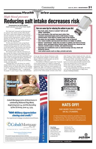 31June 21, 2013 — MOUNTAINEER
*Somerestrictionsmayapply. RegulatedbytheDivisionofRealEstate.
©2013CobaltMortgage,Inc.,11255KirklandWay,Suite100,Kirkland,WA98033.TollFree:(877)220-4663;Fax:(425)605-3199.NMLSUniqueIdentiﬁer:35653.Arizona
Mortgage Banker License #0909801. Licensed by the Department of Corporations under the California Residential Mortgage Lending Act #4130455. Licensed by the
Colorado Department of Regulatory Agencies in Colorado state. Idaho Mortgage Broker/Lender License #MBL-5220. Louisiana Residential Mortgage Lending License
#35653. Michigan Mortgage Broker/Lender/Servicer Registrant #FR0018706 & #SR0018730. Montana Mortgage Lender License #35653. Nebraska Mortgage Banker
License #35653. Nevada Mortgage Banker #3723, Nevada Mortgage Broker #3725. New Mexico Mortgage Loan CompanyLicense #03587. Oklahoma Mortgage Broker
License#MB002202.OregonMortgageLenderLicense#ML-2991.TexasSMLMortgageBankerRegistration.Utah-DRE#8220471.WashingtonConsumerLoanLicense
#520-CL-48866.WyomingMortgageLender/BrokerLicense#2315.Ticket#2013052110001121
Thepersonpicturedisnotanactualservicemember.
www.cobaltmortgage.com/coloradosprings
Welcome
Home!
ProudsponsorofTheBootCampaign
www.bootcampaign.com
OurexperiencedmortgageconsultantsknowVAloans.
$
400Military Appreciation
closing cost credit.*
8610ExplorerDrive,Suite140 | ColoradoSprings,CO80920 | 719.466.8700
CobaltMortgage,Inc.NMLS-35653
CobaltMortgagejoinsallAmericansin
celebratingNationalFlagWeek,
beginningJune14,andthefounding
oftheUSArmy,June14,1775.
Neurology
& Neurosurgery:
Gary Cohen, M.D.
Richard Gamuac, M.D.
Dexter Koons, M.D.
R. Lindsay Lilly, M.D.
Ali Murad, M.D.
Keith Norvill, D.O.
Sumant Rawat, M.D.
Stephen A. Smith, M.D.
Ashakiran Sunku, M.D.
U.S. News & World Report ranked four specialties at Parkview
as “High-Performing.” The only hospital south of Denver to be
recognized, Parkview is right here. And it’s only getting better.
HATS OFF!
OUR NEURO TEAM IS FIRING
ON ALL CYLINDERS.
www.parkviewmc.org | 719.584.4000
Health wise
Commentary by Carrie Shult
Health educator, U.S. Army Public Health
Command
My friend and I measured our blood pressure
at a grocery store station recently. What should
have been a quick exam changed when his blood
pressure measured 135 systolic over 100 diastolic —
normal systolic blood pressure is below 120 and
diastolic less than 80. All of a sudden commercials
flashed through my head, “High Blood Pressure
Kills” and “The Silent Killer.”
We did some detective work on high blood
pressure and determined that it reflects the force
of blood pushing against the walls of the arteries
as the heart pumps. If this pressure rises and stays
high over time, it can damage the body in many
ways, such as heart attack and stroke.
We wanted to know what the risk factors are
that increase the chance of developing high blood
pressure. They are family history, advanced age,
lack of physical activity, poor diet (especially a diet
high in salt), overweight and obesity, and drinking
too much alcohol. Other possible contributing
factors included stress, smoking and second-hand
smoke, and sleep apnea.
Although there were risk factors he couldn’t
change (family history and age), there were many
lifestyle factors my friend could control. He decided
to start by cutting salt from his diet. A lower sodium
level — 1,500 milligrams a day — is appropriate
for people 51 years of age or older, and individuals
of any age who are African-American or who
have hypertension, diabetes or chronic kidney
disease. Otherwise healthy people can aim for
2,300 milligrams a day or less.
The Institute of Medicine reports that 75 percent
of the sodium people eat is added to commercial
foods during processing or restaurant foods during
preparation. Only 25 percent occurs naturally or is
added at the table or in cooking. A report from the
Centers for Disease Control and Prevention said 44
percent of the sodium people consume comes from
only 10 types of foods: breads and rolls, cold cuts
and cured meats, pizza, poultry, soups, sandwiches,
cheese, pasta dishes, meat dishes and snacks.
The best way to get the biggest bang for the
buck is to eat less processed and restaurant foods.
Check the nutrition facts on food items and
choose lower sodium versions. In addition,
choose fresh fruits and vegetables.
For more information on reducing salt intake,
view the CDC Sodium Report at http://www.
cdc.gov/VitalSigns/Sodium/.
➣ Buy fresh, plain, frozen or canned “with no salt
added” vegetables.
➣ Use fresh poultry, fish and lean meat rather than
canned or processed types such as deli meats. If using
canned meats, rinse them to remove some of the sodium.
➣ Use plain rice and noodles. Packaged foods such as flavored
rice, ramen noodles and macaroni and cheese are higher in sodium.
➣ Choose “convenience” foods that are lower in sodium. Cut back on frozen
dinners, pizza, packaged mixes (instant soup, flavored rice, macaroni and
cheese), canned soups or broths, and salad dressings.
➣ Sparingly use condiments such as salad dressings and soy, steak and
barbecue sauces.
➣ Limit salted snacks such as chips, pretzels and nuts.
High blood pressure
Reducingsaltintakedecreasesrisk
Herearesometipsforreducingthesodiuminyourdiet:
 