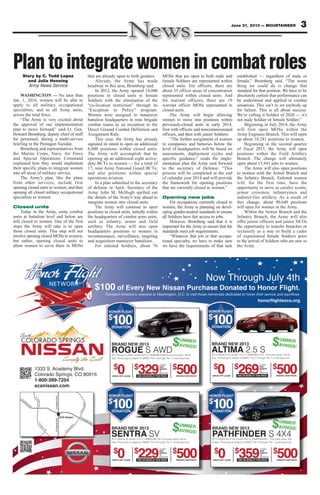 3June 21, 2013 — MOUNTAINEER
PlantointegratewomenincombatrolesStory by C. Todd Lopez
and Julia Henning
Army News Service
WASHINGTON — No later than
Jan. 1, 2016, women will be able to
apply to all military occupational
specialties, and to all Army units,
across the total force.
“The Army is very excited about
the approval of our implementation
plan to move forward,” said Lt. Gen.
Howard Bromberg, deputy chief of staff
for personnel, during a multi-service
briefing in the Pentagon Tuesday.
Bromberg and representatives from
the Marine Corps, Navy, Air Force
and Special Operations Command
explained how they would implement
their specific plans to integrate women
into all areas of military service.
The Army’s plan, like the plans
from other services, include first
opening closed units to women, and then
opening all closed military occupational
specialties to women.
Closed units
Today in the Army, some combat
units at battalion level and below are
still closed to women. One of the first
steps the Army will take is to open
those closed units. This step will not
involve opening closed MOSs to women,
but rather, opening closed units to
allow women to serve there in MOSs
that are already open to both genders.
Already, the Army has made
headway in this area, Bromberg said.
In 2012, the Army opened 14,000
positions in closed units to female
Soldiers with the elimination of the
“co-location restriction” through its
“Exception to Policy” program.
Women were assigned to maneuver
battalion headquarters in nine brigade
combat teams as an exception to the
Direct Ground Combat Definition and
Assignment Rule.
This year, the Army has already
signaled its intent to open an additional
6,000 positions within closed units.
The Army will accomplish that by
opening up an additional eight active-
duty BCTs to women — for a total of
17; nine Army National Guard BCTs;
and also positions within special
operations aviation.
In a plan submitted to the secretary
of defense in April, Secretary of the
Army John M. McHugh spelled out
the details of the Army’s way ahead to
integrate women into closed units.
The Army will continue to open
positions in closed units, initially within
the headquarters of combat arms units,
such as infantry, armor and field
artillery. The Army will also open
headquarters positions to women in
reconnaissance, surveillance, targeting
and acquisition maneuver battalions.
For enlisted Soldiers, about 76
MOSs that are open to both male and
female Soldiers are represented within
closed units. For officers, there are
about 35 officer areas of concentration
represented within closed units. And
for warrant officers, there are 19
warrant officer MOSs represented in
closed units.
The Army will begin allowing
women to move into positions within
previously-closed units in early 2014,
first with officers and noncommissioned
officers, and then with junior Soldiers.
“The further assignment of women
to companies and batteries below the
level of headquarters will be based on
assessments, deployment cycles and
specific guidance,” reads the imple-
mentation plan the Army sent forward
to the secretary of Defense. “This
process will be completed at the end
of calendar year 2014 and will provide
the framework for opening positions
that are currently closed to women.”
Opening new jobs
For occupations currently closed to
women, the Army is planning on devel-
oping gender-neutral standards to ensure
all Soldiers have fair access to jobs.
However, Bromberg said that it is
important for the Army to ensure that the
standards meet job requirements.
“Whatever that job or that occupa-
tional specialty, we have to make sure
we have the requirements of that task
established — regardless of male or
female,” Bromberg said. “The worst
thing we could do is change that
standard for that position. We have to be
absolutely certain that performance can
be understood and applied in combat
situations. This isn’t to set anybody up
for failure. This is all about success.
We’re calling it Soldier of 2020 — it’s
not male Soldier or female Soldier.”
Beginning in July 2014, the Army
will first open MOSs within the
Army Engineer Branch. This will open
up about 10,281 positions to women.
Beginning in the second quarter
of fiscal 2015, the Army will open
positions within the Field Artillery
Branch. The change will ultimately
open about 15,941 jobs to women.
The Army will also open positions
to women with the Armor Branch and
the Infantry Branch. Enlisted women
will, for the first time, have the
opportunity to serve as cavalry scouts,
armor crewmen, infantrymen and
indirect-fire artillery. As a result of
this change, about 90,640 positions
will open for women in the Army.
Within the Armor Branch and the
Infantry Branch, the Army will also
offer junior officers and junior NCOs
the opportunity to transfer branches or
reclassify as a way to build a cadre
of experienced female Soldiers prior
to the arrival of Soldiers who are new to
the Army.
 