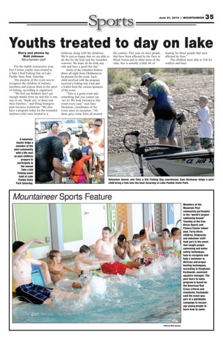 35June 21, 2013 — MOUNTAINEER
Mountaineer Sports Feature
Story and photos by
Walt Johnson
Mountaineer staff
For the eighth consecutive year,
Fort Carson youths were treated to
a Take a Kid Fishing Day at Lake
Pueblo State Park, Saturday.
The purpose of the event was to
recognize the children of military
members and expose them to the sport
of fishing, according to organizers.
“We feel our Soldiers don’t get
enough thanks from us, and this is one
way to say ‘thank you’ to them and
their Families,” said Doug Youngers,
park resource technician. “We also
have a program today for the wounded
warriors (who were treated to a
barbecue along with the children).
We’re just so happy that we are able to
do this for the kids and the wounded
warriors. We hope all the kids stay
safe and have a good fun day.”
Some of the volunteer boaters
drove all night from Oklahoma to
be present for the event. Each
child involved with the program
received a fishing rod, a hat and
a T-shirt from the various sponsors
of the event.
“This is a great event and
something that you cannot say
‘no’ to. We look forward to this
event every year,” said Sam
Heckman, coordinator of the
event since its inception. “All
these guys come from all around
the country. This year we have people
that have been affected by the fires in
Black Forest and in other areas of the
state; this is actually a little bit of
healing for those people that were
affected by fires.”
The children were able to fish for
walleye and bass.
Youths treated to day on lake
Photo by Walt Johnson
Members of the
Mountain Post
community participate
in the “world’s largest
swimming lesson”
Tuesday at the Iron
Horse Sports and
Fitness Center indoor
pool. Forty-three
children, lifeguards
and volunteer staff
took part in the event
that taught proper
swimming and water
safety techniques,
how to recognize and
help a swimmer in
distress and proper
boating techniques,
according to Stephanie
Kozlawski, assistant
aquatics manager. The
post learn to swim
program is based on
the American Red
Cross criteria and
standards. Kozlawski
said the event was
part of a worldwide
campaign to encour-
age young people to
learn how to swim.
A volunteer
boater helps a
member of the
post community
with a life vest
as post children
prepare to
participate in
the annual
Take a Kid
Fishing event
held at Lake
Pueblo State
Park Saturday.
Volunteer boater and Take a Kid Fishing Day coordinator Sam Heckman helps a post
child bring a fish into the boat Saturday at Lake Pueblo State Park.
 