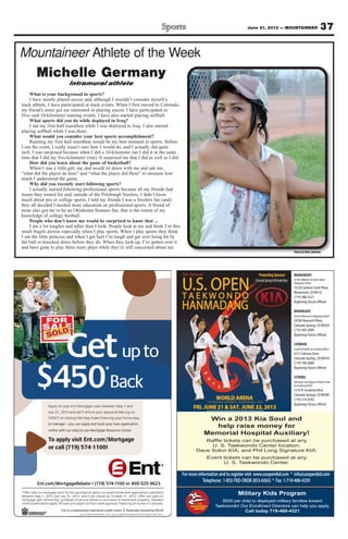 37June 21, 2013 — MOUNTAINEER
Mountaineer Athlete of the Week
Photo by Walt Johnson
Michelle Germany
Intramural athlete
What is your background in sports?
I have mostly played soccer and, although I wouldn’t consider myself a
track athlete, I have participated in track events. When I first moved to Colorado,
my friend’s sister got me interested in playing soccer. I have participated in
five- and 10-kilometer running events. I have also started playing softball.
What sports did you do while deployed in Iraq?
I ran my first half marathon while I was deployed to Iraq. I also started
playing softball while I was there.
What would you consider your best sports accomplishment?
Running my first half marathon would be my best moment in sports. Before
I ran the event, I really wasn’t sure how I would do, and I actually did quite
well. I was surprised because when I did a 10-kilometer run I did it in the same
time that I did my five-kilometer (run). It surprised me that I did as well as I did.
How did you learn about the game of basketball?
When I was a little girl, my dad would sit down with me and ask me,
“what did the player do here” and “what the player did there” to measure how
much I understood the game.
Why did you recently start following sports?
I actually started following professional sports because all my friends had
teams they rooted for and, outside of the Pittsburgh Steelers, I didn’t know
much about pro or college sports. I told my friends I was a Steelers fan (and)
they all decided I needed more education on professional sports. A friend of
mine also got me to be an Oklahoma Sooners fan; that is the extent of my
knowledge of college football.
People who don’t know me would be surprised to know that ...
I am a lot tougher and taller than I look. People look at me and think I’m this
small fragile person especially when I play sports. When I play sports they think
I am the little princess and when I get hurt I’m tough and get over being hit by
the ball or knocked down before they do. When they look up, I’ve gotten over it
and have gone to play three more plays while they’re still concerned about me.
$ *
GetGetG
$
Get
*
or call (719) 574-1100!
o applyTTo
online with our easy-to-use Mor
to manage – you can apply and trac
olt c) a*054$
3 a10, 21y 3luJ
uor yoy flppA
or call (719) 574-1100!
tgage.com/Moro apply visit Ent
tgage Resource Centeronline with our easy-to-use Mor
k your loan applicationto manage – you can apply and trac
!gniso
eel fasiarppr auod ynufel rl’ed wn3 a
y 1 aan Meewten baoe Lgagtrot Mnr Eu
tgage
.tgage Resource Center
k your loan application
op tus (e
dny 1 a
naol ll. Aylpps anoitacifilaut qiderc
hcru, pgnicnanifen raoe lgagtrom
y 3lud Jna3102,1yan Meewteb
ofsnaolegagtron md oilar veffO*
ni. Flavorppt aiderl canio ft tcejbue srs an
f is oesahcrur ps oemod hnocef ss oesah
rebotcOybdesolcerahcihw,3102,1y 3
emohdeipuccorenwofoesahcrupehtr
|
.odarolon Cs iemon hg onicnan
dradnat. Sytreport pnemtsevn
nd oilat vor neff. O3102,13r
dettimbus snoitacilppahtiwse Military Kids Program
$500 per child to deployed military families toward
Taekwondo! Our Enrollment Directors can help you apply.
Call today 719-488-4321
Win a 2013 Kia Soul and
help raise money for
Memorial Hospital Auxiliary!
U. S. Taekwondo Center location,
Dave Solon KIA, and Phil Long Signature KIA.
U. S. Taekwondo Center.
MONUMENT
(In the Walmart & Home Depot
Shopping Center)
16328 Jackson Creek Pkwy.
Monument, CO 80132
(719) 488-4321
Beginning Classes Offered
BRIARGATE
(In the Albertson’s Shopping Center)
3478A Research Pkwy.
Colorado Springs, CO 80920
(719) 495-0909
Beginning Classes Offered
LEHMAN
(South of Dublin on Academy Blvd.)
6217 Lehman Drive
Colorado Springs, CO 80918
(719) 598-8000
Beginning Classes Offered
CITADEL
(Between San Miguel & Palmer Park
on Academy Blvd.)
1316 N. Academy Blvd.
Colorado Springs, CO 80909
(719) 574-8782
Beginning Classes Offered
 