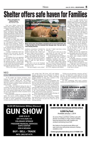 5June 21, 2013 — MOUNTAINEER
GUN SHOWJUNE 22 & 23
SAT. 9-5 & SUN. 9-4
COLORADO SPRINGS
FREEDOM FINANCIAL SERVICES
EXPO CENTER
3650 N NEVADA
BUY - SELL - TRADE
INFO: (563) 927-8176
$2.00 Off Admission Military Discount
DOWNTOWN PENTHOUSE OFFICE SPACE
4,000 Sq Feet
Available January 1, 2014
Contact gary@fountaincolony.com or (719)389-1234
At corner of Tejon and Platte. Full floor suite with
elevator accessibility in unique, historic building,
featuring exposed brick walls, skylights and
windows overlooking Acacia Park.
Nice balance of enclosed private offices and
open work areas with private restrooms. Parking
available on site!
Story and photo by
Andrea Stone
Mountaineer staff
Last year’s Waldo Canyon Fire
helped Stacey Baffaro prepare for her
evacuation during the Black Forest Fire.
Baffaro and her husband, Sgt. Joe
Baffaro, Headquarters and Headquarters
Troop, 2nd Special Troops Battalion,
2ndArmored Brigade Combat Team, 4th
Infantry Division, arrived at Fort Carson
about a month before the Waldo Canyon
Fire destroyed 342 homes.
“It made me think about what I
would pack if it ever happened to me,
so I felt prepared when it was time,”
she said of her evacuation. “When it
was time, I knew exactly what to pack.”
It was even more important for her
to be prepared since her husband is at
the National Training Center, Fort
Irwin, Calif.
“I think it would have been less
stressful (if he were here),” she said.
“I had to make certain decisions on
my own.”
The Baffaros live in an apartment
in Gleneagle, six miles from where the
fire started, she said. She packed
the afternoon of June 11. All day June
12, she tracked the fire’s progress while
at work, and by that afternoon, Baffaro
had made the decision to leave.
“With all the chaos (of a possible
mandatory evacuation), I decided I’m
going to leave now,” she said. “I
wanted to beat the rush. I didn’t want
the stress. I didn’t want to be afraid.”
She drove home, picked up her cat,
Mugen, and headed for the shelter at
the Fort Carson Youth Services Center.
“When I saw the (news) updates, I
knew I’d made the right decision,”
Baffaro said.
She sent a text to her husband,
letting him know she’d evacuated, but
that she was safe.
“He’s got enough to worry about,”
she said. “I didn’t want him to worry
about me, too.”
The text got to him just in time,
right before he went into “the box”
where communication is limited.
By the morning of June 14, Baffaro’s
neighborhood had been declared a
mandatory evacuation zone, and she
returned for a third night at the shelter.
The youth center shelter opened
June 11 to house Soldiers, Department
of Defense civilians, Families and pets
displaced by the fire and was manned
by CYSS’ employees and Soldiers.
“We try to make evacuees feel as
welcome as possible,” said Sgt. Trino
Zuniga, shelter noncommissioned officer
in charge, Company A, 2nd Battalion,
12th Infantry Regiment, 4th Infantry
Brigade Combat Team, 4th Inf. Div.
The center received some calls from
people in pre-evacuation areas who
wanted to know what their options were,
but few Families came to the shelter. It
also received some donations of food
and personal and pet care items.
Chief Warrant Officer 2 Chris
Petrunyak, Company B, Headquarters
and Headquarters Battalion, 4th Inf.
Div., and his wife brought donations
Thursday night. Last year, during the
Waldo Canyon Fire, he was deployed.
“It killed me, being over there,
to see (the Waldo Canyon Fire) and
not be involved. Now we can do
something about it. I just wish we
could do more,” he said.
Baffaro said she was surprised by
how few people came to the youth center.
“While I don’t want more people at
the shelter, more company would be
nice,” she said.
By Saturday afternoon, evacuations
in her neighborhood had been lifted,
and she was able to return home.
“Mugen and I were glad to be back
home, and there were no damages in
our area,” she said. “Things are starting
to get back to normal.”
ShelterofferssafehavenforFamilies
Mugen and his owner, Stacey Baffaro, evacuated to the Fort Carson Youth Center June
11 when the Black Forest Fire threatened their Gleneagle home. They were able to
return Saturday afternoon.
“If the Soldier has (Family members), their
lodging will be paid under their dependents’
evacuation voucher,” Maina said. “The Soldier’s
(personnel office) is responsible for creating a DD
1610 for (Family members), which will need to be
filed with the ... voucher.”
If a Soldier was deployed during the time of
evacuation, his spouse must go through the Soldier’s
unit so that the personnel office can create a DD
1610. Then spouses should take the form to DMPO
for review and submission of their evacuation travel
voucher, Maina said.
Evacuated DOD civilians are not placed on TDY
status, but receive similar lodging and M&IE
allowances for themselves and their Family members.
In order to receive entitlements, evacuated DOD
civilians must file a DD Form 1351-2 travel voucher
and include their DD Form 1610 and lodging
receipts. Documents can be submitted via email to
DRO-NEO@dfas.mil, however, Maina encourages
civilian evacuees to bring their vouchers to the
DMPO for review prior to submission.
Maina assisted dozens of servicemembers who
had to evacuate their homes during the Waldo Canyon
Fire last year. She said, on average, it took between
seven and 10 days for evacuees to receive allowances.
“The biggest thing is the orders, making sure the
(unit personnel office) puts the proper information in
the orders, in the exact format that we have provided
in the (Non-Combatant Evacuation Operations)
guide, along with the proper signatures.”
Maina encourages evacuees to take advantage of
the service offered through the DMPO.
“If I get the vouchers, I submit them, I monitor
them and check on it every two to three days,” Maina
said. “If you send it on your own, I have no way of
tracking anything.
“If there are any questions, concerns, call me,”
she said. “I’d rather have it done right the first time
than have the (Family members) having to go back
to the unit because something wasn’t done properly
on their orders.”
For help completing NEO travel vouchers,
Soldiers can call the DMPO at 526-1945/8502/8325.
from Page 4
NEO
Quick reference guide
For more information on entitlements for
evacuees, applicable regulations and examples of
necessary forms, the DMPO’s “Non-Combatant
Evacuation Operations Colorado Wildfires Quick
Reference Guide for Army Personnel and DA
Civilians” is available for download from the DMPO
website at http://www.carson.army.mil/dmpo/.
 