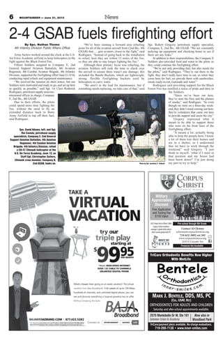 6 MOUNTAINEER — June 21, 2013
try our
triple play
starting at
$
9995PER MONTH
10MBPS HIGH-SPEED INTERNET
OVER 125 CABLE TV CHANNELS
UNLIMITED DIGITAL PHONE
TAKE A
VIRTUAL
VACATION
LIFEENTERTAINMENTConnect to SAVINGS
BAJABROADBAND.COM 877.422.5282
* Offers valid for new residential customers in wired, serviceable areas. For complete details on our rates and offers please contact us
today. Offer terms, conditions and features are subject to change at the discretion of Baja Broadband at any time. Additional charges
apply for taxes and fees and lease of modem, if required. Free installation, when applicable, does not include custom wiring. Other
restrictions may apply. Some services may not be available in all areas. © 2013 Baja Broadband. All rights reserved. Offer expires 6.30.13
What's cheaper than going on an exotic vacation? The virtual
vacation from Baja Broadband. With speeds of up to 100 Mbps,
hundreds of channels, and unlimited digital phone, you can
see and discover everything a tropical paradise has to offer.
Without breaking the bank.
T
A
ONIT
LA
9
s
e
o
PER MONTH
599
ting at
y
rsta
yalpe
ur
D D
AB
-S
9
d
e
ic
UNLIMITED DIGITAL PHONE
OVER 125 CABLE TV CHANNELS
HIGH-SPEED INTERNET
PER MONTH
9
hundreds of channels, and unlimited digital phone, you can
ith speeds of up to 100 Mbps,
What's cheaper than going on an exotic vacation? The virtual
e servi
d lease
ons an
ADBAND.COMO
fffefAll rights reserved. O. Some services may not be available in all areas. © 2013 Baja Broadband.
apply for taxes and fees and lease of modem, if required. Free installation, when applicable, does not include custom wiring. O
Additional chargessubject to change at the discretion of Baja Broadband at any time.fer terms, conditions and features are
fers please contact usareas. For complete details on our rates and of
422.5282.877ADBAND.COM
AINConnect to ENTERTTA
fer expires 6.30.13
therapply for taxes and fees and lease of modem, if required. Free installation, when applicable, does not include custom wiring. O
Additional charges
fers please contact us
422.5282
g
l
FEAINMENT ILVINGSSAAV
.see and discover everything a tropical paradise has to offer
Contact Al Chromy
achromy@corpuschristicos.org
719-632-5092 ext 103
www.corpuschristicos.org
2410 N Cascade Ave
Pre-school through 8th Grade
Financial Aid Available
Military
Appreciation
Discount
Free Application
and Testing Fee
$150 Value
2013IowaTestsofBasicSkills
CorpusChrististudents
average2gradelevelsabove
theircurrentgradelevel!!!
MARK J. BENTELE, DDS, MS, PC
(COL, USAF, RET)
ORTHODONTICS FOR ADULTS AND CHILDREN
Saturday and after-school appointments available.
TriCare Orthodontic Benefits Now Higher
With MetLife
TriCare/payment plans available. No charge evaluations.
719-268-7138 • www.inner-smiles.com
Now also in
Woodland Park
2575 Montebello Dr W, Ste 101
between Union & Academy
2-4 GSAB fuels firefighting effortBy Spc. Nathan Thome
4th Infantry Division Public Affairs Office
Army fuelers worked around the clock at the U.S.
Air Force Academy airfield, to keep helicopters in the
fight against the Black Forest Fire.
Fifteen Soldiers assigned to Company E, 2nd
General Support Aviation Battalion, 4th Aviation
Regiment, 4th Combat Aviation Brigade, 4th Infantry
Division, supported the firefighting effort June12-14 by
conducting rapid refuels and equipment maintenance.
“We received the mission on short notice, but our
Soldiers were motivated and ready to go, and set up here
as quickly as possible,” said Sgt. 1st Class Roderick
Rodriguez, petroleum supply noncom-
missioned officer in charge, Company
E, 2nd Bn., 4th GSAB.
Due to their efforts, the pilots
could spend more time fighting the
fire, without the need to fly an
extended distance back to Butts
Army Airfield to top off their fuel,
said Rodriguez.
“We’ve been running a forward area refueling
point for all of the aviation aircraft from (2nd Bn., 4th
GSAB) that … gets aviators closer to the fight,” said
Rodriguez. “Instead of going back to the installation
to refuel, here they are within 15 miles of the fire,
so they are able to stay longer fighting the fire.”
Although their primary focus was refueling, the
aviation Soldiers still took the time to check over
the aircraft to ensure there wasn’t any damage; this
included the Bambi Buckets, which are lightweight,
strong, flexible firefighting buckets used by
helicopters to carry water.
“We aren’t in the lead for maintenance, but if
something needs replacing, we take care of that,” said
Spc. Robert Gregory, petroleum supply specialist,
Company E, 2nd Bn., 4th GSAB. “We are constantly
policing up equipment and checking hoses to see if
there are any leaks.”
In addition to their responsibilities, the Company E
Soldiers also provided food and water to the pilots so
they could continue the firefighting effort.
“We’re not only providing fuel, but also meals for
the pilots,” said Rodriguez. “They’re out there in the
fight; they don’t really have time to eat, so when they
come here for fuel, we provide them with sandwiches,
meals ready-to-eat, Gatorade and water.”
Rodriguez said providing support for the Black
Forest Fire has instilled a sense of pride and duty in
the Soldiers.
“Since we’ve been out here,
they’ve seen the fires and the plumes
of smoke,” said Rodriguez. “So even
though we were on a three-day week-
end, they didn’t mind coming out here;
they’re volunteers that came out here
to provide support and assist the city.”
Gregory expressed what it
meant to be able to support those
who were on the front lines of the
firefighting effort.
“It means a lot, actually being
able to help the people here; I know
a lot of them lost their homes and
are in a shelter, so I understand
that we have to work through the
weekend,” said Gregory. “I just
think to myself, ‘what if I were in
that position and my house had
been burnt down?’ I’m just doing
my part to try to help.”
Spc. David Adams, left, and Sgt.
Rio Caveda, petroleum supply
specialists, Company E, 2nd General
Support Aviation Battalion, 4th Aviation
Regiment, 4th Combat Aviation
Brigade, 4th Infantry Division, refuel
a CH-47 Chinook helicopter at the
U.S. Air Force Academy, June 12, as
Staff Sgt. Christopher Suiters,
Chinook crew member, Company B,
2nd GSAB, looks on. Photo by Sgt. Jonathan C. Thibault
 