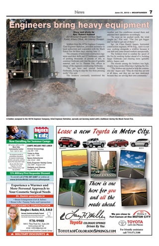 7June 21, 2013 — MOUNTAINEER
Story and photo by
Spc. Robert Holland
3rd Armored Brigade Combat Team
Public Affairs Office, 4th Infantry Division
Soldiers from the 497th Engineer Company,
52nd Engineer Battalion, provided assistance to
local authorities and responders with the Black
Forest Fire for three days, starting June 12.
The company of horizontal construction engi-
neers used their skills and D7 bulldozers, capable
of pushing thousands of pounds of dirt, to
construct firebreaks and clear the area of ignitable
material, said 1st Lt. Thomas Fite, officer in
charge of the engineers constructing firebreaks.
“We got here and started building
firebreaks, trying to stop the fire from pressing
north,” Fite said.
The Soldiers constantly monitored the
weather and fire conditions around them and
adjusted their operations accordingly.
“As soon as we pushed north, the wind
caught us,” Fite said. “The fire got bigger
and we had to get out of there.”
Sgt. 1st Class Daniel Jaques, horizontal
construction engineer, 497th Eng., said it is not
easy working alongside a wildfire because it
can shift and come toward workers unexpectedly.
The Soldiers tried to combat the speed of
the fire by working farther ahead of it, building
larger firebreaks and clearing more ignitable
debris, Jaques said.
The morale among the Soldiers was high,
despite long smoke-filled days fighting the fire.
“The Soldiers are excited to help the commu-
nity out,” Jaques said. “They do what they are told
at all times, and they are out here motivated,
because they are serving their own community.”
A Soldier assigned to the 497th Engineer Company, 52nd Engineer Battalion, spreads out burning mulch with a bulldozer during the Black Forest Fire.
To enroll call (719) 387-4487 or online at
www.bricks4kidz.com/cos-pikespeak
Now Enrolling for Summer Camps
15% Military/First Responder Discount
All Camps will be at the
West Side
Community Center
From 12pm to 3pm
Animal Grossology
July 8th -12th
Ticket to Ride
July 15th - 19th
Space Adventures
July 22nd - 26th
Early Engineer Variety Camp
July 29th - August 2nd
Gadgets and Gizmos
August 5th - 9th
Ourprogramsprovidean
extraordinaryatmosphere
forstudentstobuildunique
creations,playgames,andhave
loadsoffunusingLEGO®bricks
WealsoofferAfterSchool
Programs,Pre-school
Classes,BirthdayParties,Field
TripsandMore!
CAMPS INCLUDE FREE LUNCH
Experience a Warmer and
More Personal Approach to
Your Cosmetic Surgical Needs
MEMBER
AMERICAN SOCIETY OF
PLASTIC SURGEONS, INC.
MILITARY DISCOUNTS
Conveniently located Downtown Colorado Springs
FREE COSMETIC CONSULTATION
Dr. Raskin specializes in
DouglasJ.Raskin,M.D.,D.M.D
Harvard,StanfordandBaylorTrained
BoardCertifiedbytheAmericanBoardofPlasticSurgery
ActiveMemberAmericanSocietyofPlasticSurgeons
578-9988
559 E. Pikes Peak Ave., Suite 209
home.pcisys.net/~djr
email: mddmd@pcisys.net
 