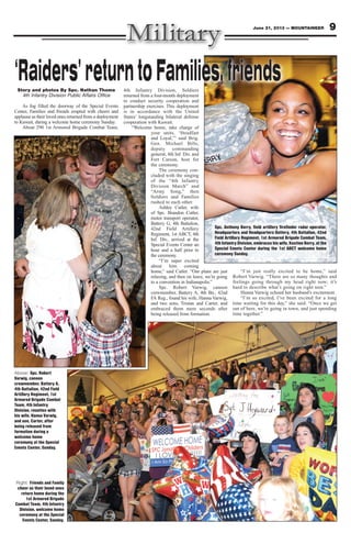 Story and photos By Spc. Nathan Thome
4th Infantry Division Public Affairs Office
As fog filled the doorway of the Special Events
Center, Families and friends erupted with cheers and
applause as their loved ones returned from a deployment
to Kuwait, during a welcome home ceremony Sunday.
About 290 1st Armored Brigade Combat Team,
4th Infantry Division, Soldiers
returned from a four-month deployment
to conduct security cooperation and
partnership exercises. This deployment
is in accordance with the United
States’ longstanding bilateral defense
cooperation with Kuwait.
“Welcome home, take charge of
your units, ‘Steadfast
and Loyal,’” said Brig.
Gen. Michael Bills,
deputy commanding
general, 4th Inf. Div. and
Fort Carson, host for
the ceremony.
The ceremony con-
cluded with the singing
of the “4th Infantry
Division March” and
“Army Song,” then
Soldiers and Families
rushed to each other.
Ashley Cutler, wife
of Spc. Brandon Cutler,
motor transport operator,
Battery G, 4th Battalion,
42nd Field Artillery
Regiment, 1st ABCT, 4th
Inf. Div., arrived at the
Special Events Center an
hour and a half prior to
the ceremony.
“I’m super excited
about him coming
home,” said Cutler. “Our plans are just
relaxing, and then on leave, we’re going
to a convention in Indianapolis.”
Spc. Robert Varwig, cannon
crewmember, Battery A, 4th Bn., 42nd
FA Reg., found his wife, Hanna Varwig,
and two sons, Tristan and Carter, and
embraced them mere seconds after
being released from formation.
“I’m just really excited to be home,” said
Robert Varwig. “There are so many thoughts and
feelings going through my head right now; it’s
hard to describe what’s going on right now.”
Hanna Varwig echoed her husband’s excitement.
“I’m so excited, I’ve been excited for a long
time waiting for this day,” she said. “Once we get
out of here, we’re going in town, and just spending
time together.”
Spc. Anthony Berry, field artillery firefinder radar operator,
Headquarters and Headquarters Battery, 4th Battalion, 42nd
Field Artillery Regiment, 1st Armored Brigade Combat Team,
4th Infantry Division, embraces his wife, Kestine Berry, at the
Special Events Center during the 1st ABCT welcome home
ceremony Sunday.
Right: Friends and Family
cheer as their loved ones
return home during the
1st Armored Brigade
Combat Team, 4th Infantry
Division, welcome home
ceremony at the Special
Events Center, Sunday.
Above: Spc. Robert
Varwig, cannon
crewmember, Battery A,
4th Battalion, 42nd Field
Artillery Regiment, 1st
Armored Brigade Combat
Team, 4th Infantry
Division, reunites with
his wife, Hanna Varwig,
and son, Carter, after
being released from
formation during a
welcome home
ceremony at the Special
Events Center, Sunday.
9June 21, 2013 — MOUNTAINEER
 