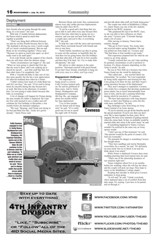 16 MOUNTAINEER — July 19, 2013
have friends who are going through the same
thing, it’s a lot easier,” she said.
With only 15 months between deployments,
the Pierces tried to spend as much time
together as possible.
“That’s one thing that’s different between
me and my civilian friends because they’re like,
‘My husband is driving me crazy. I need a night
off, or I need a weekend getaway.’ But me and
Brad, we do everything together,” Pierce said.
“Because we spent so much time apart, we don’t
really want to do stuff apart.”
Even with friends and the support of her church,
there are still times when the absence stings.
“Some circumstances can trigger it,” she said.
“When we were going to church that first day
that (he wasn’t) there, and I was walking up to
church by myself … just little stuff like that, but
then other times I’m completely fine.”
With a 7-month-old baby to take care of, her
days pass quickly, but she has a new appreciation
for what her husband does when he is home.
“I didn’t realize how much of a help Brad was
until he’s not here,” she said. “(I’m) used to being
home by (myself) during the day because he’s
at work. But then in the afternoon, (I wonder)
how I’m even going to make dinner because (the
baby is) screaming.”
A lot of changes will happen for Tristan during
the nine months his father is deployed. He’s had
his first cold, learned to use a walker and will
celebrate his first birthday in December, a few
months before the battalion redeploys.
“We were ‘Skyping,’ and Tristan was laying in
his bed and Brad was like, ‘Gosh, he’s grown
already,’” Jamie Pierce said.
Between Skype and email, they communicate
almost every day, unlike previous deployments
when he didn’t have Wi-Fi.
“It can be a good and a bad thing that you
get to talk to each other every day because then
there’s that time when they’re going out on a
mission, and you may not hear from them for
a couple days, and you’re like, is everything
OK?” she said.
To help her cope with the stress and uncertainty,
Jamie Pierce surrounds herself with friends and
tries to stay busy.
“Some Family (members) say they’re going
to come out this summer, so hopefully they do.
And then (we’re) going home (for) the holidays.
And then after that, it’ll only be (a few) months,
and then they’ll be back. So, I try to make little
checkpoints,” she said.
Her advice to other spouses in the same
position: “Surround yourself with good friends.
If you don’t have friends, somebody to hang out
with every once in a while, you’ll go crazy.”
Engagement challenges
The importance of
being social is a lesson
Cully Cavness learned early
on. He and his girlfriend of
three years, 2nd Lt. Emily
Nunez, Headquarters and
Headquarters Company,
4th Eng. Bn., got engaged
about two months before
her June deployment.
“I try to have people
over for dinner and (to hang
out),” he said. “It’s a really
good way for me to spend
the night with 10 friends
and just talk about other stuff, not Emily being gone.”
The couple met while at Middlebury College,
Vt., where Nunez was one of the few students
enrolled in the ROTC program.
“She graduated the top in her ROTC class,
so she was able to have influence on where
she went,” Cavness said. “Colorado Springs
made a lot of sense.”
After moving in January, Nunez had a
surprise, though.
“She got to Fort Carson. Two weeks later,
she received orders saying Kandahar. The rug
was pulled out from under us,” Cavness said.
“She had three or four months to get ready.”
That experience prepared him for what he can
expect as an Army spouse.
“I totally realized that you can’t take anything
for granted, circumstance or job or position or
location. It’s always dynamic depending on (the
Army’s) needs,” he said.
He was in New York on a business trip when
Nunez found out she would be deploying.
“She called and … was worried about our
relationship,” he recalled. “So I just responded
by being really supportive and assuring her that
I was going to be there for her, and that I wasn’t
going anywhere because of the deployment.”
They aren’t strangers to separation. Cavness,
who works for a company that develops geothermal
power plants, has to travel internationally from
time to time, and he did a yearlong fellowship
during which he traveled to 25 countries.
“We have had experience with long distance
before, so that’s also helping us come into this
with more confidence,” he said.
Big challenges come from being an Army
fiancé instead of an Army spouse.
“If you’re married, you get all the benefits and all
the special treatment. If you’re not, then you don’t
exist. We’ve been together for three years. We’re
engaged. We have every intention of getting married
when she comes back. In fact, we probably would be
married while she’s away if she wasn’t away,” he said.
If something happened to Nunez, Cavness
wouldn’t be notified in the same way an Army
spouse would.
“I don’t get any of that treatment,” he said.
“Her parents would be the point of contact. (I’d)
find out eventually.”
The potential for danger is something Cavness
has thought about.
“They have sandbags and mortar blockades
everywhere for a reason,” he said. “It’s definitely
on your mind. You try to block it out and not
think about it too much.”
While Nunez is deployed, Cavness does more
wedding planning than most typical men, he said.
“That’s one of the interesting dynamics of
our situation right now.”
Nunez redeploys about five or six months
before her wedding, when she will buy her dress
and the couple will pick out rings. They hope to
marry in the Middlebury College chapel.
Keeping that end date in mind gives Cavness
endurance to keep going.
“It will end,” he said. “I think everybody
who’s deployed takes a lot of comfort from that
date range. It’s coming. I just have to be patient
and sit through it.”
from Page 15
Deployment
Cully Cavness,
engaged to 2nd
Lt. Emily Nunez,
Headquarters and
Headquarters
Company, 4th
Engineer Battalion,
works out at the
Denver Athletic
Club. He will
continue to live
in Denver until the
unit redeploys. “A
little run or a little
gym workout can
really clear your
mind of stress,”
he said. “Since
you’re always
under low-grade
stress while
they’re deployed,
... (that’s) a healthy
thing to do.”
WWW.FACEBOOK.COM/4THID
WWW.TWITTER.COM/@4THINFDIV
WWW.YOUTUBE.COM/USER/THE4ID
WWW.FLICKR.COM/PHOTOS/THE4ID
WWW.SLIDESHARE.NET/THE4ID
Cavness
Photo by Andrea Stone
 