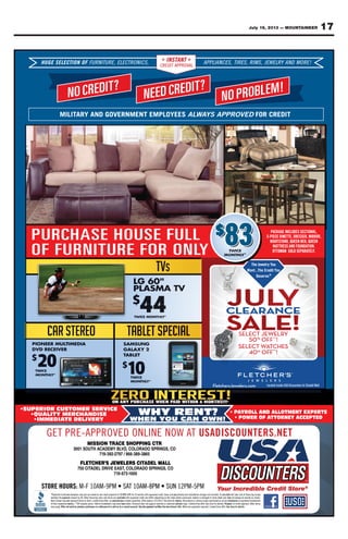 17July 19, 2013 — MOUNTAINEER
GET PRE-APPROVED ONLINE NOW AT USADISCOUNTERS.NET
•SUPERIOR CUSTOMER SERVICE
•QUALITY MERCHANDISE
•IMMEDIATE DELIVERY
WHY RENT?
WHEN YOU CAN OWN!
• PAYROLL AND ALLOTMENT EXPERTS
• POWER OF ATTORNEY ACCEPTED
NO CREDIT?
NEED CREDIT?
NO PROBLEM!
HUGE SELECTION OF FURNITURE, ELECTRONICS, APPLIANCES, TIRES, RIMS, JEWELRY AND MORE!INSTANT
CREDIT APPROVAL
MILITARY AND GOVERNMENT EMPLOYEES ALWAYS APPROVED FOR CREDIT
PACKAGE INCLUDES SECTIONAL,
5-PIECE DINETTE, DRESSER, MIRROR,
NIGHTSTAND, QUEEN BED, QUEEN
MATTRESS AND FOUNDATION.
OTTOMAN SOLD SEPARATELY.
Located inside USA Discounters & Citadell MallFletchersJewelers.com
CLEARANCE
The Jewelry You
Want...The Credit You
Deserve.®
SELECT WATCHES
%
OFF**
!
SELECT JEWELRY
OFF**
!
ON ANY PURCHASE WHEN PAID WITHIN 6 MONTHS!!!¥
PURCHASE HOUSE FULL
OF FURNITURE FOR ONLY
$
83
CELEELSEGUH F
?TIDERCON
ONOITTIC LEEL,EE,RUTTUINRUFFU ,
RCDEEN
SCINORTTRCEECL INST
CREDIT APPROV
S
?TIDER ON
EESCNAIIALPPPPAANTTTA
ALAPPROV
,
!MELBORPO
SMIR,SEESRITTI,S YRLEELWWEEJ Y !EROMDNA
MILIT Y AND
DERCON
ARMILIT GOVERNMENT EMPLOYEESGOVERNMENT EMPLOYEES
RCDEEN
GOVERNMENT EMPLOYEES
DER ON
YS APPROVEDAWWAAL D
!MELBORPO
FOR CREDPROVED FOR CREDIT
CRUP
UFFO
HESAHC
RUTINRU
UFESUOH
OROFER
LLU
YLLYNO
$$
8 EGAKCAP
NIDECEI-P5
ATSTHGIN
ERTTAM
AMOTTO
83 ,LANOITCESSEDULCNIE
,RORRIM,RESSERD,ETTEN
NEEUQ,DEBNEEUQ,DNA
.NOITAATDNUFODNASSE
YLLYETARAPESDLOSNA
UFFO RUTINRU OROFER YLLYNO AMOTTO
uoYyrleweJehT
uoYtiderCehT...tnaW
evreseD .®
.YLLYETARAPESDLOSNA
CCLEARANCE
•SUPERIOR CUSTOMER SERVICE•SUPERIOR CUSTOMER SERVICE
WHY RENT?WHY RENT?
srehctelF
YROLL AND ALLOAAY• P
Located inside USA Discounters & Citadell Mallmoc.sreleweJs
YROLL AND ALLOTMENT EXPERTS
Located inside USA Discounters & Citadell Mall
PTEG
•SUPERIOR CUSTOMER SERVICE
•QUALITY MERCHANDISE
TE DELIVER•IMMEDIA
EVORPPA-ERP
CARTNOISSIM
VLLBYMEDACAHTUOS1003
7972-293-917
EWEJSR’EHCTELF
•SUPERIOR CUSTOMER SERVICE
•QUALITY MERCHANDISE
YTE DELIVER
ONENILNODE
RTCGNIPPOHSE
OC,SGNIRPSODAROLOC,DV
5683-983-668/7
LLAMLEDATTAICSRELE
WHY RENT?
WHEN YOU CAN OWN!
TAAWO SIDASU
WHY RENT?
WHEN YOU CAN OWN!
EN.SRETNUOC
YROLL AND ALLOAAY• P
TTORNEY ACCEPTED• POWER OF A
TE
YROLL AND ALLOTMENT EXPERTS
TTORNEY ACCEPTED
STORE HOURS:
arelisted*Payments
paymentthemultiply
notmayshownItems
owners.respectivetheirof
. Offer not valid on previous purchases or a reﬁnance of or add-on to a current account. Any late payment nulliﬁes the zero intmay apply
STORE HOURS: M-F 10AM-9PM • SA
EWEJSR’EHCTELF
SAEEVIRDLEDATTAIC057
5-917
19.99%atpaymentdownzeroonbasedareandonlyexamplesare
availablearetermsandratesﬁnancingOther48.byamountpayment
substitutions;nooffer;timeLimitedstock.initemsrepresentnot
beenhavemaymarkdownsInterimprices.original**Offowners.
. Offer not valid on previous purchases or a reﬁnance of or add-on to a current account. Any late payment nulliﬁes the zero int
T 10AM-8PM • SUNSAAT
LLAMLEDATTAICSRELE
OC,SGNIRPSODAROLOC,T
0001-375
anyandtaxescredit,approvedwithmonths24forAPR19.99%
statetheondependingdifferandcreditapprovedwithavailable
details.forstoreSee7/31/2013.expiresOfferquantities.limitedsubstitutions;
solitairediamondorwatchestoapplynotdoesDiscounttaken.been
erest offer. Offer not valid on previous purchases or a reﬁnance of or add-on to a current account. Any late payment nulliﬁes the zero int
T 10AM-8PM • SUN 12PM-5PM
calculateoTToincluded.notchargesinstallationanddeliveryany
mayanddetailshowtoenlargedisJewelrypurchased.where
trademarksareadonmentionednamesserviceorproductsAlldetails.
¥Subjectdetails.forstoreSee.offertimeLimitedrings.solitaire
. See store for details.. Minimum payments required. Limited time offererest offer
simplyﬁnancingofcosttotalthecalculate
shown.asexactlybealwaysnotmay
trademarksregisteredortrademarks
termsOtherapproval.creditto¥Subject
. See store for details.
 