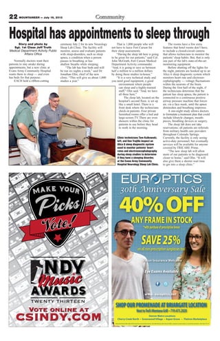 22 MOUNTAINEER — July 19, 2013
TWENTY THIRTEEN
Vote online at
csindy.com
Vision Insurance Welcome
www. europtics.net
30th Anniversary Sale
ANYFRAMEINSTOCK
*withpurchaseofprescriptionlenses
SAVE25%onallnon-prescriptionsunglassestoo!
SHOPOURPROMENADEATBRIARGATELOCATION
NexttoTed’sMontanaGrill •719.473.2020
Sale priced frames offer valid with the purchase of prescription lenses. Not valid with any other discount offers, coupons, insurance plans, or on previous purchases. Sale ends 7/21/13.
Denver Metro Locations
Cherry Creek North • Greenwood Village • Aspen Grove • Flatiron Marketplace
Eye Exams Available
Hospital has appointments to sleep throughStory and photo by
Sgt. 1st Class Jeff Troth
Medical Department Activity Public
Affairs Office
Normally doctors want their
patients to stay awake during
appointments, but a new clinic at
Evans Army Community Hospital
wants them to sleep — and even
has beds for that purpose.
EACH held a ribbon-cutting
ceremony July 2 for its new Neurology
Sleep Lab Clinic. The facility will
monitor, assess and evaluate patients
with sleep-disorders, such as sleep
apnea, a condition when a person
pauses in breathing or has
shallow breaths while sleeping.
“The lab has four beds and will
be run six nights a week,” said Dr.
Jonathan Olin, chief of the new
clinic. “This will give us about 1,000
studies a year.”
That is 1,000 people who will
not have to leave Fort Carson for
their sleep assessments.
“Having the sleep lab here is going
to be great for our patients,” said Col.
John McGrath, Fort Carson Medical
Department Activity commander.
“And, it is going to save us between
half a million to a million dollars
by doing these studies in-house.”
“It is a very technical study and
you need good equipment, a good
environment where people
can sleep and a highly-trained
staff,” Olin said. “And, we have
all three here.”
The sleep lab, located on the
hospital’s second floor, is set up
like a small hotel. There is a
front desk where the technicians
check-in patients. Four private
furnished rooms offer a bed and
large-screen TV. There are even
showers within the clinic for
patients to use before they head
to work in the morning.
The rooms have a few extra
features that hotel rooms don’t have,
to include a closed-circuit camera
that allows technicians to monitor the
patients’ sleep habits. But, that is only
one part of the lab’s state-of-the-art
monitoring equipment.
Before shutting off the lights for
the night, patients are hooked up to an
Alice 6 sleep diagnostic system which
monitors heart rate and electroen-
cephalography — voltage fluctuations
within the neurons of the brain.
During the first half of the night, if
the technicians determine that the
patient has sleep apnea, the patient is
connected to a continuous positive
airway pressure machine that forces
air, via a face mask, until the apnea
diminishes and breathing improves.
A one-night study allows doctors
to formulate a treatment plan that could
include lifestyle changes, mouth-
pieces, breathing devices or surgery.
The sleep lab does not take
reservations; all patients are referrals
from military health care providers
throughout Colorado Springs.
Currently, the facility is only seeing
active-duty personnel, but eventually
services will be available for anyone
covered by TRICARE Prime.
“The new sleep lab will allow
more of our patients to be diagnosed
closer to home,” said Olin. “It will
also give them a shorter wait time
to get into a sleep clinic.”
Clinic technicians Tom Kulkowski,
left, and Dan Trujillo inspect an
Alice 6 sleep diagnostic system
used to monitor patients’ heart
rates and electroencephalography
during sleep studies to determine
if they have a sleeping disorder,
at the Evans Army Community
Hospital Neurology Sleep Lab Clinic.
 