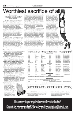 26 MOUNTAINEER — July 19, 2013
Sims at 719-304-9815 for more information.
Spanish Bible Study meets off post. Contact
Staff Sgt. Jose Varga at 719-287-2016 for
study times and location.
Jewish Lunch and Learn with Chap. (Lt. Col.)
Howard Fields takes place Wednesday from
noon to 1 p.m. at Provider Chapel. For more
information, call 526-8263.
Chapel briefs
Facebook: Search “Fort Carson Chaplains (Religious
Support Office)” for events and schedules.
Club Beyond is a program for military middle
school teens. Volunteers are welcome. Call
719-355-9594 for dates and times.
Youth Ministries: Christian Youth Group for
sixth- through 12th-graders meets Sunday
from 2:30-4:30 p.m. at Soldiers’ Memorial
Chapel. Call 526-5744 for more information.
Military Council of Catholic Women meets Friday
from 9:30-11:30 a.m. at Soldiers’ Memorial
Chapel. For information, call 526-5769 or visit
“Fort Carson Military Council of Catholic
Women” on Facebook.
Knights of Columbus, a Catholic group for
men 18 and older, meets the second and fourth
Tuesday of the month at Soldiers’ Memorial
Chapel. Call 526-5769 for more information.
Protestant Women of the Chapel meets
Tuesday from 9:30 a.m. to noon at Soldiers’
Memorial Chapel. Free child care is available.
Email carson@pwoc.org or visit PWOC
Fort Carson on Facebook for details.
Latter Day Saints Soldiers: Weekly Institute Class
(Bible study) is Wednesday at 6 p.m. at Veterans
Memorial Chapel. Food is provided. Call 971-
219-0007 or 719-433-2659 or email arthur.ford
@myldsmail.net for more information.
Heartbeat, a support group
for battle buddies,
Family members and
friends who are suicide
survivors, meets the
second Tuesday of each
month from 6:30-8 p.m.
at the Fallen Heroes Family
Center, building 6215,
6990 Mekong St.
Contact Richard Stites at
719-598-6576 or Cheryl
Chapel Schedule
ROMAN CATHOLIC
Day Time Service Chapel Location Contact Person
Saturday 4-45 p.m. Reconciliation Soldiers’ Nelson & Martinez Chap. Manuel/526-8583
Saturday 5 p.m. Mass Soldiers’ Nelson & Martinez Chap. Manuel/526-8583
Sunday 8:15-8:45 a.m. Reconciliation Soldiers’ Nelson & Martinez Chap. Manuel/526-8583
Sunday 9 a.m. Mass Soldiers’ Nelson & Martinez Chap. Manuel/526-8583
Sunday 10:30 a.m. Religious education Soldiers’ Nelson & Martinez Pat Treacy/524-2458
Sunday 10:30 a.m. RCIA Soldiers’ Nelson & Martinez Pat Treacy/524-2458
Sunday 11 a.m. Mass Healer Evans Army Hospital Fr. Christopher/526-7386
Mon-Fri 11:45 a.m. Mass Soldiers Nelson & Martinez Chap. Manuel/526-8583
Mon-Fri Noon Mass Healer Evans Army Hospital Fr. Christopher/526-7386
First Friday of month Noon Mass Healer Evans Army Hospital Fr. Christopher/526-7386
PROTESTANT
Friday 4:30 p.m. Intercessory prayer, Soldiers’ Nelson & Martinez Chap. Stuart/524-4316
Bible Study
Sunday 9 a.m. Protestant Healer Evans Army Hospital Chap. Gee/526-7386
Sunday 9:15 a.m. Sunday School Soldiers’ Nelson & Martinez Heidi McAllister/526-5744
Sunday 9:30 a.m. Sunday School Prussman Barkeley & Prussman Heidi McAllister/526-5744
Sunday 11 a.m. Protestant Soldiers’ Nelson & Martinez Chap. Stuart/524-4316
Sunday 11 a.m. Gospel Prussman Barkeley & Prussman Ursula Pittman/503-1104
Sunday 10 a.m. Chapel NeXt Veterans Magrath & Titus Chap. Palmer/526-3888
Sunday 2:30-4:30p.m. Youth ministry Soldiers’ Nelson & Martinez Heidi McAllister/526-5744
Tuesday 9:30 a.m. PWOC Soldiers’ Nelson & Martinez Chap. Stuart/524-4316
EASTERN ORTHODOX
Sunday 10 a.m. Orthodox Service Provider Barkeley & Ellis Chap. Oanca/503-4340
JEWISH
Fort Carson does not offer Jewish services on post. Contact Chap. (Lt. Col.) Fields at 503-4090/4099 for Jewish service and study information
ISLAMIC SERVICES
Fort Carson does not offer Islamic services on post. Contact the Islamic Society at 2125 N. Chestnut, 632-3364 for information.
(FORT CARSON OPEN CIRCLE) WICCA
Sunday 1 p.m. Provider Chapel, Building 1350, Barkeley and Ellis ftcarsonopencircle@gmail.com
COLORADO WARRIORS SWEAT LODGE
Meets once or twice monthly and upon special request. Contact Michael Hackwith or Wendy Chunn-Hackwith at 285-5240 for information.
Hassomeoneinyourorganizationrecentlyreceivedkudos?
ContactMountaineerstaffat526-4144oremailfcmountaineer@hotmail.com.
Commentary by
Chap. (Capt.) Omari S. Thompson
4th Battalion, 10th Special Forces
Group (Airborne)
The Miami Heat are now repeat National
Basketball Association champions. Lebron
James, Dwayne Wade and Chris Bosh are
proving that Pat Riley’s mastermind acquisition
three years ago to form the “Big Three”
was indeed a success, despite the major
criticism surrounding the blockbuster deal.
James is unequivocally the best basketball
player in the world and has just moved a
step closer to legitimately being compared to
Michael Jordan, the greatest to ever play the
game. Bosh is now a two-time champion
who probably couldn’t care less about being
considered the least-significant member of
the Big Three.
That leaves Wade, the world champion and
NBA Finals most valuable player back in 2006
before the Big Three was ever a thought, who
is probably the most selfless of these elite
teammates. It was his sacrifice that made the
Big Three and the legacy that they are creating
possible today. Wade took far less money than
his market value to ensure that the Miami
Heat organization had enough in the budget to
bring James and Bosh aboard. Once they chose
to come to Miami, the question became what
will their chemistry be, and who will be the
leader. Wade put this matter to rest when he
stated last year that James was the leader of
their team. From that moment, pressure was
relieved and things fell into place as the Miami
Heat won the title in 2012 and have now
repeated the feat in 2013. His sacrifice led to
James and Bosh choosing to come to Miami
as well as the Miami Heat earning its second
consecutive championship.
Wade’s sacrifice pales in comparison to the
sacrifice made by our Lord and Savior Jesus
Christ who accepted the will of his father to
step down from eternal glory and be clothed in
humanity. He did not come as the king of this
earth as he rightfully could have, but instead
came in humility, born in a manger as there
was no room in the inn. Even at his triumphal
entry into Jerusalem, Jesus rode in on a colt
that was never before ridden.
Despite the miracles, the healings and the
casting out of demons, Jesus’ identity as the
Son of God was still widely in question.
Nevertheless, Jesus endured betrayal, mocking,
beating and suffering beyond what any of us
could ever imagine, all motivated out of the
deepest and purest love for each of us. His
sacrifice was complete when
he, willingly, laid down his
life, despite being innocent,
for us that we might have life
and have it more abundantly.
He therefore did for us what
we were not capable of doing
for ourselves. Could there be
a more worthy sacrifice?
As we consider life’s
heroes, as we honor our
veterans for their service and
those who have paid the price
for our freedom with their
lives, as we celebrate the
accolades of our superstar
athletes, world leaders and
Pulitzer Prize winners, let us
not lose sight of the one who
made the sacrifice more worthy
than any other. Without Wade’s
sacrifice, the Big Three would
probably not be together and the Miami
Heat would not be two-time defending
world champions. Those of us who are Heat
fans would not have cause for celebration,
but life would go on. Without Jesus Christ,
who made the ultimate sacrifice, none of
us would even be alive today.
Worthiest sacrifice of all
 