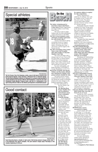 The indoor swimming pool at
Iron Horse Sports and Fitness
Center hosts a Better Opportunity
for Single Soldiers event Friday
from 4-9 p.m.
The event is open to single
Soldiers only. For more information,
contact Toni Savino at 526-4494.
The Fort Carson acquatics center
will begin accepting registration
for swim lessons Aug. 1.
Anyone interested in taking
swimming lessons in August
should sign up at the Nelson
indoor swimming pool Aug. 1.
All lessons will be taught at the
Nelson facility.
The 2013 Association of the United
States Army Golf Scramble
takes place Friday at Cheyenne
Shadows Golf Club.
The event will begin with a
shotgun start at 8 a.m. Cost is $50
for active-duty or retired military
and $75 for civilian/corporate
players. The event is limited to 36
teams. There will be prizes, lunch
and certificates for free golf.
For more information, call
Robin Wininger at 659-8498 or
George Rhynedance at 237-1713.
Directorate of Family and Morale,
Welfare and Recreation officials
have announced a change to the
group workout schedule for July.
All group exercise classes,
except kettle bell classes, will be
free during the month as DFMWR
prepares for some changes to the
program beginning in August.
For more information on
the free classes, call
526-3107.
The Big Dog Brag
Funner Mudder five-
and two-kilometer
mud obstacle course
event is scheduled
for Aug. 3 in
Colorado Springs.
Event organizers
said it is a community
activity designed to
offer something
memorable and fun
for participants. It is
a day of food, music,
contests, mud
volleyball, a children’s
fun zone and more.
The two-
kilometer course
has more than 12
obstacles designed
for families. Anyone
6 and older who wants
to experience the mud
and fun without all
the run is invited to
take part in the two-
kilometer event. The
five-kilometer course
has more than 20
challenging obstacles
designed for anyone
13 and older. For
more information,
go to http://www.
bigdogbrag.com.
The 2012 Rocky
Mountain State
Games are looking
for amateur athletes to register
for July competitions.
Online registration is
underway for athletes who wish
to compete in the 35 sports for
this year’s event. The games
will be held Friday-Sunday
and July 26-28 at various venues
in Colorado Springs.
Participants must be Colorado
residents for at least 30 days prior
to the first day of the competition
they wish to enter. In addition,
students enrolled in Colorado
colleges or universities are eligible,
as are U.S. military personnel
stationed in Colorado and their
Family members.
The games have been organized
in accordance with NCAA
guidelines with some exceptions.
Online registration is at http://www.
coloradospringssports.org.
The 2013 National Physique
Committee Armbrust Pro Gym
Warrior Classic will be held
Aug. 23-24 at the Embassy
Suites Hotel, Spa and Conference
Center, 4705 Clydesdale
Parkway, in Loveland.
Prejudging for bodybuilding
and physique will begin at 8 a.m.
in the men’s bodybuilding and
physique categories. Judging
will then take place in women’s
bodybuilding and physique;
fitness routines, bikini, fitness
physique and figure competitions
respectively. The finals will
begin at 5 p.m. Visit http://www.
jefftaylor.com for tickets.
The next Commanding General
Golf Scramble is Aug. 1 at the
Cheyenne Shadows Golf Club.
The event will begin with a
shotgun start at 12:30 p.m. The
event is a four-person team
concept, according to golf course
officials. Call 526-4102 to reserve
a spot. The golf course is also
scheduled to hold the last CG
golf scramble in September.
Cheyenne Shadows Golf Club will
hold a Demo Day event July 27
from 10 a.m. to 3 p.m.
During the event, customers
will get the opportunity to sample
golf products from various
vendors. The golf course will
supply range balls, and people
will have the opportunity to
purchase the products they
sample. For more information,
call 526-4102.
DFMWR hosts a soccer
tournament in August.
Carson Classic 2013 will
be held Aug. 9-11 at the post
soccer fields next to Iron Horse
Sports and Fitness Center. The
entry fee for the tournament is
$250 and must be paid by Aug. 1.
Fédération Internationale
de Football Association rules
will apply. The tournament will
have a pool round and then an
elimination tournament to
determine the champion. A
most valuable player, top goalie
and an all-tournament team will
be selected and individuals on
first-and second-place teams
will receive awards.
For more information
contact Archie Ngwayah at
angwayah@gmail.com or
678-4317454 or Christopher Ibay
at kira21b@yahoo.com or
701-240-2511.
— Compiled by Walt Johnson
28 MOUNTAINEER — July 19, 2013
Photo by Walt Johnson
The Fort Carson 14ers first baseman, center, races to the base to record an out
during Special Olympic action Saturday at Memorial Park in Colorado Springs.
The post Special Olympics athletes are taking part in a program made possible by
a grant awarded to Fort Carson in March. Dale Veneklasen, a coach for one of the
Exceptional Family Member Program teams, said this is a continuation of the
sports being offered. In March, the athletes participated in a basketball program.
Special athletes
Photo by Walt Johnson
Sarah Kenerley blasts a double to right center field during women’s league action July 11
at the Mountain Post Sports Complex. The post women’s league plays Thursdays at the
complex beginning at 6:30 p.m.
Good contact
BENCHOn theOn the
 