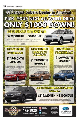 40 MOUNTAINEER — July 19, 2013
FamilyOwned
andOperatedfor
Over43years.
Committedto
theCommunity
weserve.
1080MOTOR CITY DRIVE
475-1920BESTBUYSUBARU.COM
EXPIRES ON JULY 31, 2013
Facebook.com/
heubergermotors
Twitter.com/
heubergermotors
Pinterest.com/
heubergermotors
#1Largest SubaruDealer inAmerica!BASED ON 2012 NATIONAL DEALER RANKING
PICK YOUR NEXT ALL WHEEL DRIVE
ONLY $1000 DOWN!
2013SUBARU
IMPREZA2.0i
$149/MONTH
$1000DUE
MSRP $18,665
MODEL CODE DJA PACKAGE 01
STOCK #133301
2013SUBARU
LEGACY2.5i
AutomaticCVT
$159/MONTH
$1000DUE
MSRP $22,065
MODEL CODE DAB PACKAGE 01
STOCK #133156
$199/MONTH
$1000DUE
2014 SUBARU
FORESTER 2.5i
MSRP $22,820
MODEL CODE EFA PACKAGE 01
STOCK #140203
42monthclosedendlease,$159/monthplustax.
$1000dueatsigning,plusfirstmonth’s payment
andtaxes.10,000 milesperyear. WAC. No security
depositrequired.
42monthclosedendlease,$199/monthplustax.
$1000due atsigning, plusfirstmonth’s payment
andtaxes.10,000milesperyear. WAC. No security
depositrequired.
42monthclosedendlease,$149/monthplustax.
$1000due atsigning,plusfirstmonth’s payment
andtaxes.10,000 milesperyear. WAC. No security
depositrequired.
$219/MONTH - $1000DUE
2013SUBARUXVCROSSTREK
2.0iPremium
MSRP $23,614
MODEL CODE DRA PACKAGE 01
STOCK #133330
$229/MONTH - $1000DUE
2013SUBARUOUTBACK2.5i
42monthclosedendlease,$229/monthplustax. $1000due atsigning,plusfirst
month’s payment andtaxes.10,000milesperyear. WAC. No securitydepositrequired.
42monthclosedendlease,$229/monthplustax. $1000dueatsigning,plusfirstmonth’s
payment andtaxes.10,000milesperyear. WAC. No securitydepositrequired.
MSRP $24,290
MODEL CODE DDA PACKAGE 01
STOCK #133192
 