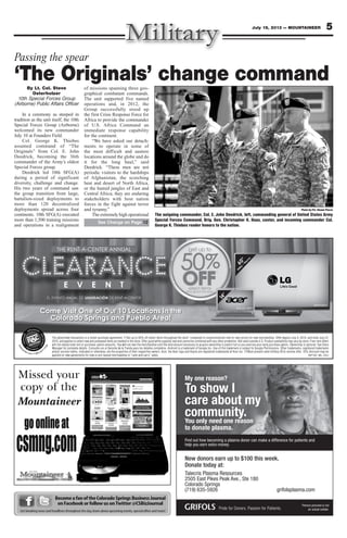 5July 19, 2013 — MOUNTAINEER
EL EVENTO ANUAL DE LIQUIDACIÓN DE RENT-A-CENTER
Come Visit One of Our 10 Locations in the
Colorado Springs and Pueblo Area!
60"
1080p
•
Plasm
a
#60PA6500
14"
#V5-431-4899
en nd oeilppa
civrer so/dna
r cor feganaM
cudet roll niw
pd an, a3102
esitrevde ahT
8558
775
777
.77887.00008•moc.rettennt
een
cce
aa
c
ttannt
eenr
nahcred mesael-err pw oer nos ftnemeergw ae
pore phe tr, aesiwrehtr od oetacidn, iskrae mc
e le dtnerel Gn eoa ctlusno. Csliatee dtelpmor c
u wo. Ystnuomn aoitpo-esahcrur pt onel ratoe tc
ras ms ametd iesaelerd pnw aet nceleo ss teilp
tnemeerge asahcrup-latnes a rn ioitcasnard te
.sela” syrrad cnh asacr “e osidn
ce Ah, trec. Asrenwe ovitcepser riehf ts oeitre
iordn. Asotelpmos cellates doa lraa pdneia Te l
l aatoe thil ttne usidnahcree mhn twt ooll niu w
sas leilppue silhd woor geff. Oerote shn td iekr
uohguorhs tmett icelef sf% o0o 5p tt ueG“. †t
s okramedard teretsigee rre aripsd Ano agor lec
ars tihf te os. Ucne Ilgoof Gk oramedars a td i
d iias pp iihsrenwe oriuqco ay trassecet nnuom
morr pehty onh atid wenibmoe ct bonnad cnt as
nel ranoitomorpnoo nd terapmo” cerote sht tu
D ty Iratilid milat vnesert psuM†. †cnr Iecf As o
t. Osnoissimree Plgooo Gt tcejbus sk irameda
pe osahcruy plrar euoe ysicrexu eor yll oun fd i
baliavt acudor. PS.e Udistud oilat vo. Nnoitom
r beff. Oesidnahcrew mer nos fecirn pwo-ot-tn
ey bat mnuocsi% d5. 1reffe ovieceo rD t
skramedard teretsige, rskramedarr teh
erote Se. Slanoitps op iihsrenw. Onoitp
srefft oner-eer. Feroty sy bray vay mtili
,7y 2lus Jdnd en, a310, 2y 5lus Jniger b
ROP1307_MIL_COL2
My one reason?
To show I
care about my
community.
You only need one reason
to donate plasma.
Find out how becoming a plasma donor can make a difference for patients and
help you earn extra money.
New donors earn up to $100 this week.
Donate today at:
Talecris Plasma Resources
2505 East Pikes Peak Ave., Ste 180
Colorado Springs
(719) 635-5926 grifolsplasma.com
Person pictured is not
an actual solider.
BecomeafanoftheColoradoSpringsBusinessJournal
onFacebookorfollowusonTwitter@CSBizJournal
Get breaking news and headlines throughout the day, learn about upcoming events, special offers and more!
By Lt. Col. Steve
Osterholzer
10th Special Forces Group
(Airborne) Public Affairs Officer
In a ceremony as steeped in
tradition as the unit itself, the 10th
Special Forces Group (Airborne)
welcomed its new commander
July 10 at Founders Field.
Col. George K. Thiebes
assumed command of “The
Originals” from Col. E. John
Deedrick, becoming the 36th
commander of the Army’s oldest
Special Forces group.
Deedrick led 10th SFG(A)
during a period of significant
diversity, challenge and change.
His two years of command saw
the group transition from large,
battalion-sized deployments to
more than 120 decentralized
deployments spread across four
continents. 10th SFG(A) executed
more than 1,500 training missions
and operations in a realignment
of missions spanning three geo-
graphical combatant commands.
The unit supported five named
operations and, in 2012, the
Group successfully stood up
the first Crisis Response Force for
Africa to provide the commander
of U.S. Africa Command an
immediate response capability
for the continent.
“We have asked our detach-
ments to operate in some of
the most difficult and austere
locations around the globe and do
it for the long haul,” said
Deedrick. “These men are not
periodic visitors to the hardships
of Afghanistan, the scorching
heat and desert of North Africa,
or the humid jungles of East and
Central Africa; they are enduring
stakeholders with host nation
forces in the fight against terror
and tyranny.”
The extremely high operational
Photo by Pvt. Shawn Pierce
The outgoing commander, Col. E. John Deedrick, left, commanding general of United States Army
Special Forces Command, Brig. Gen. Christopher K. Haas, center, and incoming commander Col.
George K. Thiebes render honors to the nation.
Passing the spear
‘The Originals’ change command
See Change on Page 12
 