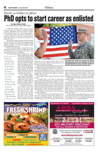 6 MOUNTAINEER — July 19, 2013
QUESADILLAS! TACOS! BURRITOS!
FAJITAS! FIESTA PACKS!SALADS!
LOCATIONS:
Military
Discount
10
y
DiDiscount
Military
10 www.abbaeyecare.com
CONTACTS GLASSES
4430N.NevadaAve.
SouthwestCornerofGardenoftheGods&Nevada
635-2020
4319IntegrityCenterPoint
NWCornerofPowers&Barnes
634-2020
1813NorthCircleDrive
Circle&Constitution
632-2020
1130LakePlazaDrive
LakeAve&LakePlaza(nexttoCulvers)
578-2020
Voted #1 Eye Care in Colorado Springs
The Independent & The Gazette
25% MILITARY DISCOUNT
ON ALL GOODS & SERVICES*
Doctor to Soldier to officer
By Sgt. William Smith
4th Infantry Division Public Affairs Office
A physical therapist gave up his six-year
practice to serve his country as an enlisted Soldier,
to better understand and treat Soldiers’ injuries
before taking his next step — becoming a captain.
Capt. Joel Hanna, who holds a doctorate in
physical therapy, received his commission this
week after serving as a health care specialist for
about two years.
“He has done nothing but help whoever needed
it,” said Staff Sgt. Chris Pollock, noncommissioned
officer in charge, aid station, 7th Squadron, 10th
Cavalry Regiment, 1st Armored Brigade Combat
Team, 4th Infantry Division.
“When I asked him why he wanted to become
enlisted instead of an officer, straight off he said
he wanted to get the experience of what it was
like to be enlisted first,” said Pollock.
“He has been outstanding on a medic level … He is
always outgoing and willing
to help with anything that he
can.Any time we had a ques-
tion, he was right there with
an answer, or would go out of
his way to find it if he didn’t
know. He taught us the dif-
ferent exercises for therapy or
how to test for back spasms,
muscle injuries, all of that
kind of stuff. He was always
willing to teach anyone as
many times as necessary.”
Even though Hanna,
who served with 7th Sqdn.,
10th Cav. Reg., was aware he
could have been commis-
sioned to a captain right off
the bat, he said he wanted to
learn to be a Soldier first.
“I wanted to consider a
route where I could start
out on the bottom and
work my way up a little
bit,” Hanna said. “They
say that you can take the
easy road or you can take
the hard road. I think
taking the hard road, long
term, is going to be more
beneficial; you are going to learn more, you’re
going to grow more and get all that experience. By
that time, you get to your goal.”
Hanna said he had to get through some closed doors
to make this year’s selection board to be promoted.
“When I decided to switch over to an officer, I
talked to three different recruiters, and they said
that I had to wait until next year because there wasn’t
enough time left before the board was held in
February,” Hanna said.
Then, Hanna finally found a door that opened
for him.
“It usually takes us 90 days to commission
someone into the medical corps,” said Sgt. 1st Class
Patrick Weydemuller, health care recruiter, U.S. Army
Medical Recruiting Center, Aurora. “With Hanna, we
did it in about two weeks. It just showed how much he
wanted to make that transition into becoming a
medical officer. I didn’t want him to wait another year
to be promoted. To me, this is hard work paid off.”
Weydemuller said he has never promoted
someone like Hanna.
“This is the first time I have promoted someone
who has a doctorate degree from enlisted, as a
specialist, to the rank of captain,” Weydemuller said.
“I think because of the way he came into the Army,
that his leadership is going to be amazing, because he
knows what it is like to start from the bottom. He
came in enlisted, not knowing what to expect and
wanting to learn how to be a Soldier so he could
better take care of them later; to me that is incredible.”
Hanna will be missed by those with whom he has
already worked.
“I would love to work for him in the future,”
Pollock said. “I don’t care if he is my boss or my
subordinate; I have nothing but respect for him. He
has earned the respect of everyone he has come into
contact with. I would like for him to stay, but I am
happy for him. I am losing a great Soldier and a
great friend, but I am glad that he is furthering his
career. Whoever he gets to work with should feel
pretty privileged.”
Hanna is currently attending officer basic course
in Fort Sam Houston, Texas. Upon completion, he will
be stationed at the U.S. Army Medical Department
in Fort Drum, N.Y., as a physical therapist.
Capt. Ruben Cruz, health care recruiter, Army Medical
Recruiting Center, Aurora, left, administers the Oath of
Commissioned Officers to Capt. Joel Hanna, health care
specialist, during his promotion ceremony, July 11.
“I think
taking the
hard road,
long term,
is going to
be more
beneficial;
you are
going to
learn more,
you’re going
to grow
more and
get all that
experience.”
— Capt. Joel Hanna
PhDoptstostartcareerasenlisted
 